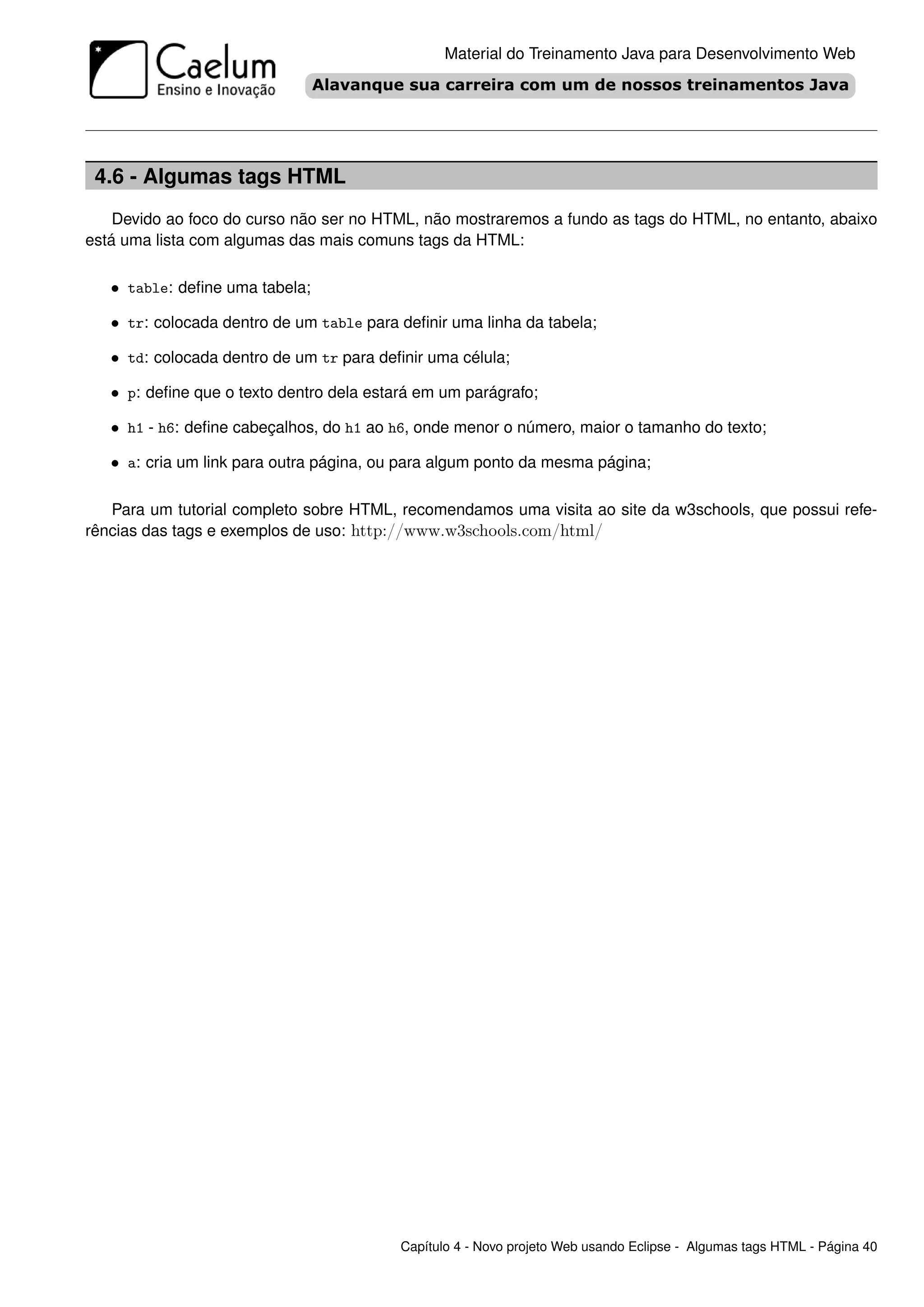Material do Treinamento Java para Desenvolvimento Web




 4.6 - Algumas tags HTML
    Devido ao foco do curso não ser no HTML, não mostraremos a fundo as tags do HTML, no entanto, abaixo
está uma lista com algumas das mais comuns tags da HTML:

   • table: deﬁne uma tabela;

   • tr: colocada dentro de um table para deﬁnir uma linha da tabela;

   • td: colocada dentro de um tr para deﬁnir uma célula;

   • p: deﬁne que o texto dentro dela estará em um parágrafo;

   • h1 - h6: deﬁne cabeçalhos, do h1 ao h6, onde menor o número, maior o tamanho do texto;

   • a: cria um link para outra página, ou para algum ponto da mesma página;

   Para um tutorial completo sobre HTML, recomendamos uma visita ao site da w3schools, que possui refe-
rências das tags e exemplos de uso: http://www.w3schools.com/html/




                                          Capítulo 4 - Novo projeto Web usando Eclipse - Algumas tags HTML - Página 40
 