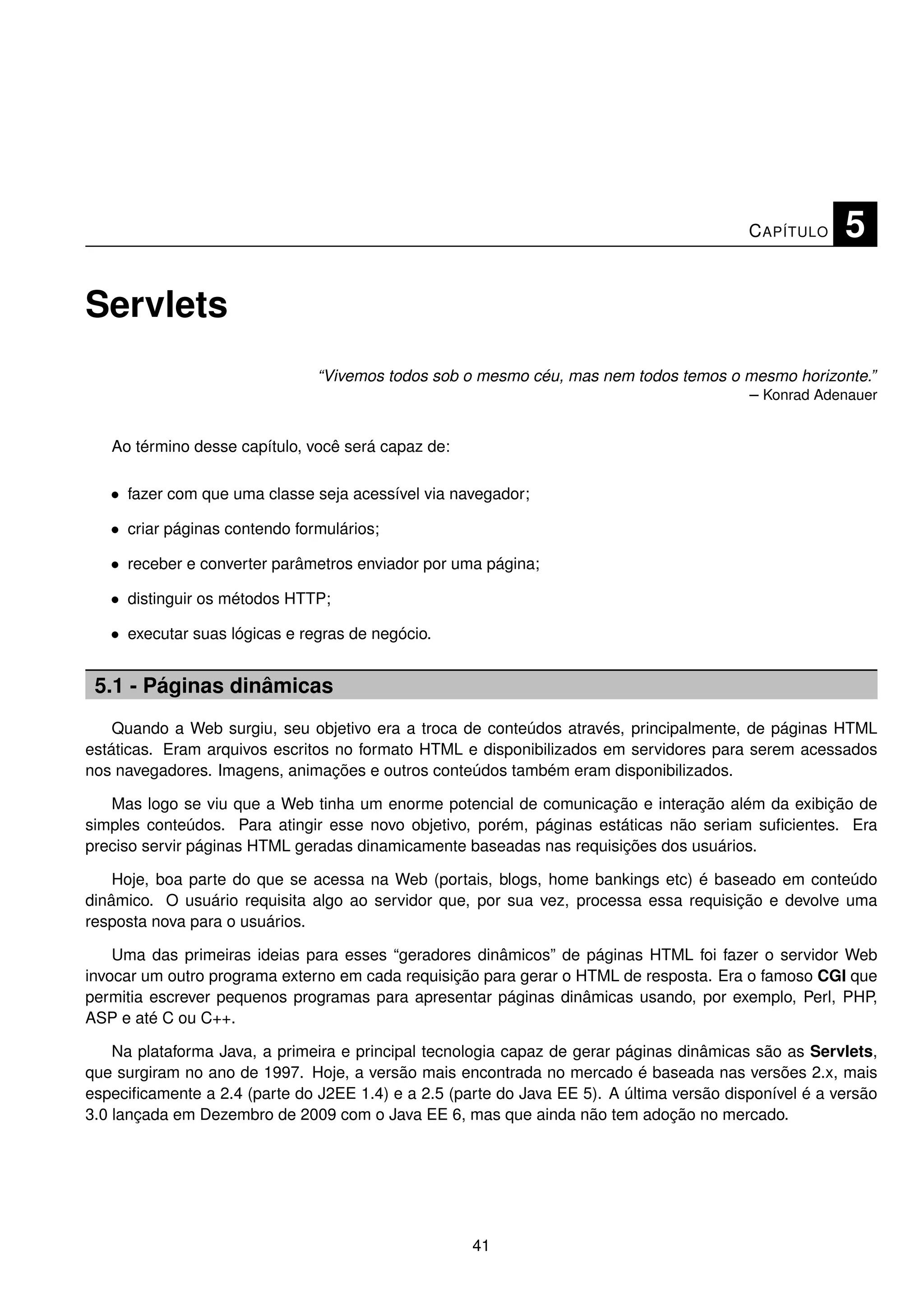 C APÍTULO    5

Servlets
                               “Vivemos todos sob o mesmo céu, mas nem todos temos o mesmo horizonte.”
                                                                                     – Konrad Adenauer


   Ao término desse capítulo, você será capaz de:

   • fazer com que uma classe seja acessível via navegador;

   • criar páginas contendo formulários;

   • receber e converter parâmetros enviador por uma página;

   • distinguir os métodos HTTP;

   • executar suas lógicas e regras de negócio.


 5.1 - Páginas dinâmicas
    Quando a Web surgiu, seu objetivo era a troca de conteúdos através, principalmente, de páginas HTML
estáticas. Eram arquivos escritos no formato HTML e disponibilizados em servidores para serem acessados
nos navegadores. Imagens, animações e outros conteúdos também eram disponibilizados.

   Mas logo se viu que a Web tinha um enorme potencial de comunicação e interação além da exibição de
simples conteúdos. Para atingir esse novo objetivo, porém, páginas estáticas não seriam suﬁcientes. Era
preciso servir páginas HTML geradas dinamicamente baseadas nas requisições dos usuários.

    Hoje, boa parte do que se acessa na Web (portais, blogs, home bankings etc) é baseado em conteúdo
dinâmico. O usuário requisita algo ao servidor que, por sua vez, processa essa requisição e devolve uma
resposta nova para o usuários.

    Uma das primeiras ideias para esses “geradores dinâmicos” de páginas HTML foi fazer o servidor Web
invocar um outro programa externo em cada requisição para gerar o HTML de resposta. Era o famoso CGI que
permitia escrever pequenos programas para apresentar páginas dinâmicas usando, por exemplo, Perl, PHP,
ASP e até C ou C++.

    Na plataforma Java, a primeira e principal tecnologia capaz de gerar páginas dinâmicas são as Servlets,
que surgiram no ano de 1997. Hoje, a versão mais encontrada no mercado é baseada nas versões 2.x, mais
especiﬁcamente a 2.4 (parte do J2EE 1.4) e a 2.5 (parte do Java EE 5). A última versão disponível é a versão
3.0 lançada em Dezembro de 2009 com o Java EE 6, mas que ainda não tem adoção no mercado.




                                                    41
 