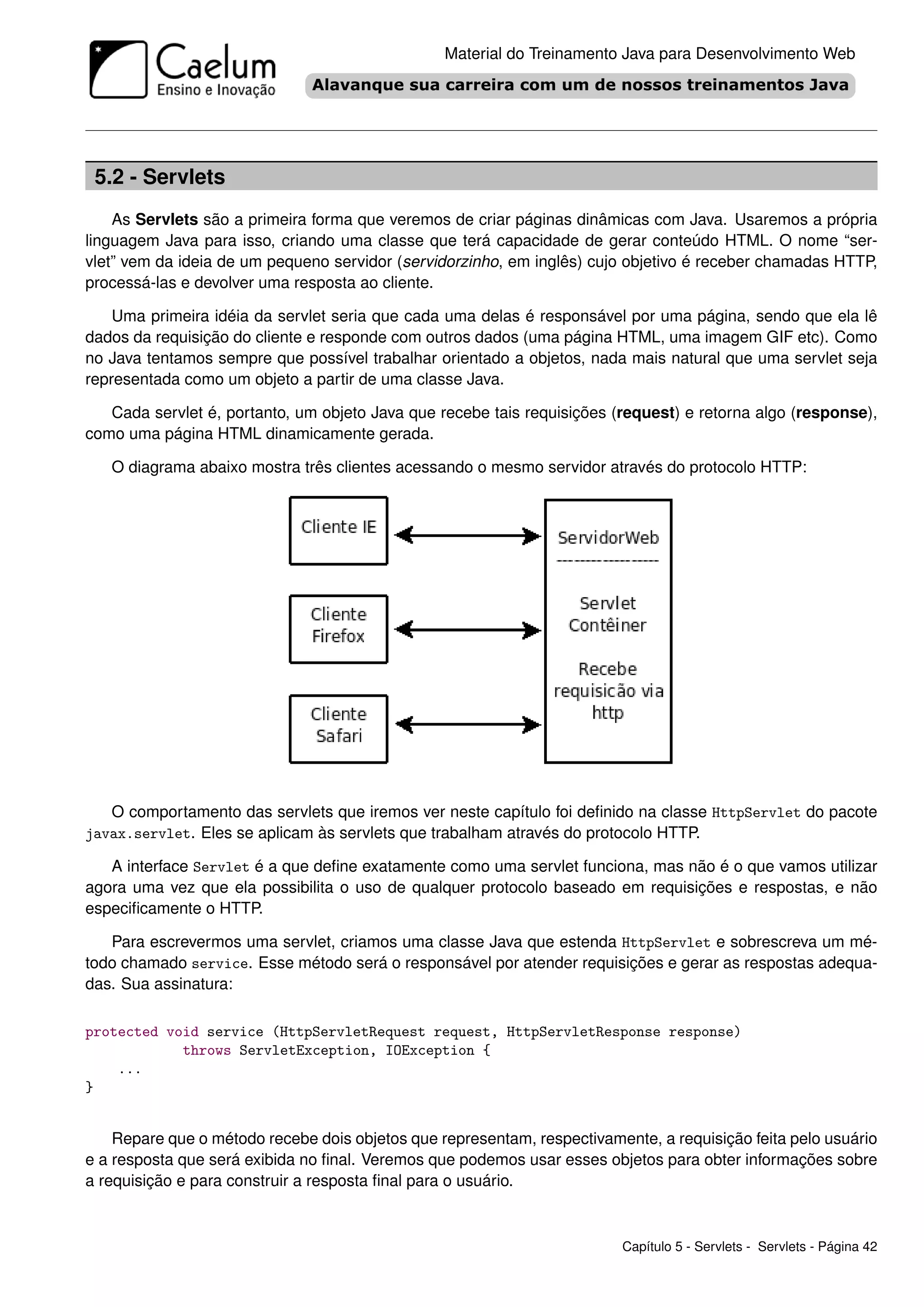 Material do Treinamento Java para Desenvolvimento Web




 5.2 - Servlets
    As Servlets são a primeira forma que veremos de criar páginas dinâmicas com Java. Usaremos a própria
linguagem Java para isso, criando uma classe que terá capacidade de gerar conteúdo HTML. O nome “ser-
vlet” vem da ideia de um pequeno servidor (servidorzinho, em inglês) cujo objetivo é receber chamadas HTTP,
processá-las e devolver uma resposta ao cliente.

    Uma primeira idéia da servlet seria que cada uma delas é responsável por uma página, sendo que ela lê
dados da requisição do cliente e responde com outros dados (uma página HTML, uma imagem GIF etc). Como
no Java tentamos sempre que possível trabalhar orientado a objetos, nada mais natural que uma servlet seja
representada como um objeto a partir de uma classe Java.

   Cada servlet é, portanto, um objeto Java que recebe tais requisições (request) e retorna algo (response),
como uma página HTML dinamicamente gerada.

   O diagrama abaixo mostra três clientes acessando o mesmo servidor através do protocolo HTTP:




   O comportamento das servlets que iremos ver neste capítulo foi deﬁnido na classe HttpServlet do pacote
javax.servlet. Eles se aplicam às servlets que trabalham através do protocolo HTTP.

   A interface Servlet é a que deﬁne exatamente como uma servlet funciona, mas não é o que vamos utilizar
agora uma vez que ela possibilita o uso de qualquer protocolo baseado em requisições e respostas, e não
especiﬁcamente o HTTP.

   Para escrevermos uma servlet, criamos uma classe Java que estenda HttpServlet e sobrescreva um mé-
todo chamado service. Esse método será o responsável por atender requisições e gerar as respostas adequa-
das. Sua assinatura:

protected void service (HttpServletRequest request, HttpServletResponse response)
            throws ServletException, IOException {
    ...
}


    Repare que o método recebe dois objetos que representam, respectivamente, a requisição feita pelo usuário
e a resposta que será exibida no ﬁnal. Veremos que podemos usar esses objetos para obter informações sobre
a requisição e para construir a resposta ﬁnal para o usuário.



                                                                         Capítulo 5 - Servlets - Servlets - Página 42
 