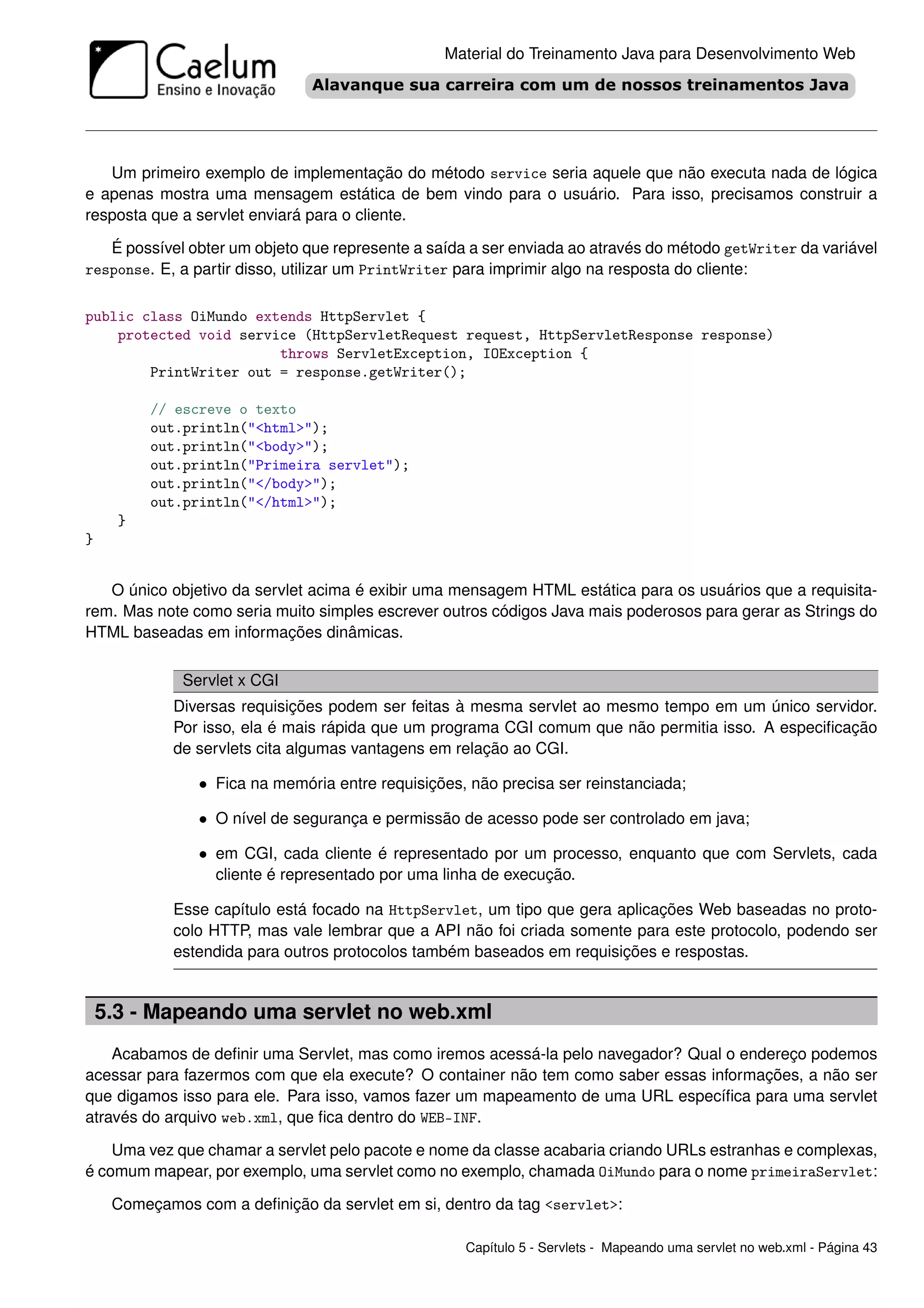 Material do Treinamento Java para Desenvolvimento Web




   Um primeiro exemplo de implementação do método service seria aquele que não executa nada de lógica
e apenas mostra uma mensagem estática de bem vindo para o usuário. Para isso, precisamos construir a
resposta que a servlet enviará para o cliente.

   É possível obter um objeto que represente a saída a ser enviada ao através do método getWriter da variável
response. E, a partir disso, utilizar um PrintWriter para imprimir algo na resposta do cliente:


public class OiMundo extends HttpServlet {
    protected void service (HttpServletRequest request, HttpServletResponse response)
                        throws ServletException, IOException {
        PrintWriter out = response.getWriter();

          // escreve o texto
          out.println("<html>");
          out.println("<body>");
          out.println("Primeira servlet");
          out.println("</body>");
          out.println("</html>");
      }
}


   O único objetivo da servlet acima é exibir uma mensagem HTML estática para os usuários que a requisita-
rem. Mas note como seria muito simples escrever outros códigos Java mais poderosos para gerar as Strings do
HTML baseadas em informações dinâmicas.

              Servlet x CGI
             Diversas requisições podem ser feitas à mesma servlet ao mesmo tempo em um único servidor.
             Por isso, ela é mais rápida que um programa CGI comum que não permitia isso. A especiﬁcação
             de servlets cita algumas vantagens em relação ao CGI.

                • Fica na memória entre requisições, não precisa ser reinstanciada;

                • O nível de segurança e permissão de acesso pode ser controlado em java;

                • em CGI, cada cliente é representado por um processo, enquanto que com Servlets, cada
                  cliente é representado por uma linha de execução.

             Esse capítulo está focado na HttpServlet, um tipo que gera aplicações Web baseadas no proto-
             colo HTTP, mas vale lembrar que a API não foi criada somente para este protocolo, podendo ser
             estendida para outros protocolos também baseados em requisições e respostas.


    5.3 - Mapeando uma servlet no web.xml
    Acabamos de deﬁnir uma Servlet, mas como iremos acessá-la pelo navegador? Qual o endereço podemos
acessar para fazermos com que ela execute? O container não tem como saber essas informações, a não ser
que digamos isso para ele. Para isso, vamos fazer um mapeamento de uma URL especíﬁca para uma servlet
através do arquivo web.xml, que ﬁca dentro do WEB-INF.

    Uma vez que chamar a servlet pelo pacote e nome da classe acabaria criando URLs estranhas e complexas,
é comum mapear, por exemplo, uma servlet como no exemplo, chamada OiMundo para o nome primeiraServlet:

     Começamos com a deﬁnição da servlet em si, dentro da tag <servlet>:

                                                    Capítulo 5 - Servlets - Mapeando uma servlet no web.xml - Página 43
 