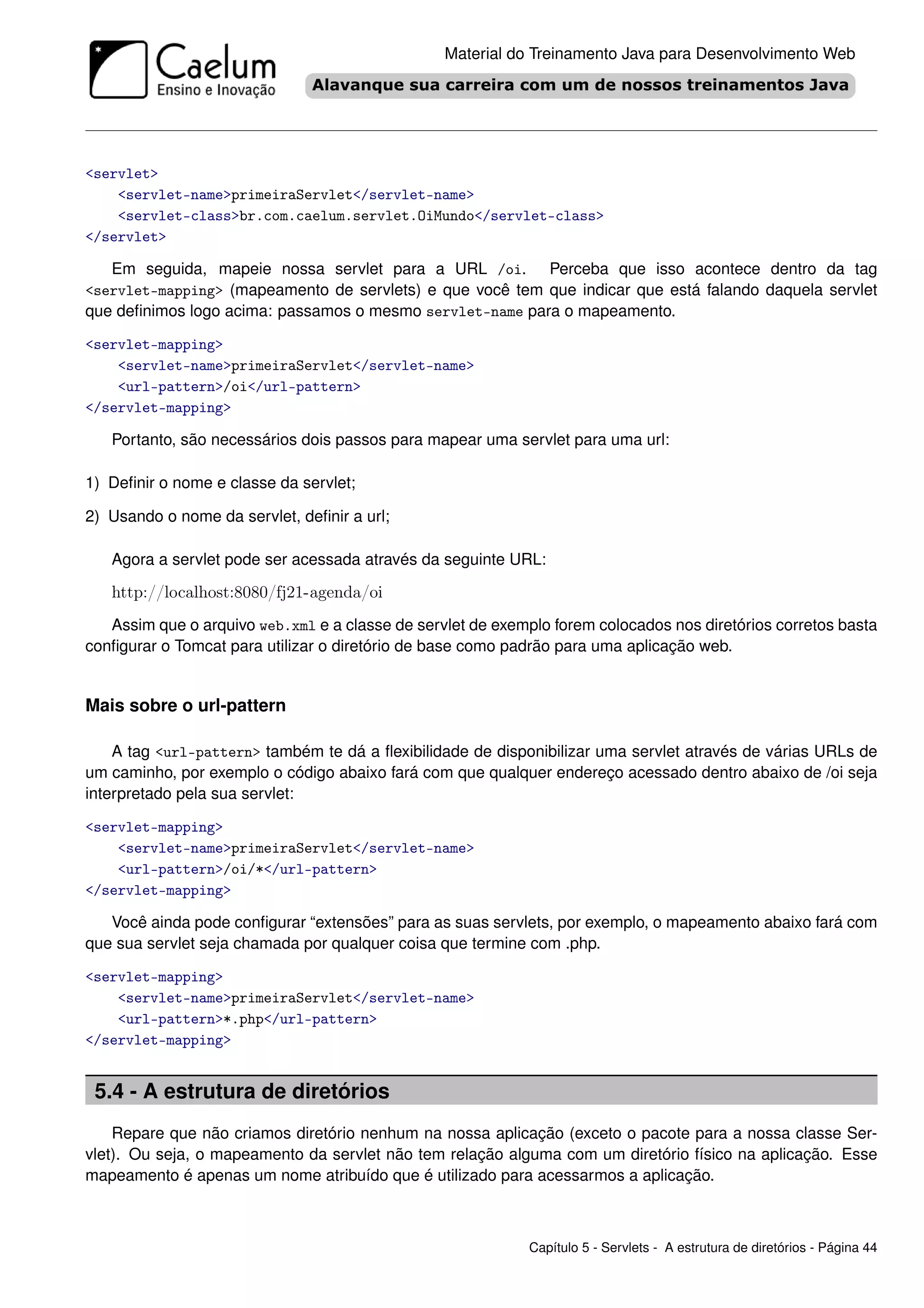Material do Treinamento Java para Desenvolvimento Web




<servlet>
    <servlet-name>primeiraServlet</servlet-name>
    <servlet-class>br.com.caelum.servlet.OiMundo</servlet-class>
</servlet>

   Em seguida, mapeie nossa servlet para a URL /oi. Perceba que isso acontece dentro da tag
<servlet-mapping> (mapeamento de servlets) e que você tem que indicar que está falando daquela servlet
que deﬁnimos logo acima: passamos o mesmo servlet-name para o mapeamento.

<servlet-mapping>
    <servlet-name>primeiraServlet</servlet-name>
    <url-pattern>/oi</url-pattern>
</servlet-mapping>

   Portanto, são necessários dois passos para mapear uma servlet para uma url:

1) Deﬁnir o nome e classe da servlet;

2) Usando o nome da servlet, deﬁnir a url;

   Agora a servlet pode ser acessada através da seguinte URL:

   http://localhost:8080/fj21-agenda/oi
   Assim que o arquivo web.xml e a classe de servlet de exemplo forem colocados nos diretórios corretos basta
conﬁgurar o Tomcat para utilizar o diretório de base como padrão para uma aplicação web.


Mais sobre o url-pattern

    A tag <url-pattern> também te dá a ﬂexibilidade de disponibilizar uma servlet através de várias URLs de
um caminho, por exemplo o código abaixo fará com que qualquer endereço acessado dentro abaixo de /oi seja
interpretado pela sua servlet:

<servlet-mapping>
    <servlet-name>primeiraServlet</servlet-name>
    <url-pattern>/oi/*</url-pattern>
</servlet-mapping>

   Você ainda pode conﬁgurar “extensões” para as suas servlets, por exemplo, o mapeamento abaixo fará com
que sua servlet seja chamada por qualquer coisa que termine com .php.

<servlet-mapping>
    <servlet-name>primeiraServlet</servlet-name>
    <url-pattern>*.php</url-pattern>
</servlet-mapping>


 5.4 - A estrutura de diretórios
    Repare que não criamos diretório nenhum na nossa aplicação (exceto o pacote para a nossa classe Ser-
vlet). Ou seja, o mapeamento da servlet não tem relação alguma com um diretório físico na aplicação. Esse
mapeamento é apenas um nome atribuído que é utilizado para acessarmos a aplicação.



                                                             Capítulo 5 - Servlets - A estrutura de diretórios - Página 44
 