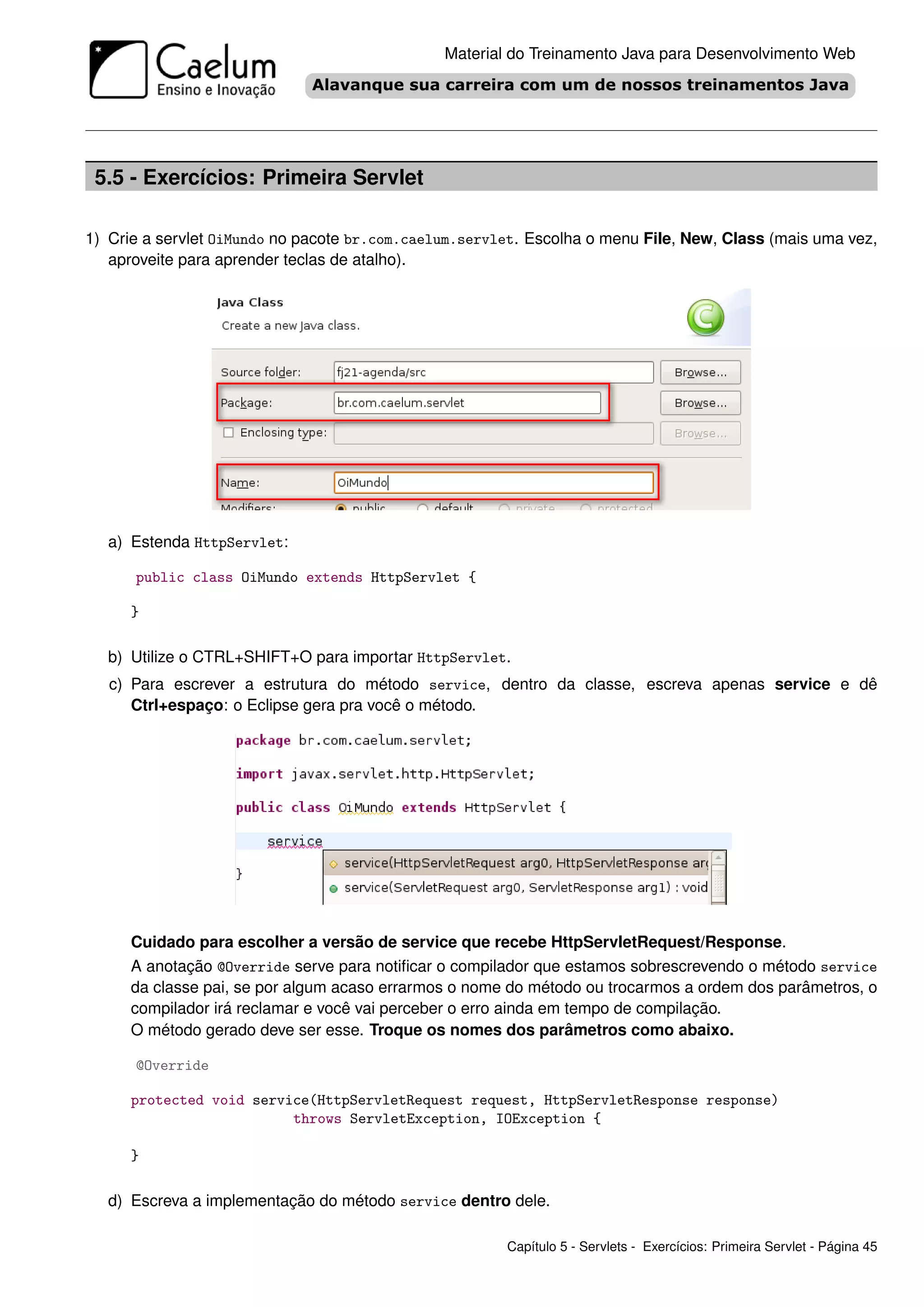 Material do Treinamento Java para Desenvolvimento Web




 5.5 - Exercícios: Primeira Servlet

1) Crie a servlet OiMundo no pacote br.com.caelum.servlet. Escolha o menu File, New, Class (mais uma vez,
   aproveite para aprender teclas de atalho).




   a) Estenda HttpServlet:

      public class OiMundo extends HttpServlet {

      }

   b) Utilize o CTRL+SHIFT+O para importar HttpServlet.
   c) Para escrever a estrutura do método service, dentro da classe, escreva apenas service e dê
      Ctrl+espaço: o Eclipse gera pra você o método.




      Cuidado para escolher a versão de service que recebe HttpServletRequest/Response.
      A anotação @Override serve para notiﬁcar o compilador que estamos sobrescrevendo o método service
      da classe pai, se por algum acaso errarmos o nome do método ou trocarmos a ordem dos parâmetros, o
      compilador irá reclamar e você vai perceber o erro ainda em tempo de compilação.
      O método gerado deve ser esse. Troque os nomes dos parâmetros como abaixo.

      @Override

      protected void service(HttpServletRequest request, HttpServletResponse response)
                          throws ServletException, IOException {

      }

   d) Escreva a implementação do método service dentro dele.

                                                       Capítulo 5 - Servlets - Exercícios: Primeira Servlet - Página 45
 