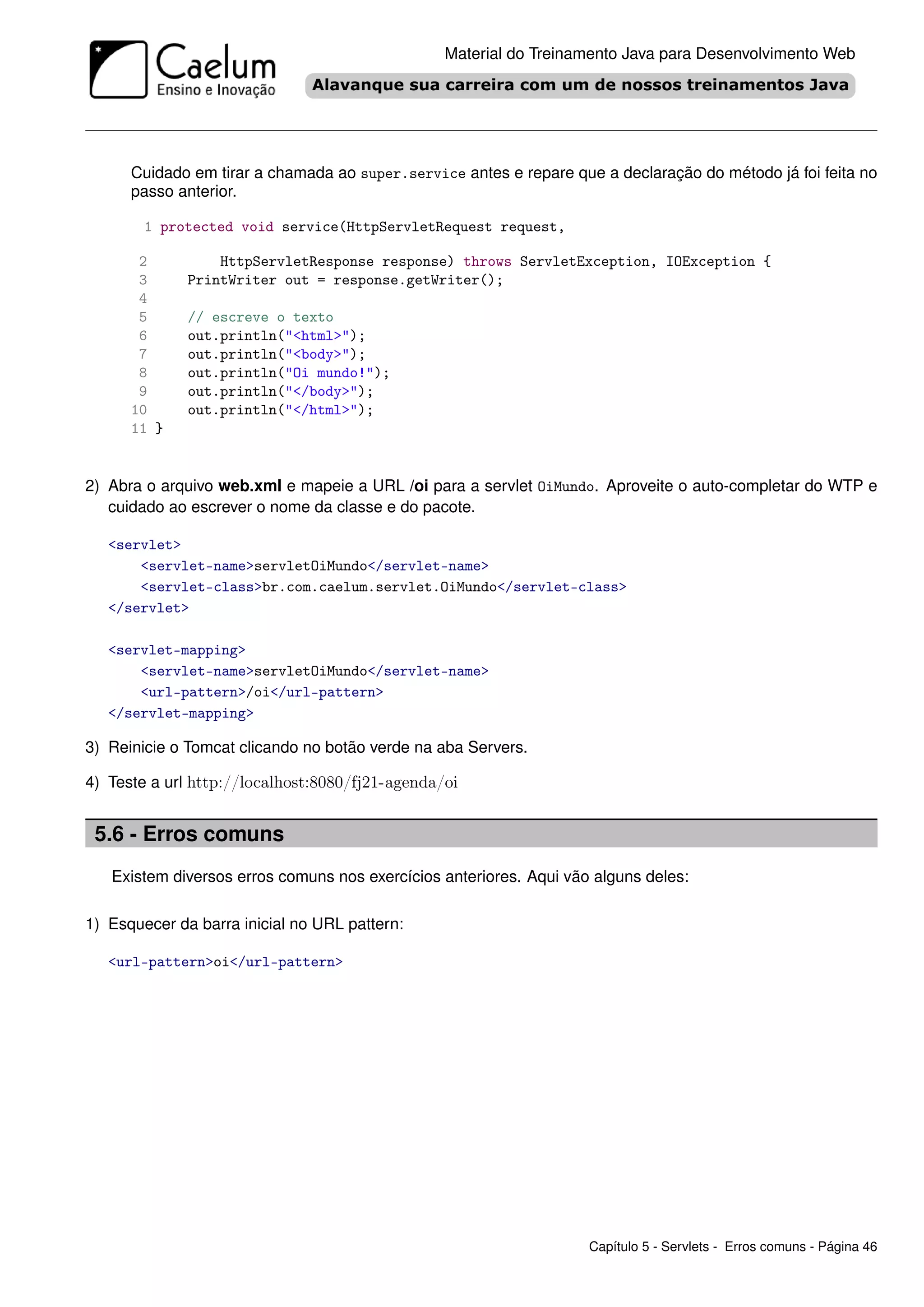 Material do Treinamento Java para Desenvolvimento Web




      Cuidado em tirar a chamada ao super.service antes e repare que a declaração do método já foi feita no
      passo anterior.

        1 protected void service(HttpServletRequest request,

       2          HttpServletResponse response) throws ServletException, IOException {
       3      PrintWriter out = response.getWriter();
       4
       5      // escreve o texto
       6      out.println("<html>");
       7      out.println("<body>");
       8      out.println("Oi mundo!");
       9      out.println("</body>");
      10      out.println("</html>");
      11 }


2) Abra o arquivo web.xml e mapeie a URL /oi para a servlet OiMundo. Aproveite o auto-completar do WTP e
   cuidado ao escrever o nome da classe e do pacote.

   <servlet>
       <servlet-name>servletOiMundo</servlet-name>
       <servlet-class>br.com.caelum.servlet.OiMundo</servlet-class>
   </servlet>

   <servlet-mapping>
       <servlet-name>servletOiMundo</servlet-name>
       <url-pattern>/oi</url-pattern>
   </servlet-mapping>

3) Reinicie o Tomcat clicando no botão verde na aba Servers.

4) Teste a url http://localhost:8080/fj21-agenda/oi


 5.6 - Erros comuns
   Existem diversos erros comuns nos exercícios anteriores. Aqui vão alguns deles:

1) Esquecer da barra inicial no URL pattern:

   <url-pattern>oi</url-pattern>




                                                                    Capítulo 5 - Servlets - Erros comuns - Página 46
 