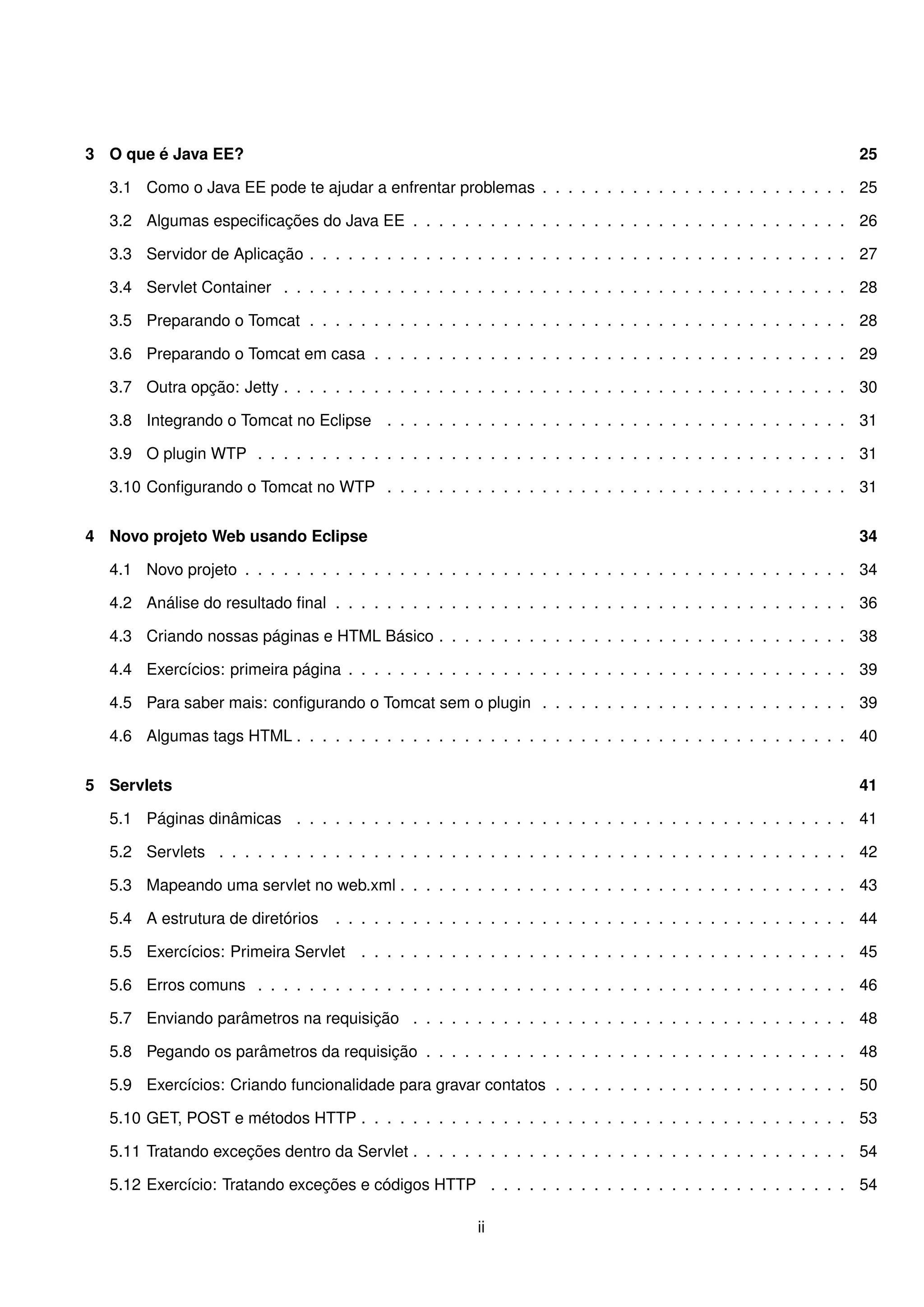 3 O que é Java EE?                                                                                                25

  3.1 Como o Java EE pode te ajudar a enfrentar problemas . . . . . . . . . . . . . . . . . . . . . . . . 25

  3.2 Algumas especiﬁcações do Java EE . . . . . . . . . . . . . . . . . . . . . . . . . . . . . . . . . . 26

  3.3 Servidor de Aplicação . . . . . . . . . . . . . . . . . . . . . . . . . . . . . . . . . . . . . . . . . . 27

  3.4 Servlet Container . . . . . . . . . . . . . . . . . . . . . . . . . . . . . . . . . . . . . . . . . . . . 28

  3.5 Preparando o Tomcat . . . . . . . . . . . . . . . . . . . . . . . . . . . . . . . . . . . . . . . . . . 28

  3.6 Preparando o Tomcat em casa . . . . . . . . . . . . . . . . . . . . . . . . . . . . . . . . . . . . . 29

  3.7 Outra opção: Jetty . . . . . . . . . . . . . . . . . . . . . . . . . . . . . . . . . . . . . . . . . . . . 30

  3.8 Integrando o Tomcat no Eclipse . . . . . . . . . . . . . . . . . . . . . . . . . . . . . . . . . . . . 31

  3.9 O plugin WTP . . . . . . . . . . . . . . . . . . . . . . . . . . . . . . . . . . . . . . . . . . . . . . 31

  3.10 Conﬁgurando o Tomcat no WTP . . . . . . . . . . . . . . . . . . . . . . . . . . . . . . . . . . . . 31


4 Novo projeto Web usando Eclipse                                                                                 34

  4.1 Novo projeto . . . . . . . . . . . . . . . . . . . . . . . . . . . . . . . . . . . . . . . . . . . . . . . 34

  4.2 Análise do resultado ﬁnal . . . . . . . . . . . . . . . . . . . . . . . . . . . . . . . . . . . . . . . . 36

  4.3 Criando nossas páginas e HTML Básico . . . . . . . . . . . . . . . . . . . . . . . . . . . . . . . . 38

  4.4 Exercícios: primeira página . . . . . . . . . . . . . . . . . . . . . . . . . . . . . . . . . . . . . . . 39

  4.5 Para saber mais: conﬁgurando o Tomcat sem o plugin . . . . . . . . . . . . . . . . . . . . . . . . 39

  4.6 Algumas tags HTML . . . . . . . . . . . . . . . . . . . . . . . . . . . . . . . . . . . . . . . . . . . 40


5 Servlets                                                                                                        41

  5.1 Páginas dinâmicas . . . . . . . . . . . . . . . . . . . . . . . . . . . . . . . . . . . . . . . . . . . 41

  5.2 Servlets . . . . . . . . . . . . . . . . . . . . . . . . . . . . . . . . . . . . . . . . . . . . . . . . . 42

  5.3 Mapeando uma servlet no web.xml . . . . . . . . . . . . . . . . . . . . . . . . . . . . . . . . . . . 43

  5.4 A estrutura de diretórios    . . . . . . . . . . . . . . . . . . . . . . . . . . . . . . . . . . . . . . . . 44

  5.5 Exercícios: Primeira Servlet     . . . . . . . . . . . . . . . . . . . . . . . . . . . . . . . . . . . . . . 45

  5.6 Erros comuns . . . . . . . . . . . . . . . . . . . . . . . . . . . . . . . . . . . . . . . . . . . . . . 46

  5.7 Enviando parâmetros na requisição . . . . . . . . . . . . . . . . . . . . . . . . . . . . . . . . . . 48

  5.8 Pegando os parâmetros da requisição . . . . . . . . . . . . . . . . . . . . . . . . . . . . . . . . . 48

  5.9 Exercícios: Criando funcionalidade para gravar contatos . . . . . . . . . . . . . . . . . . . . . . . 50

  5.10 GET, POST e métodos HTTP . . . . . . . . . . . . . . . . . . . . . . . . . . . . . . . . . . . . . . 53

  5.11 Tratando exceções dentro da Servlet . . . . . . . . . . . . . . . . . . . . . . . . . . . . . . . . . . 54

  5.12 Exercício: Tratando exceções e códigos HTTP . . . . . . . . . . . . . . . . . . . . . . . . . . . . 54

                                                        ii
 