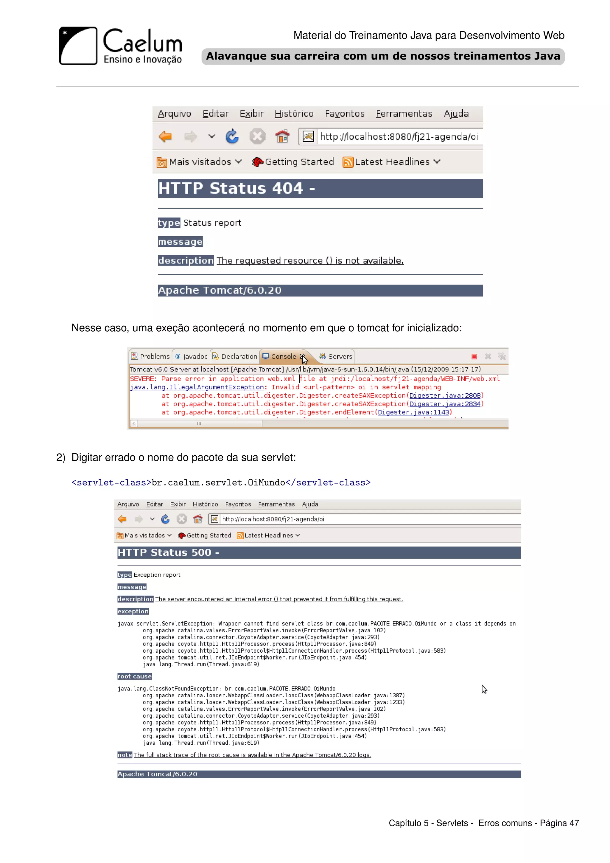 Material do Treinamento Java para Desenvolvimento Web




   Nesse caso, uma exeção acontecerá no momento em que o tomcat for inicializado:




2) Digitar errado o nome do pacote da sua servlet:

   <servlet-class>br.caelum.servlet.OiMundo</servlet-class>




                                                                   Capítulo 5 - Servlets - Erros comuns - Página 47
 