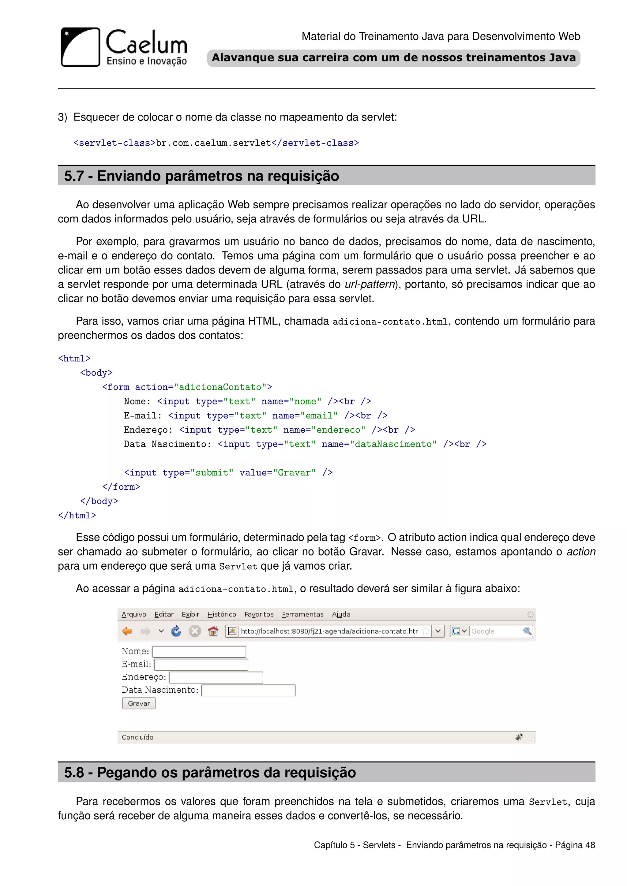 Material do Treinamento Java para Desenvolvimento Web




3) Esquecer de colocar o nome da classe no mapeamento da servlet:

   <servlet-class>br.com.caelum.servlet</servlet-class>


 5.7 - Enviando parâmetros na requisição
   Ao desenvolver uma aplicação Web sempre precisamos realizar operações no lado do servidor, operações
com dados informados pelo usuário, seja através de formulários ou seja através da URL.

    Por exemplo, para gravarmos um usuário no banco de dados, precisamos do nome, data de nascimento,
e-mail e o endereço do contato. Temos uma página com um formulário que o usuário possa preencher e ao
clicar em um botão esses dados devem de alguma forma, serem passados para uma servlet. Já sabemos que
a servlet responde por uma determinada URL (através do url-pattern), portanto, só precisamos indicar que ao
clicar no botão devemos enviar uma requisição para essa servlet.

   Para isso, vamos criar uma página HTML, chamada adiciona-contato.html, contendo um formulário para
preenchermos os dados dos contatos:

<html>
    <body>
        <form action="adicionaContato">
            Nome: <input type="text" name="nome" /><br />
            E-mail: <input type="text" name="email" /><br />
            Endereço: <input type="text" name="endereco" /><br />
            Data Nascimento: <input type="text" name="dataNascimento" /><br />

            <input type="submit" value="Gravar" />
        </form>
    </body>
</html>

    Esse código possui um formulário, determinado pela tag <form>. O atributo action indica qual endereço deve
ser chamado ao submeter o formulário, ao clicar no botão Gravar. Nesse caso, estamos apontando o action
para um endereço que será uma Servlet que já vamos criar.

   Ao acessar a página adiciona-contato.html, o resultado deverá ser similar à ﬁgura abaixo:




 5.8 - Pegando os parâmetros da requisição
   Para recebermos os valores que foram preenchidos na tela e submetidos, criaremos uma Servlet, cuja
função será receber de alguma maneira esses dados e convertê-los, se necessário.

                                                    Capítulo 5 - Servlets - Enviando parâmetros na requisição - Página 48
 