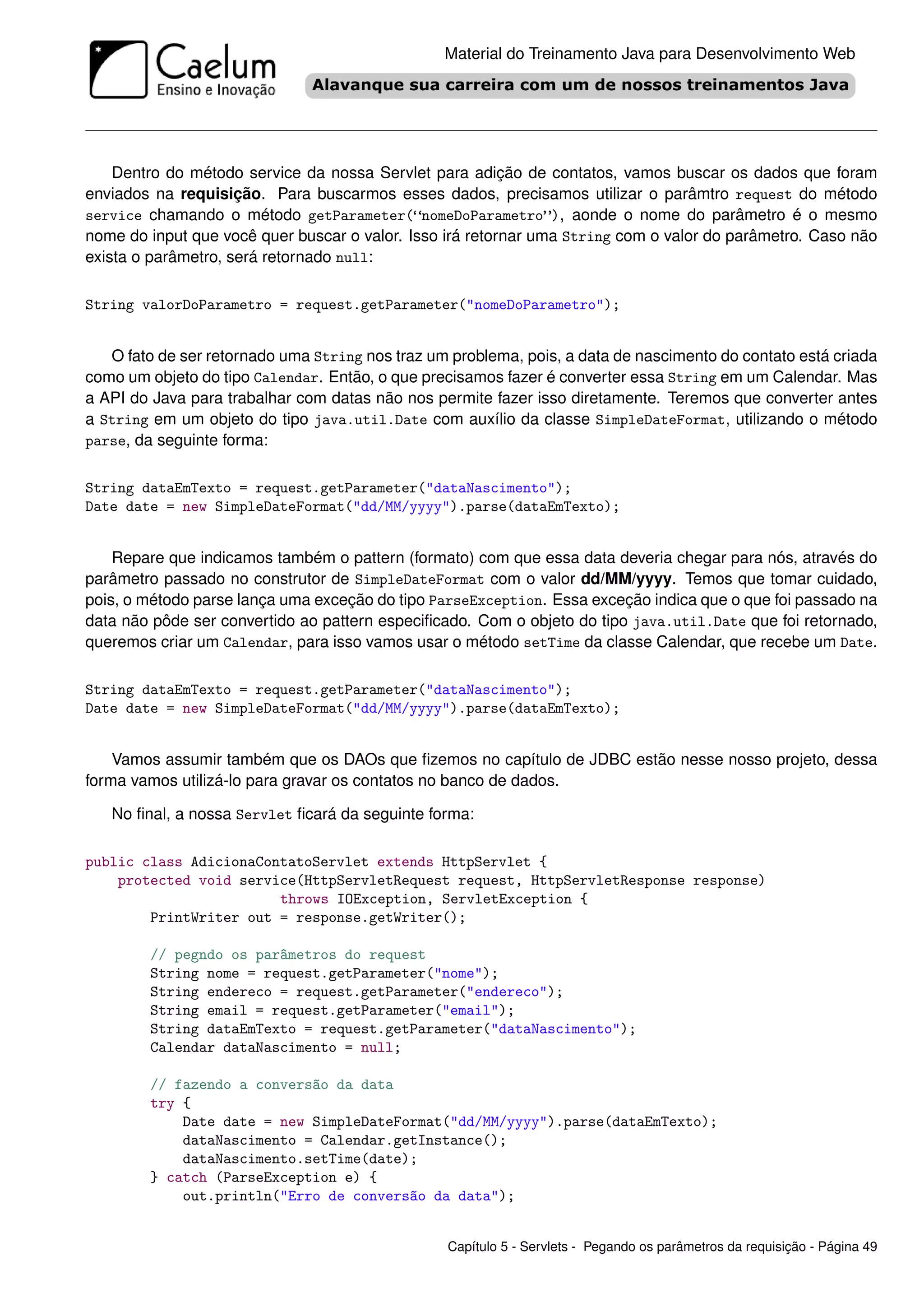 Material do Treinamento Java para Desenvolvimento Web




    Dentro do método service da nossa Servlet para adição de contatos, vamos buscar os dados que foram
enviados na requisição. Para buscarmos esses dados, precisamos utilizar o parâmtro request do método
service chamando o método getParameter(“nomeDoParametro”), aonde o nome do parâmetro é o mesmo
nome do input que você quer buscar o valor. Isso irá retornar uma String com o valor do parâmetro. Caso não
exista o parâmetro, será retornado null:

String valorDoParametro = request.getParameter("nomeDoParametro");


   O fato de ser retornado uma String nos traz um problema, pois, a data de nascimento do contato está criada
como um objeto do tipo Calendar. Então, o que precisamos fazer é converter essa String em um Calendar. Mas
a API do Java para trabalhar com datas não nos permite fazer isso diretamente. Teremos que converter antes
a String em um objeto do tipo java.util.Date com auxílio da classe SimpleDateFormat, utilizando o método
parse, da seguinte forma:


String dataEmTexto = request.getParameter("dataNascimento");
Date date = new SimpleDateFormat("dd/MM/yyyy").parse(dataEmTexto);


    Repare que indicamos também o pattern (formato) com que essa data deveria chegar para nós, através do
parâmetro passado no construtor de SimpleDateFormat com o valor dd/MM/yyyy. Temos que tomar cuidado,
pois, o método parse lança uma exceção do tipo ParseException. Essa exceção indica que o que foi passado na
data não pôde ser convertido ao pattern especiﬁcado. Com o objeto do tipo java.util.Date que foi retornado,
queremos criar um Calendar, para isso vamos usar o método setTime da classe Calendar, que recebe um Date.

String dataEmTexto = request.getParameter("dataNascimento");
Date date = new SimpleDateFormat("dd/MM/yyyy").parse(dataEmTexto);


    Vamos assumir também que os DAOs que ﬁzemos no capítulo de JDBC estão nesse nosso projeto, dessa
forma vamos utilizá-lo para gravar os contatos no banco de dados.

   No ﬁnal, a nossa Servlet ﬁcará da seguinte forma:

public class AdicionaContatoServlet extends HttpServlet {
    protected void service(HttpServletRequest request, HttpServletResponse response)
                        throws IOException, ServletException {
        PrintWriter out = response.getWriter();

        // pegndo os parâmetros do request
        String nome = request.getParameter("nome");
        String endereco = request.getParameter("endereco");
        String email = request.getParameter("email");
        String dataEmTexto = request.getParameter("dataNascimento");
        Calendar dataNascimento = null;

        // fazendo a conversão da data
        try {
            Date date = new SimpleDateFormat("dd/MM/yyyy").parse(dataEmTexto);
            dataNascimento = Calendar.getInstance();
            dataNascimento.setTime(date);
        } catch (ParseException e) {
            out.println("Erro de conversão da data");


                                                 Capítulo 5 - Servlets - Pegando os parâmetros da requisição - Página 49
 