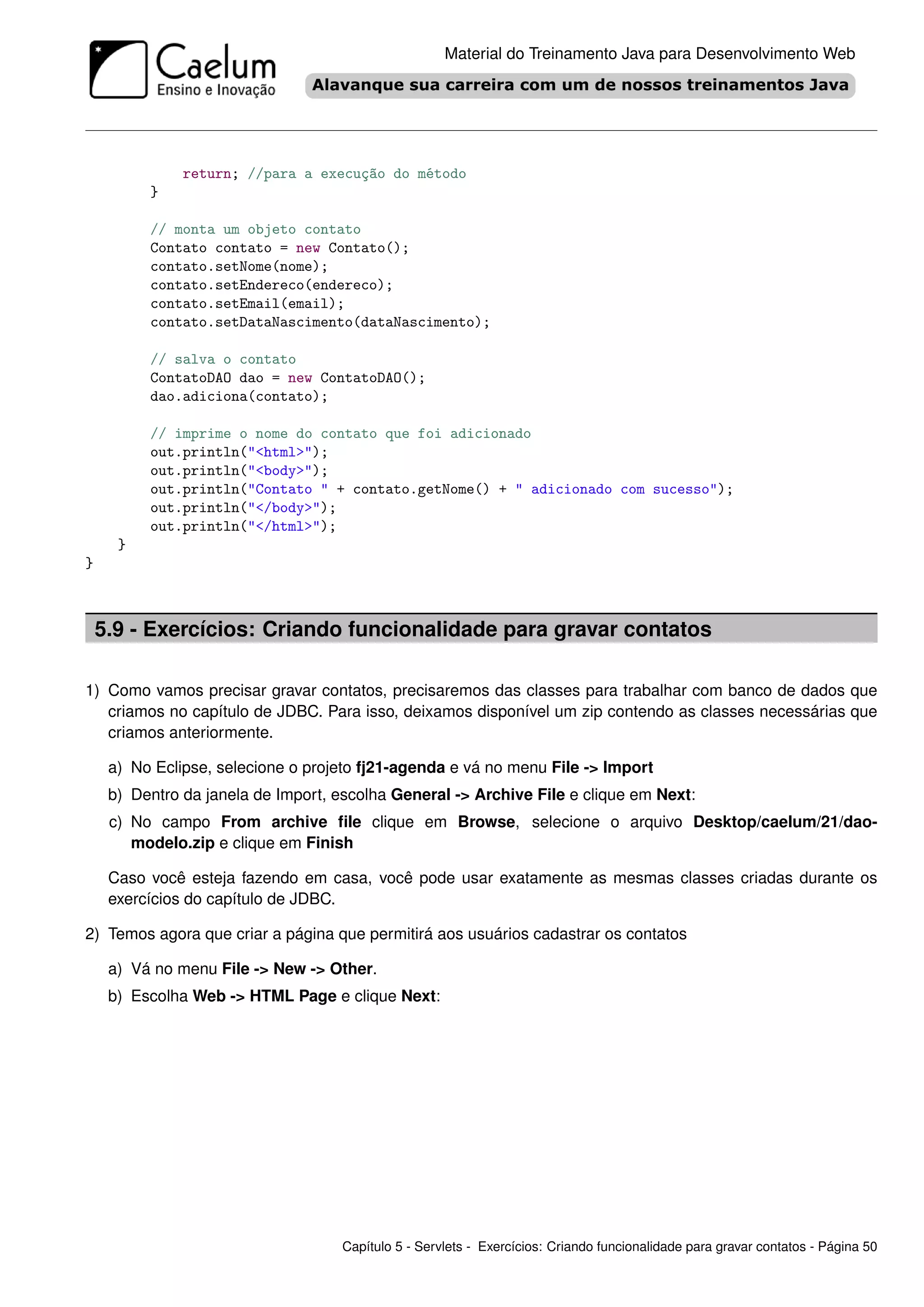 Material do Treinamento Java para Desenvolvimento Web




               return; //para a execução do método
          }

          // monta um objeto contato
          Contato contato = new Contato();
          contato.setNome(nome);
          contato.setEndereco(endereco);
          contato.setEmail(email);
          contato.setDataNascimento(dataNascimento);

          // salva o contato
          ContatoDAO dao = new ContatoDAO();
          dao.adiciona(contato);

          // imprime o nome do contato que foi adicionado
          out.println("<html>");
          out.println("<body>");
          out.println("Contato " + contato.getNome() + " adicionado com sucesso");
          out.println("</body>");
          out.println("</html>");
      }
}



    5.9 - Exercícios: Criando funcionalidade para gravar contatos

1) Como vamos precisar gravar contatos, precisaremos das classes para trabalhar com banco de dados que
   criamos no capítulo de JDBC. Para isso, deixamos disponível um zip contendo as classes necessárias que
   criamos anteriormente.

     a) No Eclipse, selecione o projeto fj21-agenda e vá no menu File -> Import
     b) Dentro da janela de Import, escolha General -> Archive File e clique em Next:
     c) No campo From archive ﬁle clique em Browse, selecione o arquivo Desktop/caelum/21/dao-
        modelo.zip e clique em Finish

     Caso você esteja fazendo em casa, você pode usar exatamente as mesmas classes criadas durante os
     exercícios do capítulo de JDBC.

2) Temos agora que criar a página que permitirá aos usuários cadastrar os contatos

     a) Vá no menu File -> New -> Other.
     b) Escolha Web -> HTML Page e clique Next:




                                    Capítulo 5 - Servlets - Exercícios: Criando funcionalidade para gravar contatos - Página 50
 
