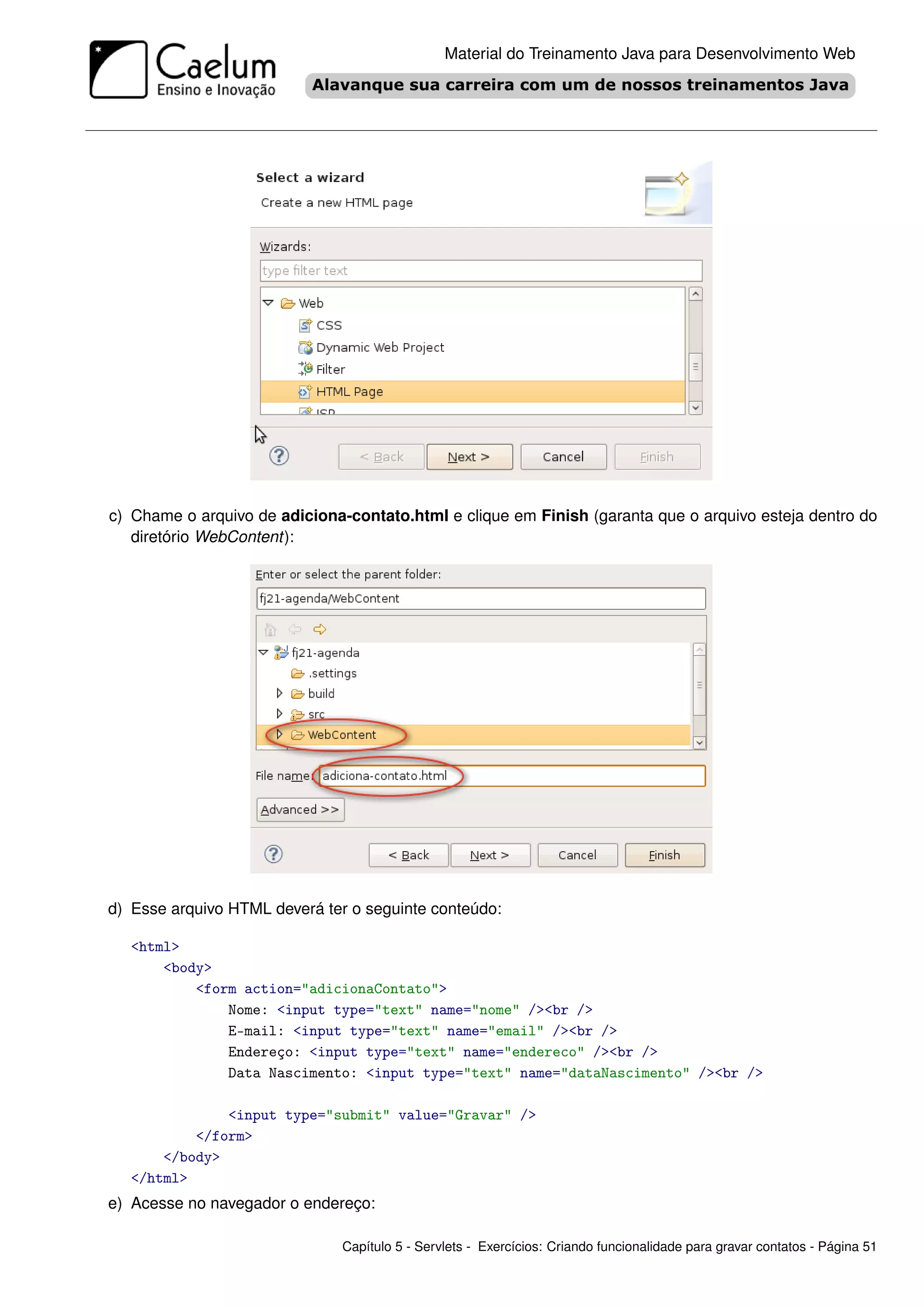 Material do Treinamento Java para Desenvolvimento Web




c) Chame o arquivo de adiciona-contato.html e clique em Finish (garanta que o arquivo esteja dentro do
   diretório WebContent):




d) Esse arquivo HTML deverá ter o seguinte conteúdo:

   <html>
       <body>
           <form action="adicionaContato">
               Nome: <input type="text" name="nome" /><br />
               E-mail: <input type="text" name="email" /><br />
               Endereço: <input type="text" name="endereco" /><br />
               Data Nascimento: <input type="text" name="dataNascimento" /><br />

               <input type="submit" value="Gravar" />
           </form>
       </body>
   </html>
e) Acesse no navegador o endereço:

                              Capítulo 5 - Servlets - Exercícios: Criando funcionalidade para gravar contatos - Página 51
 