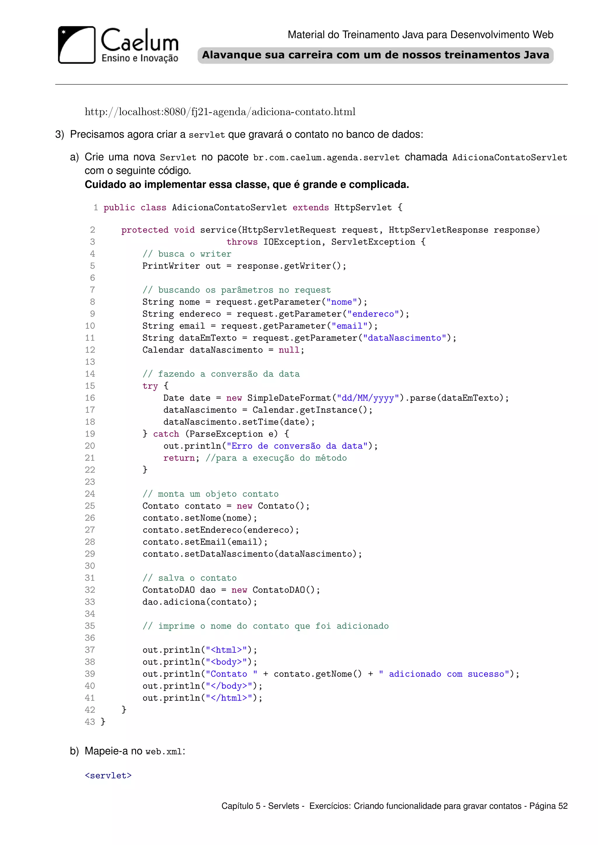 Material do Treinamento Java para Desenvolvimento Web




      http://localhost:8080/fj21-agenda/adiciona-contato.html

3) Precisamos agora criar a servlet que gravará o contato no banco de dados:

   a) Crie uma nova Servlet no pacote br.com.caelum.agenda.servlet chamada AdicionaContatoServlet
      com o seguinte código.
      Cuidado ao implementar essa classe, que é grande e complicada.

       1 public class AdicionaContatoServlet extends HttpServlet {

       2     protected void service(HttpServletRequest request, HttpServletResponse response)
       3                         throws IOException, ServletException {
       4         // busca o writer
       5         PrintWriter out = response.getWriter();
       6
       7          // buscando os parâmetros no request
       8          String nome = request.getParameter("nome");
       9          String endereco = request.getParameter("endereco");
      10          String email = request.getParameter("email");
      11          String dataEmTexto = request.getParameter("dataNascimento");
      12          Calendar dataNascimento = null;
      13
      14          // fazendo a conversão da data
      15          try {
      16              Date date = new SimpleDateFormat("dd/MM/yyyy").parse(dataEmTexto);
      17              dataNascimento = Calendar.getInstance();
      18              dataNascimento.setTime(date);
      19          } catch (ParseException e) {
      20              out.println("Erro de conversão da data");
      21              return; //para a execução do método
      22          }
      23
      24          // monta um objeto contato
      25          Contato contato = new Contato();
      26          contato.setNome(nome);
      27          contato.setEndereco(endereco);
      28          contato.setEmail(email);
      29          contato.setDataNascimento(dataNascimento);
      30
      31          // salva o contato
      32          ContatoDAO dao = new ContatoDAO();
      33          dao.adiciona(contato);
      34
      35          // imprime o nome do contato que foi adicionado
      36
      37          out.println("<html>");
      38          out.println("<body>");
      39          out.println("Contato " + contato.getNome() + " adicionado com sucesso");
      40          out.println("</body>");
      41          out.println("</html>");
      42     }
      43 }

   b) Mapeie-a no web.xml:

      <servlet>


                                  Capítulo 5 - Servlets - Exercícios: Criando funcionalidade para gravar contatos - Página 52
 