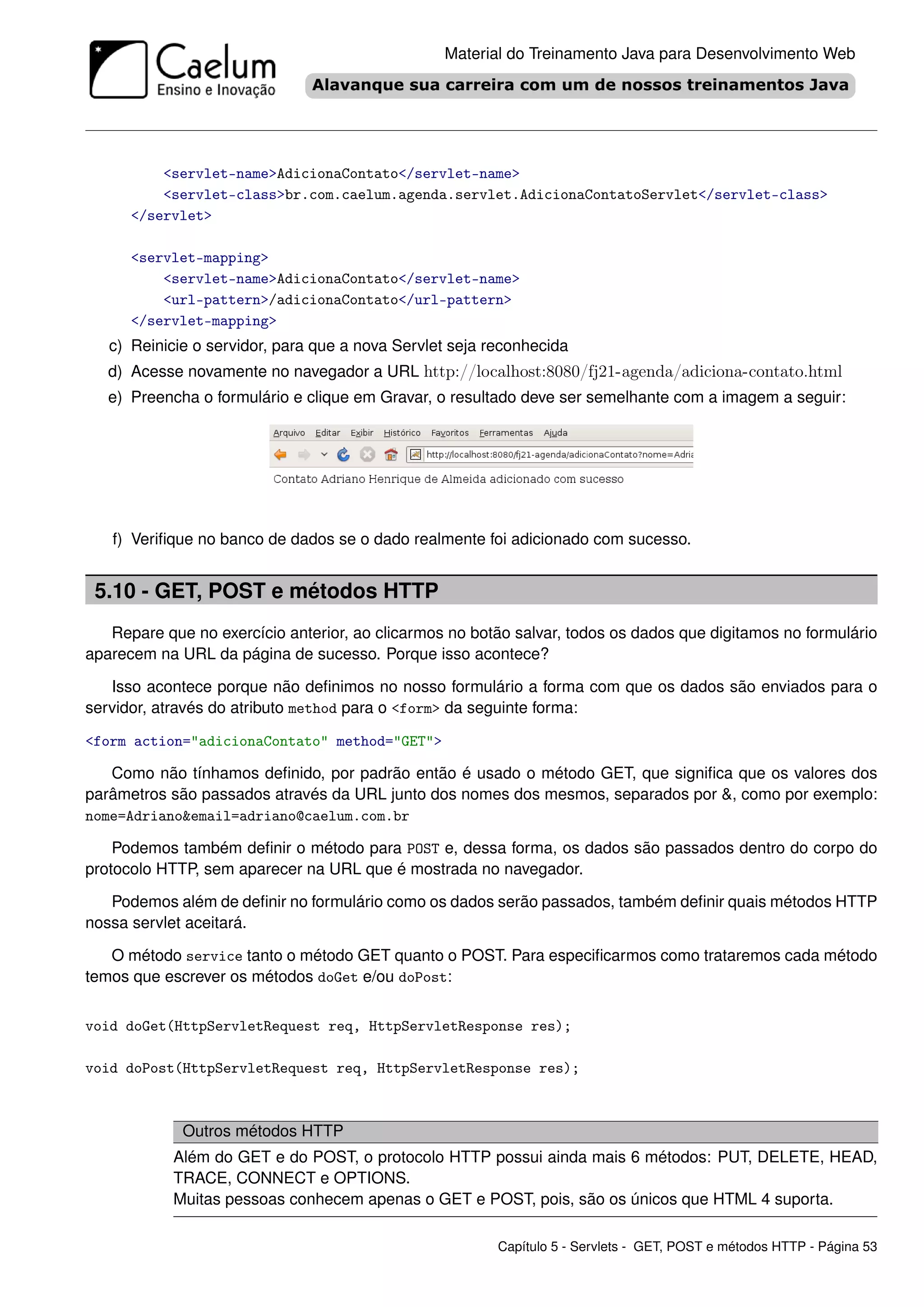 Material do Treinamento Java para Desenvolvimento Web




          <servlet-name>AdicionaContato</servlet-name>
          <servlet-class>br.com.caelum.agenda.servlet.AdicionaContatoServlet</servlet-class>
      </servlet>

      <servlet-mapping>
          <servlet-name>AdicionaContato</servlet-name>
          <url-pattern>/adicionaContato</url-pattern>
      </servlet-mapping>
   c) Reinicie o servidor, para que a nova Servlet seja reconhecida
   d) Acesse novamente no navegador a URL http://localhost:8080/fj21-agenda/adiciona-contato.html
   e) Preencha o formulário e clique em Gravar, o resultado deve ser semelhante com a imagem a seguir:




   f) Veriﬁque no banco de dados se o dado realmente foi adicionado com sucesso.


 5.10 - GET, POST e métodos HTTP
   Repare que no exercício anterior, ao clicarmos no botão salvar, todos os dados que digitamos no formulário
aparecem na URL da página de sucesso. Porque isso acontece?

   Isso acontece porque não deﬁnimos no nosso formulário a forma com que os dados são enviados para o
servidor, através do atributo method para o <form> da seguinte forma:

<form action="adicionaContato" method="GET">

   Como não tínhamos deﬁnido, por padrão então é usado o método GET, que signiﬁca que os valores dos
parâmetros são passados através da URL junto dos nomes dos mesmos, separados por &, como por exemplo:
nome=Adriano&email=adriano@caelum.com.br

    Podemos também deﬁnir o método para POST e, dessa forma, os dados são passados dentro do corpo do
protocolo HTTP, sem aparecer na URL que é mostrada no navegador.

   Podemos além de deﬁnir no formulário como os dados serão passados, também deﬁnir quais métodos HTTP
nossa servlet aceitará.

   O método service tanto o método GET quanto o POST. Para especiﬁcarmos como trataremos cada método
temos que escrever os métodos doGet e/ou doPost:


void doGet(HttpServletRequest req, HttpServletResponse res);

void doPost(HttpServletRequest req, HttpServletResponse res);



             Outros métodos HTTP
            Além do GET e do POST, o protocolo HTTP possui ainda mais 6 métodos: PUT, DELETE, HEAD,
            TRACE, CONNECT e OPTIONS.
            Muitas pessoas conhecem apenas o GET e POST, pois, são os únicos que HTML 4 suporta.

                                                         Capítulo 5 - Servlets - GET, POST e métodos HTTP - Página 53
 