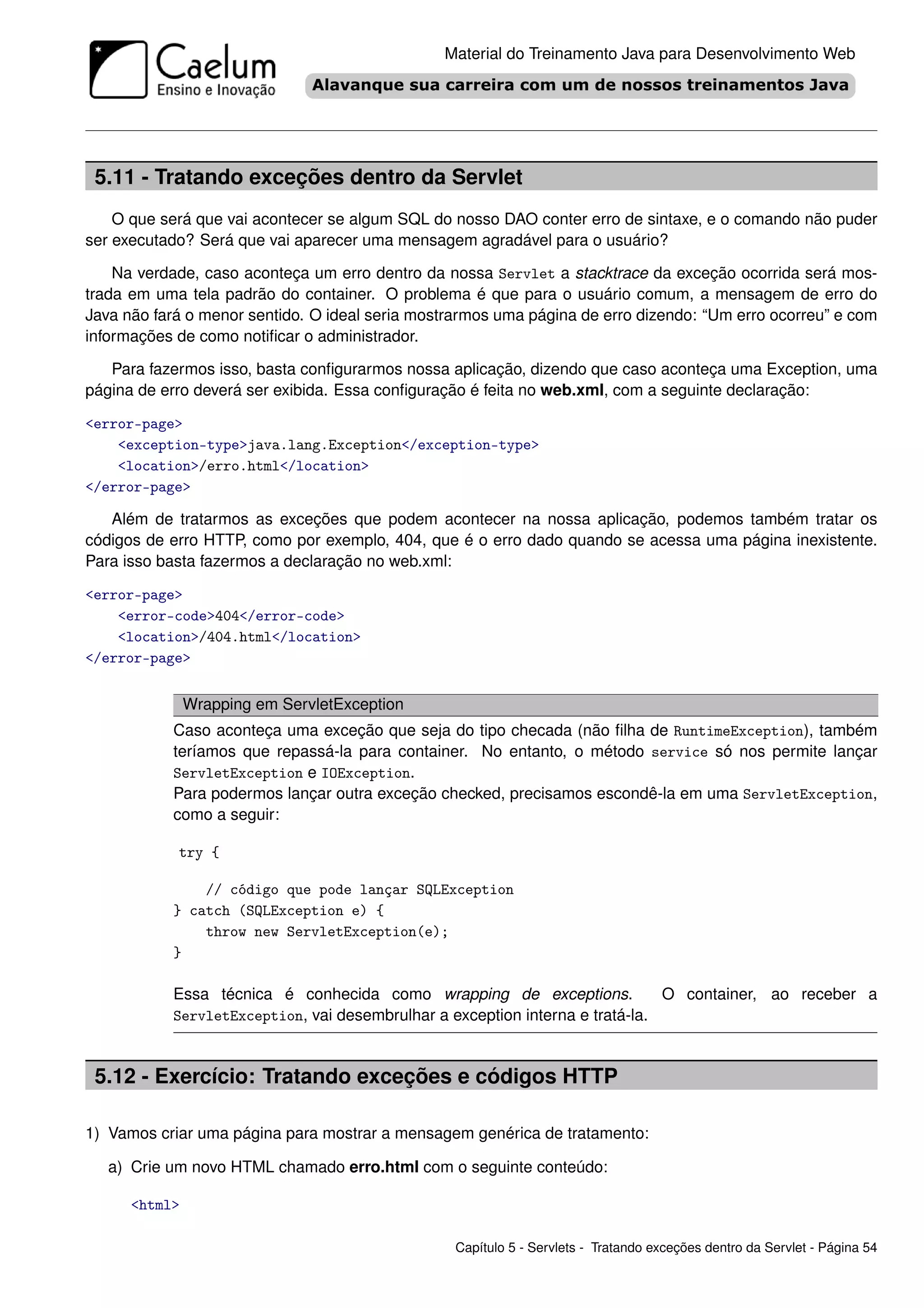 Material do Treinamento Java para Desenvolvimento Web




 5.11 - Tratando exceções dentro da Servlet
    O que será que vai acontecer se algum SQL do nosso DAO conter erro de sintaxe, e o comando não puder
ser executado? Será que vai aparecer uma mensagem agradável para o usuário?

    Na verdade, caso aconteça um erro dentro da nossa Servlet a stacktrace da exceção ocorrida será mos-
trada em uma tela padrão do container. O problema é que para o usuário comum, a mensagem de erro do
Java não fará o menor sentido. O ideal seria mostrarmos uma página de erro dizendo: “Um erro ocorreu” e com
informações de como notiﬁcar o administrador.

   Para fazermos isso, basta conﬁgurarmos nossa aplicação, dizendo que caso aconteça uma Exception, uma
página de erro deverá ser exibida. Essa conﬁguração é feita no web.xml, com a seguinte declaração:

<error-page>
    <exception-type>java.lang.Exception</exception-type>
    <location>/erro.html</location>
</error-page>

   Além de tratarmos as exceções que podem acontecer na nossa aplicação, podemos também tratar os
códigos de erro HTTP, como por exemplo, 404, que é o erro dado quando se acessa uma página inexistente.
Para isso basta fazermos a declaração no web.xml:

<error-page>
    <error-code>404</error-code>
    <location>/404.html</location>
</error-page>


               Wrapping em ServletException
           Caso aconteça uma exceção que seja do tipo checada (não ﬁlha de RuntimeException), também
           teríamos que repassá-la para container. No entanto, o método service só nos permite lançar
           ServletException e IOException.
           Para podermos lançar outra exceção checked, precisamos escondê-la em uma ServletException,
           como a seguir:

            try {

               // código que pode lançar SQLException
           } catch (SQLException e) {
               throw new ServletException(e);
           }

           Essa técnica é conhecida como wrapping de exceptions.              O container, ao receber a
           ServletException, vai desembrulhar a exception interna e tratá-la.



 5.12 - Exercício: Tratando exceções e códigos HTTP

1) Vamos criar uma página para mostrar a mensagem genérica de tratamento:

   a) Crie um novo HTML chamado erro.html com o seguinte conteúdo:

      <html>

                                                 Capítulo 5 - Servlets - Tratando exceções dentro da Servlet - Página 54
 
