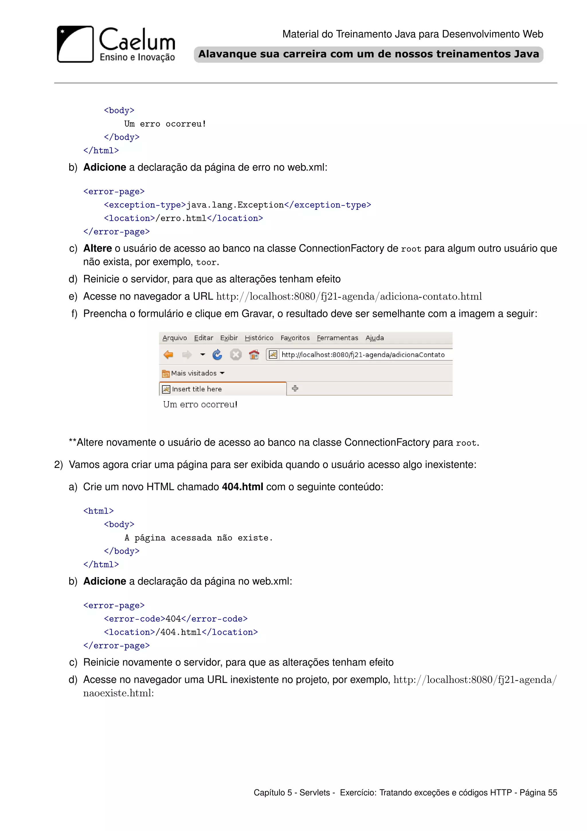 Material do Treinamento Java para Desenvolvimento Web




          <body>
              Um erro ocorreu!
          </body>
      </html>
   b) Adicione a declaração da página de erro no web.xml:

      <error-page>
          <exception-type>java.lang.Exception</exception-type>
          <location>/erro.html</location>
      </error-page>
   c) Altere o usuário de acesso ao banco na classe ConnectionFactory de root para algum outro usuário que
      não exista, por exemplo, toor.
   d) Reinicie o servidor, para que as alterações tenham efeito
   e) Acesse no navegador a URL http://localhost:8080/fj21-agenda/adiciona-contato.html
   f) Preencha o formulário e clique em Gravar, o resultado deve ser semelhante com a imagem a seguir:




   **Altere novamente o usuário de acesso ao banco na classe ConnectionFactory para root.

2) Vamos agora criar uma página para ser exibida quando o usuário acesso algo inexistente:

   a) Crie um novo HTML chamado 404.html com o seguinte conteúdo:

      <html>
          <body>
              A página acessada não existe.
          </body>
      </html>
   b) Adicione a declaração da página no web.xml:

      <error-page>
          <error-code>404</error-code>
          <location>/404.html</location>
      </error-page>
   c) Reinicie novamente o servidor, para que as alterações tenham efeito
   d) Acesse no navegador uma URL inexistente no projeto, por exemplo, http://localhost:8080/fj21-agenda/
      naoexiste.html:




                                           Capítulo 5 - Servlets - Exercício: Tratando exceções e códigos HTTP - Página 55
 