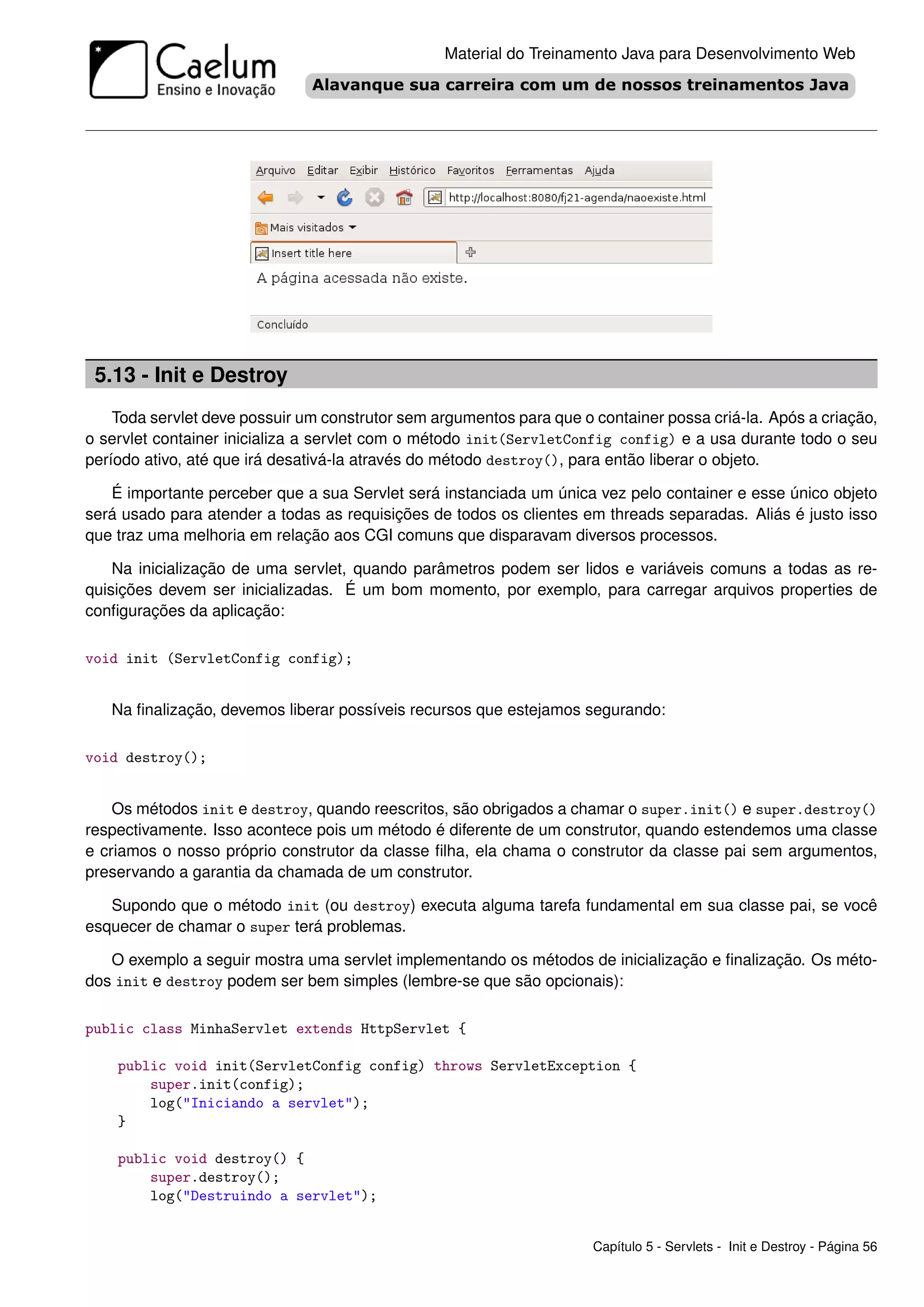 Material do Treinamento Java para Desenvolvimento Web




 5.13 - Init e Destroy
    Toda servlet deve possuir um construtor sem argumentos para que o container possa criá-la. Após a criação,
o servlet container inicializa a servlet com o método init(ServletConfig config) e a usa durante todo o seu
período ativo, até que irá desativá-la através do método destroy(), para então liberar o objeto.

   É importante perceber que a sua Servlet será instanciada um única vez pelo container e esse único objeto
será usado para atender a todas as requisições de todos os clientes em threads separadas. Aliás é justo isso
que traz uma melhoria em relação aos CGI comuns que disparavam diversos processos.

    Na inicialização de uma servlet, quando parâmetros podem ser lidos e variáveis comuns a todas as re-
quisições devem ser inicializadas. É um bom momento, por exemplo, para carregar arquivos properties de
conﬁgurações da aplicação:

void init (ServletConfig config);


   Na ﬁnalização, devemos liberar possíveis recursos que estejamos segurando:

void destroy();


    Os métodos init e destroy, quando reescritos, são obrigados a chamar o super.init() e super.destroy()
respectivamente. Isso acontece pois um método é diferente de um construtor, quando estendemos uma classe
e criamos o nosso próprio construtor da classe ﬁlha, ela chama o construtor da classe pai sem argumentos,
preservando a garantia da chamada de um construtor.

   Supondo que o método init (ou destroy) executa alguma tarefa fundamental em sua classe pai, se você
esquecer de chamar o super terá problemas.

   O exemplo a seguir mostra uma servlet implementando os métodos de inicialização e ﬁnalização. Os méto-
dos init e destroy podem ser bem simples (lembre-se que são opcionais):

public class MinhaServlet extends HttpServlet {

    public void init(ServletConfig config) throws ServletException {
        super.init(config);
        log("Iniciando a servlet");
    }

    public void destroy() {
        super.destroy();
        log("Destruindo a servlet");


                                                                      Capítulo 5 - Servlets - Init e Destroy - Página 56
 