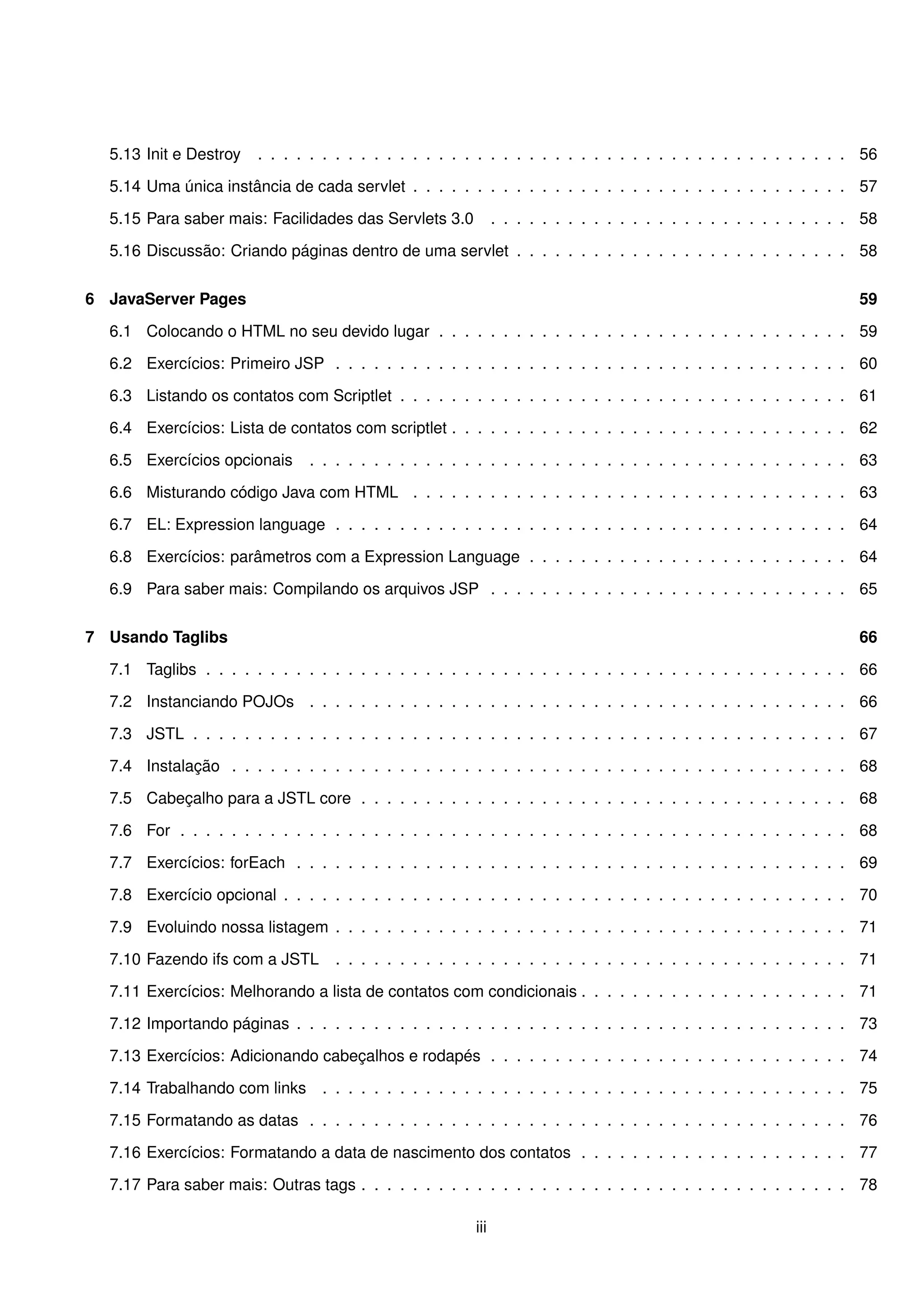 5.13 Init e Destroy   . . . . . . . . . . . . . . . . . . . . . . . . . . . . . . . . . . . . . . . . . . . . . . 56

  5.14 Uma única instância de cada servlet . . . . . . . . . . . . . . . . . . . . . . . . . . . . . . . . . . 57

  5.15 Para saber mais: Facilidades das Servlets 3.0           . . . . . . . . . . . . . . . . . . . . . . . . . . . . 58

  5.16 Discussão: Criando páginas dentro de uma servlet . . . . . . . . . . . . . . . . . . . . . . . . . . 58


6 JavaServer Pages                                                                                                    59

  6.1 Colocando o HTML no seu devido lugar . . . . . . . . . . . . . . . . . . . . . . . . . . . . . . . . 59

  6.2 Exercícios: Primeiro JSP . . . . . . . . . . . . . . . . . . . . . . . . . . . . . . . . . . . . . . . . 60

  6.3 Listando os contatos com Scriptlet . . . . . . . . . . . . . . . . . . . . . . . . . . . . . . . . . . . 61

  6.4 Exercícios: Lista de contatos com scriptlet . . . . . . . . . . . . . . . . . . . . . . . . . . . . . . . 62

  6.5 Exercícios opcionais     . . . . . . . . . . . . . . . . . . . . . . . . . . . . . . . . . . . . . . . . . . 63

  6.6 Misturando código Java com HTML . . . . . . . . . . . . . . . . . . . . . . . . . . . . . . . . . . 63

  6.7 EL: Expression language . . . . . . . . . . . . . . . . . . . . . . . . . . . . . . . . . . . . . . . . 64

  6.8 Exercícios: parâmetros com a Expression Language . . . . . . . . . . . . . . . . . . . . . . . . . 64

  6.9 Para saber mais: Compilando os arquivos JSP . . . . . . . . . . . . . . . . . . . . . . . . . . . . 65


7 Usando Taglibs                                                                                                      66

  7.1 Taglibs . . . . . . . . . . . . . . . . . . . . . . . . . . . . . . . . . . . . . . . . . . . . . . . . . . 66

  7.2 Instanciando POJOs . . . . . . . . . . . . . . . . . . . . . . . . . . . . . . . . . . . . . . . . . . 66

  7.3 JSTL . . . . . . . . . . . . . . . . . . . . . . . . . . . . . . . . . . . . . . . . . . . . . . . . . . . 67

  7.4 Instalação . . . . . . . . . . . . . . . . . . . . . . . . . . . . . . . . . . . . . . . . . . . . . . . . 68

  7.5 Cabeçalho para a JSTL core . . . . . . . . . . . . . . . . . . . . . . . . . . . . . . . . . . . . . . 68

  7.6 For . . . . . . . . . . . . . . . . . . . . . . . . . . . . . . . . . . . . . . . . . . . . . . . . . . . . 68

  7.7 Exercícios: forEach . . . . . . . . . . . . . . . . . . . . . . . . . . . . . . . . . . . . . . . . . . . 69

  7.8 Exercício opcional . . . . . . . . . . . . . . . . . . . . . . . . . . . . . . . . . . . . . . . . . . . . 70

  7.9 Evoluindo nossa listagem . . . . . . . . . . . . . . . . . . . . . . . . . . . . . . . . . . . . . . . . 71

  7.10 Fazendo ifs com a JSTL      . . . . . . . . . . . . . . . . . . . . . . . . . . . . . . . . . . . . . . . . 71

  7.11 Exercícios: Melhorando a lista de contatos com condicionais . . . . . . . . . . . . . . . . . . . . . 71

  7.12 Importando páginas . . . . . . . . . . . . . . . . . . . . . . . . . . . . . . . . . . . . . . . . . . . 73

  7.13 Exercícios: Adicionando cabeçalhos e rodapés . . . . . . . . . . . . . . . . . . . . . . . . . . . . 74

  7.14 Trabalhando com links     . . . . . . . . . . . . . . . . . . . . . . . . . . . . . . . . . . . . . . . . . 75

  7.15 Formatando as datas . . . . . . . . . . . . . . . . . . . . . . . . . . . . . . . . . . . . . . . . . . 76

  7.16 Exercícios: Formatando a data de nascimento dos contatos . . . . . . . . . . . . . . . . . . . . . 77

  7.17 Para saber mais: Outras tags . . . . . . . . . . . . . . . . . . . . . . . . . . . . . . . . . . . . . . 78

                                                         iii
 
