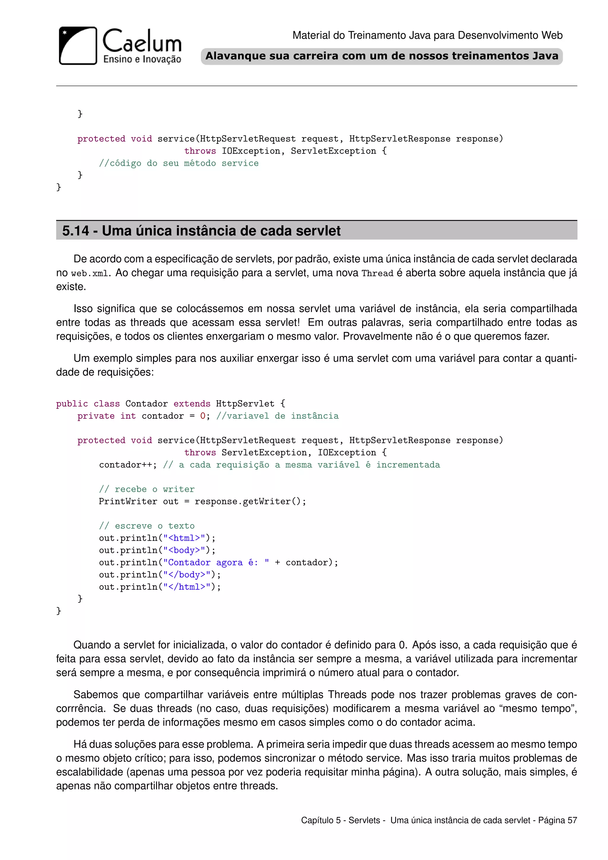 Material do Treinamento Java para Desenvolvimento Web




      }

      protected void service(HttpServletRequest request, HttpServletResponse response)
                          throws IOException, ServletException {
          //código do seu método service
      }
}



    5.14 - Uma única instância de cada servlet
    De acordo com a especiﬁcação de servlets, por padrão, existe uma única instância de cada servlet declarada
no web.xml. Ao chegar uma requisição para a servlet, uma nova Thread é aberta sobre aquela instância que já
existe.

    Isso signiﬁca que se colocássemos em nossa servlet uma variável de instância, ela seria compartilhada
entre todas as threads que acessam essa servlet! Em outras palavras, seria compartilhado entre todas as
requisições, e todos os clientes enxergariam o mesmo valor. Provavelmente não é o que queremos fazer.

   Um exemplo simples para nos auxiliar enxergar isso é uma servlet com uma variável para contar a quanti-
dade de requisições:

public class Contador extends HttpServlet {
    private int contador = 0; //variavel de instância

      protected void service(HttpServletRequest request, HttpServletResponse response)
                          throws ServletException, IOException {
          contador++; // a cada requisição a mesma variável é incrementada

          // recebe o writer
          PrintWriter out = response.getWriter();

          // escreve o texto
          out.println("<html>");
          out.println("<body>");
          out.println("Contador agora é: " + contador);
          out.println("</body>");
          out.println("</html>");
      }
}


     Quando a servlet for inicializada, o valor do contador é deﬁnido para 0. Após isso, a cada requisição que é
feita para essa servlet, devido ao fato da instância ser sempre a mesma, a variável utilizada para incrementar
será sempre a mesma, e por consequência imprimirá o número atual para o contador.

    Sabemos que compartilhar variáveis entre múltiplas Threads pode nos trazer problemas graves de con-
corrrência. Se duas threads (no caso, duas requisições) modiﬁcarem a mesma variável ao “mesmo tempo”,
podemos ter perda de informações mesmo em casos simples como o do contador acima.

   Há duas soluções para esse problema. A primeira seria impedir que duas threads acessem ao mesmo tempo
o mesmo objeto crítico; para isso, podemos sincronizar o método service. Mas isso traria muitos problemas de
escalabilidade (apenas uma pessoa por vez poderia requisitar minha página). A outra solução, mais simples, é
apenas não compartilhar objetos entre threads.


                                                    Capítulo 5 - Servlets - Uma única instância de cada servlet - Página 57
 