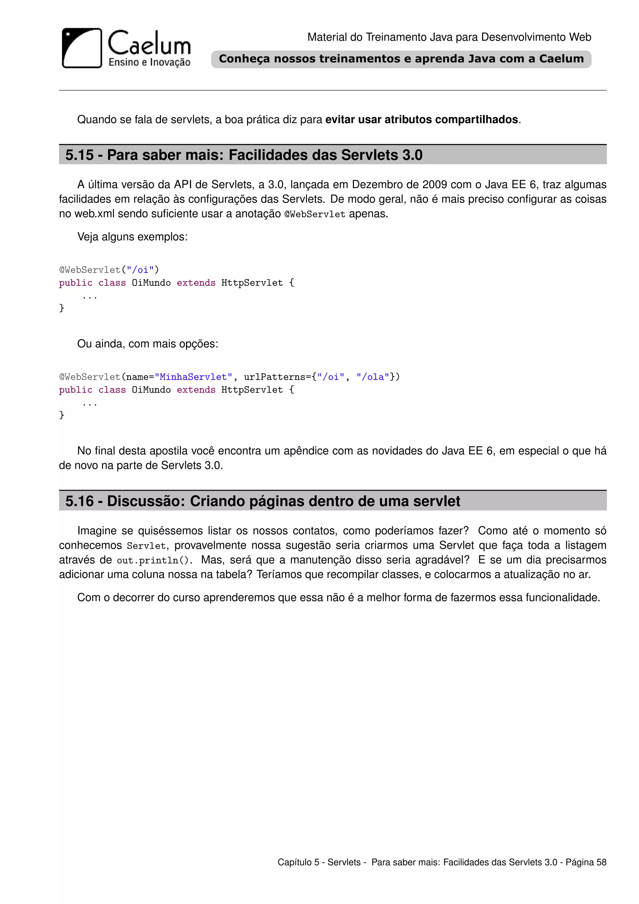 Material do Treinamento Java para Desenvolvimento Web




   Quando se fala de servlets, a boa prática diz para evitar usar atributos compartilhados.


 5.15 - Para saber mais: Facilidades das Servlets 3.0
    A última versão da API de Servlets, a 3.0, lançada em Dezembro de 2009 com o Java EE 6, traz algumas
facilidades em relação às conﬁgurações das Servlets. De modo geral, não é mais preciso conﬁgurar as coisas
no web.xml sendo suﬁciente usar a anotação @WebServlet apenas.

   Veja alguns exemplos:

@WebServlet("/oi")
public class OiMundo extends HttpServlet {
    ...
}


   Ou ainda, com mais opções:

@WebServlet(name="MinhaServlet", urlPatterns={"/oi", "/ola"})
public class OiMundo extends HttpServlet {
    ...
}


   No ﬁnal desta apostila você encontra um apêndice com as novidades do Java EE 6, em especial o que há
de novo na parte de Servlets 3.0.


 5.16 - Discussão: Criando páginas dentro de uma servlet
    Imagine se quiséssemos listar os nossos contatos, como poderíamos fazer? Como até o momento só
conhecemos Servlet, provavelmente nossa sugestão seria criarmos uma Servlet que faça toda a listagem
através de out.println(). Mas, será que a manutenção disso seria agradável? E se um dia precisarmos
adicionar uma coluna nossa na tabela? Teríamos que recompilar classes, e colocarmos a atualização no ar.

   Com o decorrer do curso aprenderemos que essa não é a melhor forma de fazermos essa funcionalidade.




                                          Capítulo 5 - Servlets - Para saber mais: Facilidades das Servlets 3.0 - Página 58
 