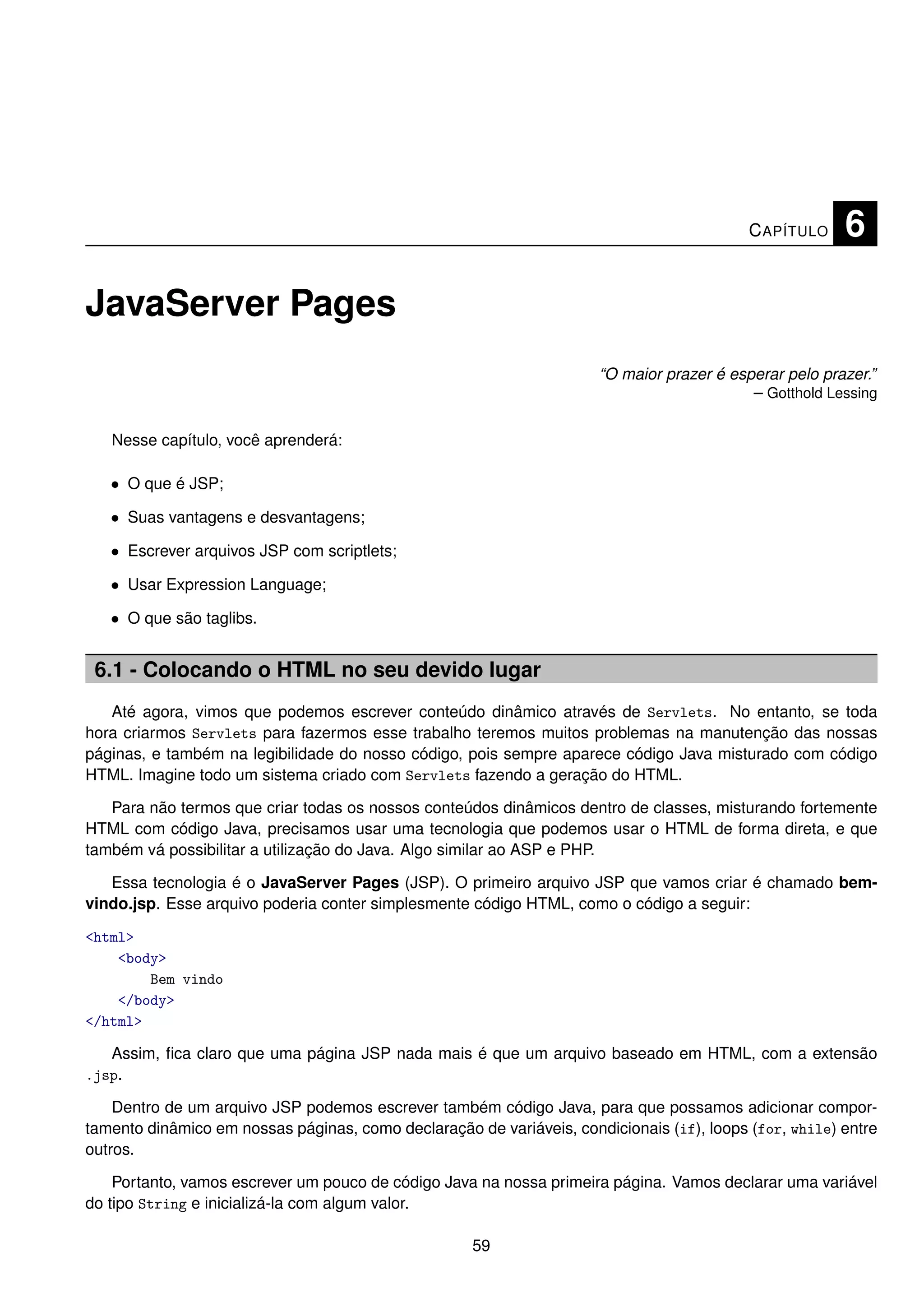 C APÍTULO    6

JavaServer Pages
                                                                      “O maior prazer é esperar pelo prazer.”
                                                                                           – Gotthold Lessing

   Nesse capítulo, você aprenderá:

   • O que é JSP;
   • Suas vantagens e desvantagens;
   • Escrever arquivos JSP com scriptlets;
   • Usar Expression Language;
   • O que são taglibs.


 6.1 - Colocando o HTML no seu devido lugar
   Até agora, vimos que podemos escrever conteúdo dinâmico através de Servlets. No entanto, se toda
hora criarmos Servlets para fazermos esse trabalho teremos muitos problemas na manutenção das nossas
páginas, e também na legibilidade do nosso código, pois sempre aparece código Java misturado com código
HTML. Imagine todo um sistema criado com Servlets fazendo a geração do HTML.

   Para não termos que criar todas os nossos conteúdos dinâmicos dentro de classes, misturando fortemente
HTML com código Java, precisamos usar uma tecnologia que podemos usar o HTML de forma direta, e que
também vá possibilitar a utilização do Java. Algo similar ao ASP e PHP.

   Essa tecnologia é o JavaServer Pages (JSP). O primeiro arquivo JSP que vamos criar é chamado bem-
vindo.jsp. Esse arquivo poderia conter simplesmente código HTML, como o código a seguir:

<html>
    <body>
        Bem vindo
    </body>
</html>

   Assim, ﬁca claro que uma página JSP nada mais é que um arquivo baseado em HTML, com a extensão
.jsp.

    Dentro de um arquivo JSP podemos escrever também código Java, para que possamos adicionar compor-
tamento dinâmico em nossas páginas, como declaração de variáveis, condicionais (if), loops (for, while) entre
outros.

    Portanto, vamos escrever um pouco de código Java na nossa primeira página. Vamos declarar uma variável
do tipo String e inicializá-la com algum valor.

                                                     59
 