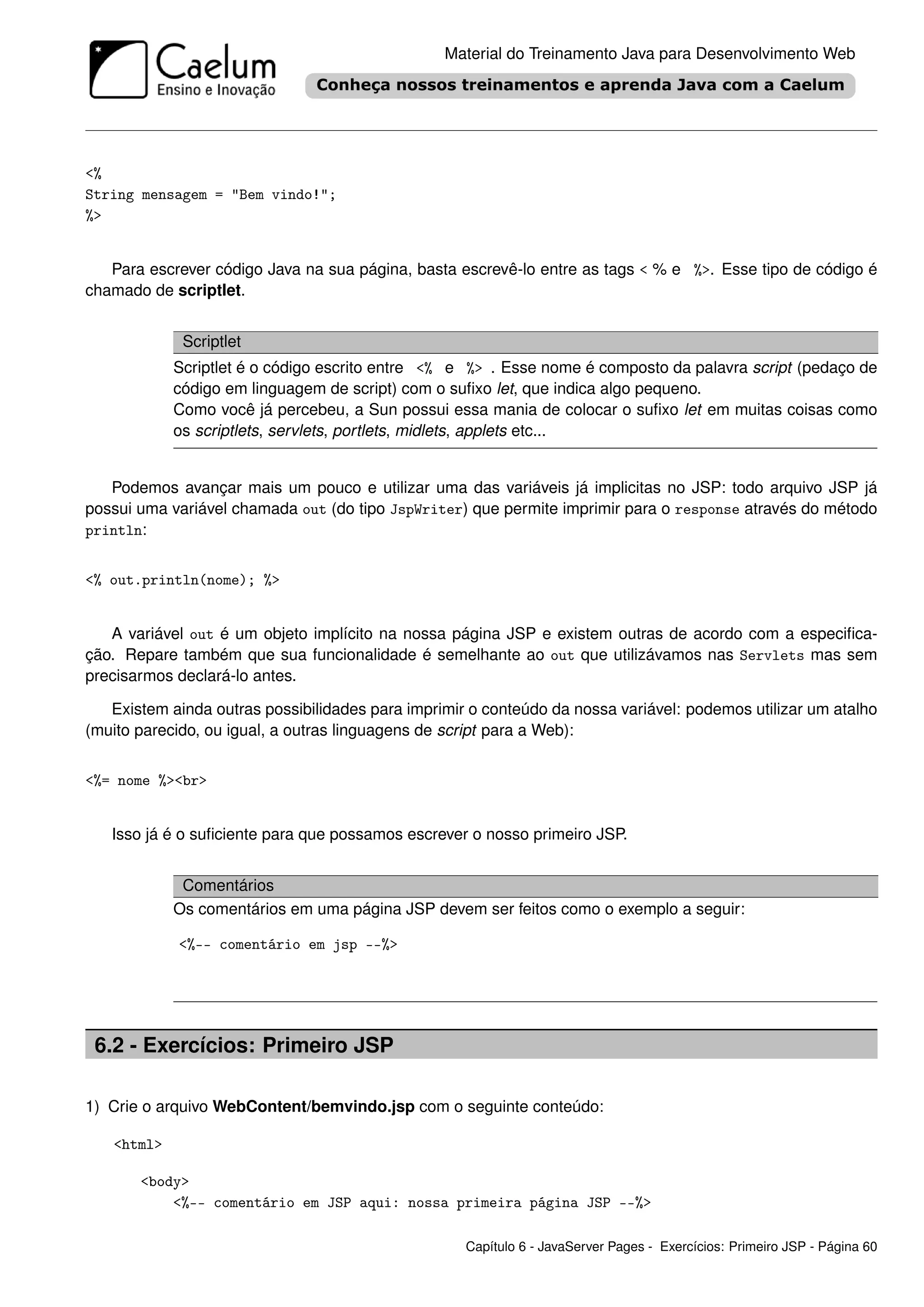 Material do Treinamento Java para Desenvolvimento Web




<%
String mensagem = "Bem vindo!";
%>


   Para escrever código Java na sua página, basta escrevê-lo entre as tags < % e %>. Esse tipo de código é
chamado de scriptlet.


             Scriptlet
            Scriptlet é o código escrito entre <% e %> . Esse nome é composto da palavra script (pedaço de
            código em linguagem de script) com o suﬁxo let, que indica algo pequeno.
            Como você já percebeu, a Sun possui essa mania de colocar o suﬁxo let em muitas coisas como
            os scriptlets, servlets, portlets, midlets, applets etc...


   Podemos avançar mais um pouco e utilizar uma das variáveis já implicitas no JSP: todo arquivo JSP já
possui uma variável chamada out (do tipo JspWriter) que permite imprimir para o response através do método
println:


<% out.println(nome); %>


   A variável out é um objeto implícito na nossa página JSP e existem outras de acordo com a especiﬁca-
ção. Repare também que sua funcionalidade é semelhante ao out que utilizávamos nas Servlets mas sem
precisarmos declará-lo antes.

   Existem ainda outras possibilidades para imprimir o conteúdo da nossa variável: podemos utilizar um atalho
(muito parecido, ou igual, a outras linguagens de script para a Web):


<%= nome %><br>


   Isso já é o suﬁciente para que possamos escrever o nosso primeiro JSP.


             Comentários
            Os comentários em uma página JSP devem ser feitos como o exemplo a seguir:

            <%-- comentário em jsp --%>




 6.2 - Exercícios: Primeiro JSP

1) Crie o arquivo WebContent/bemvindo.jsp com o seguinte conteúdo:

   <html>

       <body>
           <%-- comentário em JSP aqui: nossa primeira página JSP --%>

                                                    Capítulo 6 - JavaServer Pages - Exercícios: Primeiro JSP - Página 60
 