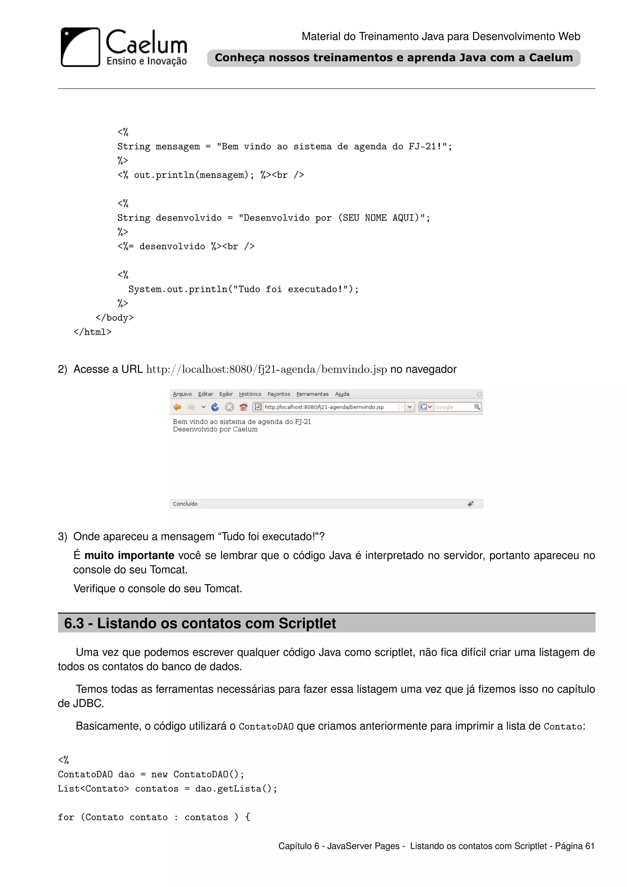 Material do Treinamento Java para Desenvolvimento Web




           <%
           String mensagem = "Bem vindo ao sistema de agenda do FJ-21!";
           %>
           <% out.println(mensagem); %><br />

           <%
           String desenvolvido = "Desenvolvido por (SEU NOME AQUI)";
           %>
           <%= desenvolvido %><br />

           <%
             System.out.println("Tudo foi executado!");
           %>
       </body>
   </html>


2) Acesse a URL http://localhost:8080/fj21-agenda/bemvindo.jsp no navegador




3) Onde apareceu a mensagem “Tudo foi executado!"?
   É muito importante você se lembrar que o código Java é interpretado no servidor, portanto apareceu no
   console do seu Tomcat.
   Veriﬁque o console do seu Tomcat.


 6.3 - Listando os contatos com Scriptlet
   Uma vez que podemos escrever qualquer código Java como scriptlet, não ﬁca difícil criar uma listagem de
todos os contatos do banco de dados.

   Temos todas as ferramentas necessárias para fazer essa listagem uma vez que já ﬁzemos isso no capítulo
de JDBC.

   Basicamente, o código utilizará o ContatoDAO que criamos anteriormente para imprimir a lista de Contato:


<%
ContatoDAO dao = new ContatoDAO();
List<Contato> contatos = dao.getLista();

for (Contato contato : contatos ) {

                                            Capítulo 6 - JavaServer Pages - Listando os contatos com Scriptlet - Página 61
 