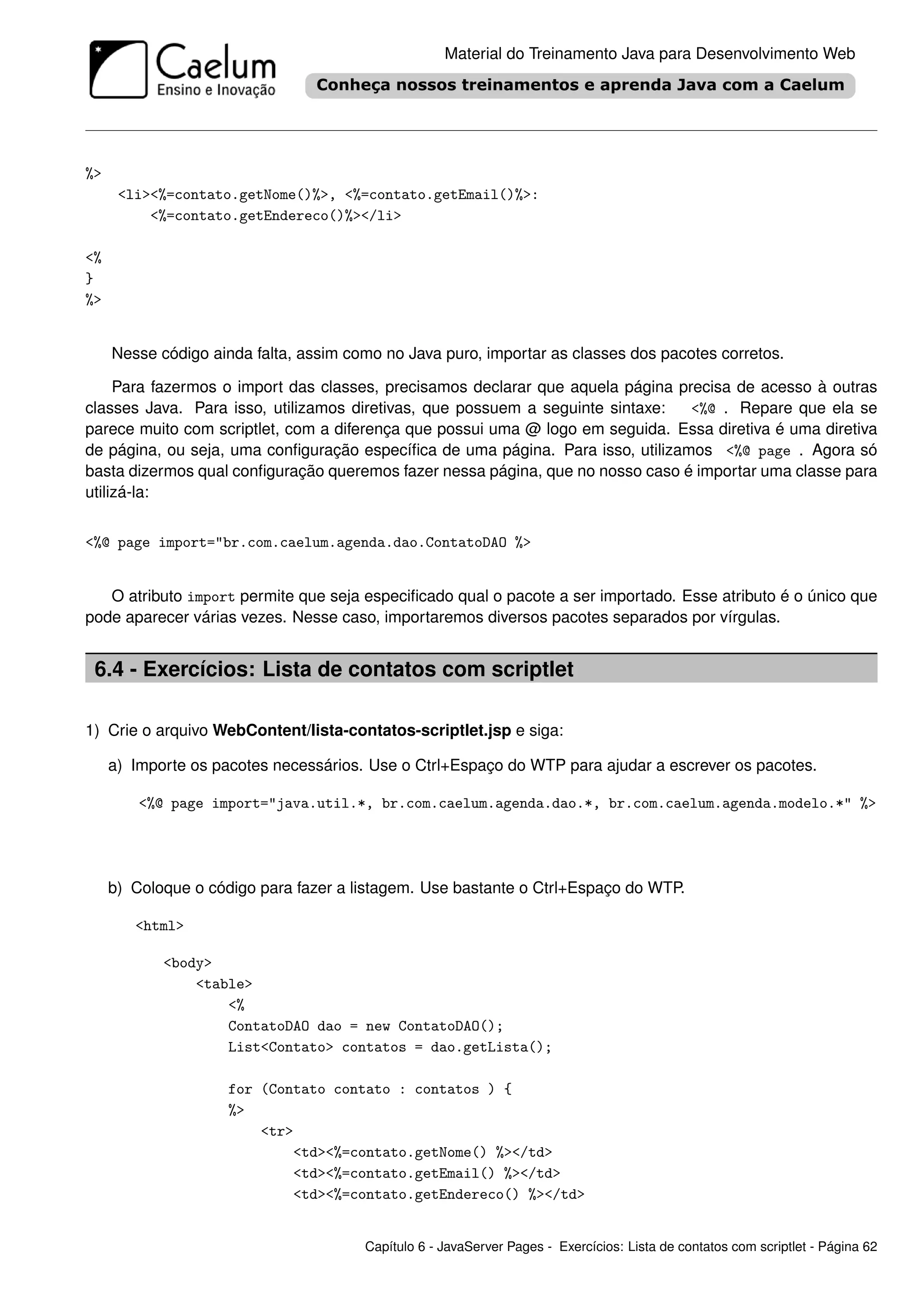 Material do Treinamento Java para Desenvolvimento Web




%>
      <li><%=contato.getNome()%>, <%=contato.getEmail()%>:
          <%=contato.getEndereco()%></li>

<%
}
%>


     Nesse código ainda falta, assim como no Java puro, importar as classes dos pacotes corretos.

     Para fazermos o import das classes, precisamos declarar que aquela página precisa de acesso à outras
classes Java. Para isso, utilizamos diretivas, que possuem a seguinte sintaxe:   <%@ . Repare que ela se
parece muito com scriptlet, com a diferença que possui uma @ logo em seguida. Essa diretiva é uma diretiva
de página, ou seja, uma conﬁguração especíﬁca de uma página. Para isso, utilizamos <%@ page . Agora só
basta dizermos qual conﬁguração queremos fazer nessa página, que no nosso caso é importar uma classe para
utilizá-la:


<%@ page import="br.com.caelum.agenda.dao.ContatoDAO %>


   O atributo import permite que seja especiﬁcado qual o pacote a ser importado. Esse atributo é o único que
pode aparecer várias vezes. Nesse caso, importaremos diversos pacotes separados por vírgulas.


 6.4 - Exercícios: Lista de contatos com scriptlet

1) Crie o arquivo WebContent/lista-contatos-scriptlet.jsp e siga:

     a) Importe os pacotes necessários. Use o Ctrl+Espaço do WTP para ajudar a escrever os pacotes.

         <%@ page import="java.util.*, br.com.caelum.agenda.dao.*, br.com.caelum.agenda.modelo.*" %>




     b) Coloque o código para fazer a listagem. Use bastante o Ctrl+Espaço do WTP.

        <html>

            <body>
                <table>
                    <%
                    ContatoDAO dao = new ContatoDAO();
                    List<Contato> contatos = dao.getLista();

                     for (Contato contato : contatos ) {
                     %>
                         <tr>
                             <td><%=contato.getNome() %></td>
                             <td><%=contato.getEmail() %></td>
                             <td><%=contato.getEndereco() %></td>


                                       Capítulo 6 - JavaServer Pages - Exercícios: Lista de contatos com scriptlet - Página 62
 
