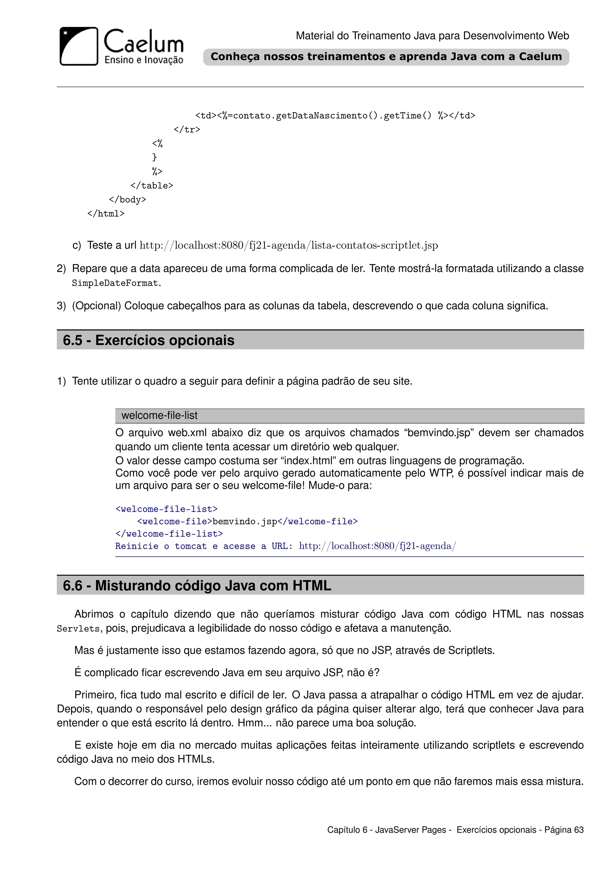 Material do Treinamento Java para Desenvolvimento Web




                            <td><%=contato.getDataNascimento().getTime() %></td>
                        </tr>
                  <%
                  }
                  %>
              </table>
          </body>
      </html>


   c) Teste a url http://localhost:8080/fj21-agenda/lista-contatos-scriptlet.jsp

2) Repare que a data apareceu de uma forma complicada de ler. Tente mostrá-la formatada utilizando a classe
   SimpleDateFormat.

3) (Opcional) Coloque cabeçalhos para as colunas da tabela, descrevendo o que cada coluna signiﬁca.


 6.5 - Exercícios opcionais

1) Tente utilizar o quadro a seguir para deﬁnir a página padrão de seu site.


             welcome-ﬁle-list
            O arquivo web.xml abaixo diz que os arquivos chamados “bemvindo.jsp” devem ser chamados
            quando um cliente tenta acessar um diretório web qualquer.
            O valor desse campo costuma ser “index.html” em outras linguagens de programação.
            Como você pode ver pelo arquivo gerado automaticamente pelo WTP, é possível indicar mais de
            um arquivo para ser o seu welcome-ﬁle! Mude-o para:

            <welcome-file-list>
                <welcome-file>bemvindo.jsp</welcome-file>
            </welcome-file-list>
            Reinicie o tomcat e acesse a URL: http://localhost:8080/fj21-agenda/



 6.6 - Misturando código Java com HTML
   Abrimos o capítulo dizendo que não queríamos misturar código Java com código HTML nas nossas
Servlets, pois, prejudicava a legibilidade do nosso código e afetava a manutenção.

   Mas é justamente isso que estamos fazendo agora, só que no JSP, através de Scriptlets.

   É complicado ﬁcar escrevendo Java em seu arquivo JSP, não é?

   Primeiro, ﬁca tudo mal escrito e difícil de ler. O Java passa a atrapalhar o código HTML em vez de ajudar.
Depois, quando o responsável pelo design gráﬁco da página quiser alterar algo, terá que conhecer Java para
entender o que está escrito lá dentro. Hmm... não parece uma boa solução.

   E existe hoje em dia no mercado muitas aplicações feitas inteiramente utilizando scriptlets e escrevendo
código Java no meio dos HTMLs.

   Com o decorrer do curso, iremos evoluir nosso código até um ponto em que não faremos mais essa mistura.



                                                         Capítulo 6 - JavaServer Pages - Exercícios opcionais - Página 63
 