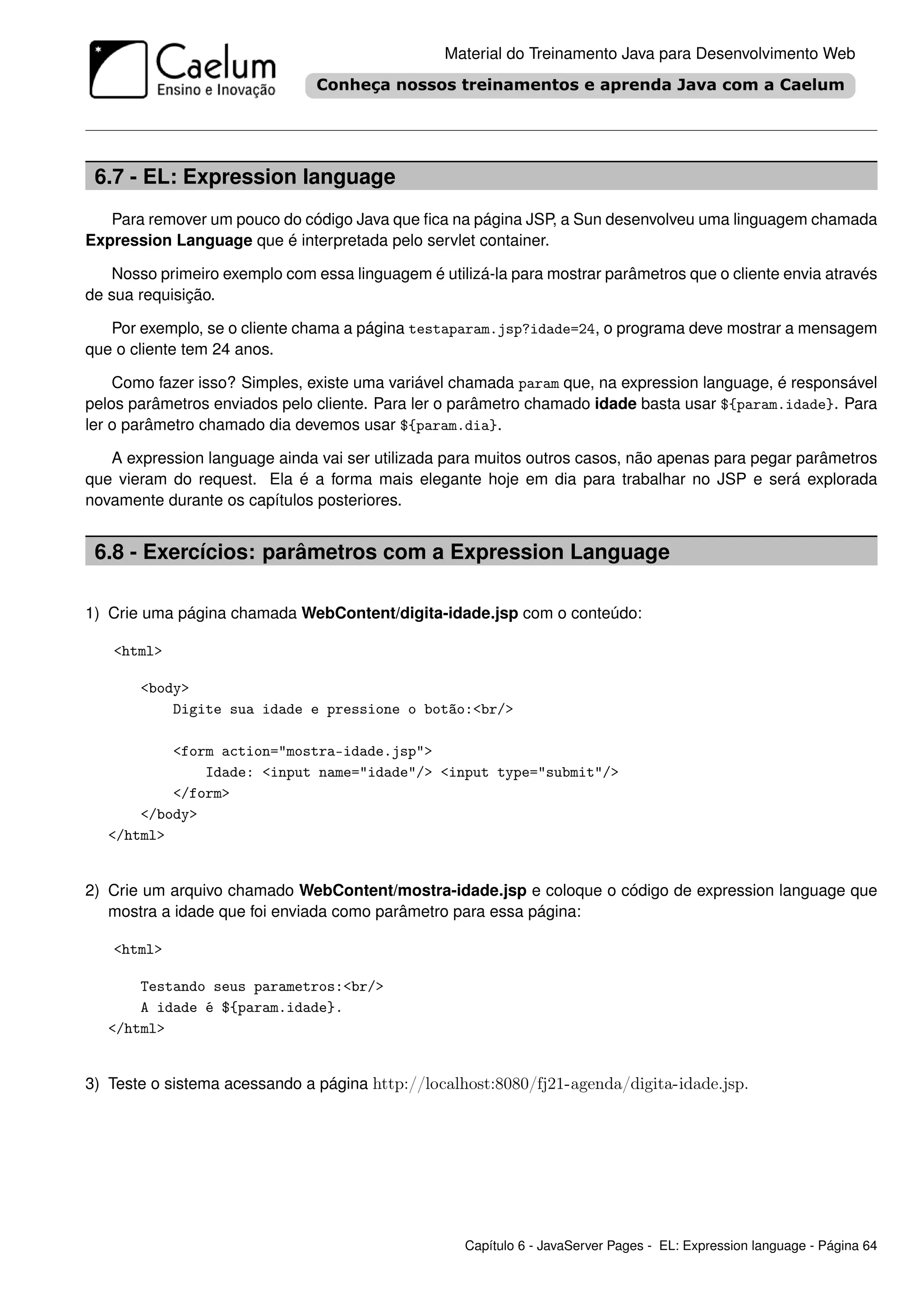 Material do Treinamento Java para Desenvolvimento Web




 6.7 - EL: Expression language
   Para remover um pouco do código Java que ﬁca na página JSP, a Sun desenvolveu uma linguagem chamada
Expression Language que é interpretada pelo servlet container.

   Nosso primeiro exemplo com essa linguagem é utilizá-la para mostrar parâmetros que o cliente envia através
de sua requisição.

   Por exemplo, se o cliente chama a página testaparam.jsp?idade=24, o programa deve mostrar a mensagem
que o cliente tem 24 anos.

    Como fazer isso? Simples, existe uma variável chamada param que, na expression language, é responsável
pelos parâmetros enviados pelo cliente. Para ler o parâmetro chamado idade basta usar ${param.idade}. Para
ler o parâmetro chamado dia devemos usar ${param.dia}.

   A expression language ainda vai ser utilizada para muitos outros casos, não apenas para pegar parâmetros
que vieram do request. Ela é a forma mais elegante hoje em dia para trabalhar no JSP e será explorada
novamente durante os capítulos posteriores.


 6.8 - Exercícios: parâmetros com a Expression Language

1) Crie uma página chamada WebContent/digita-idade.jsp com o conteúdo:

   <html>

       <body>
           Digite sua idade e pressione o botão:<br/>

           <form action="mostra-idade.jsp">
               Idade: <input name="idade"/> <input type="submit"/>
           </form>
       </body>
   </html>


2) Crie um arquivo chamado WebContent/mostra-idade.jsp e coloque o código de expression language que
   mostra a idade que foi enviada como parâmetro para essa página:

   <html>

       Testando seus parametros:<br/>
       A idade é ${param.idade}.
   </html>


3) Teste o sistema acessando a página http://localhost:8080/fj21-agenda/digita-idade.jsp.




                                                    Capítulo 6 - JavaServer Pages - EL: Expression language - Página 64
 