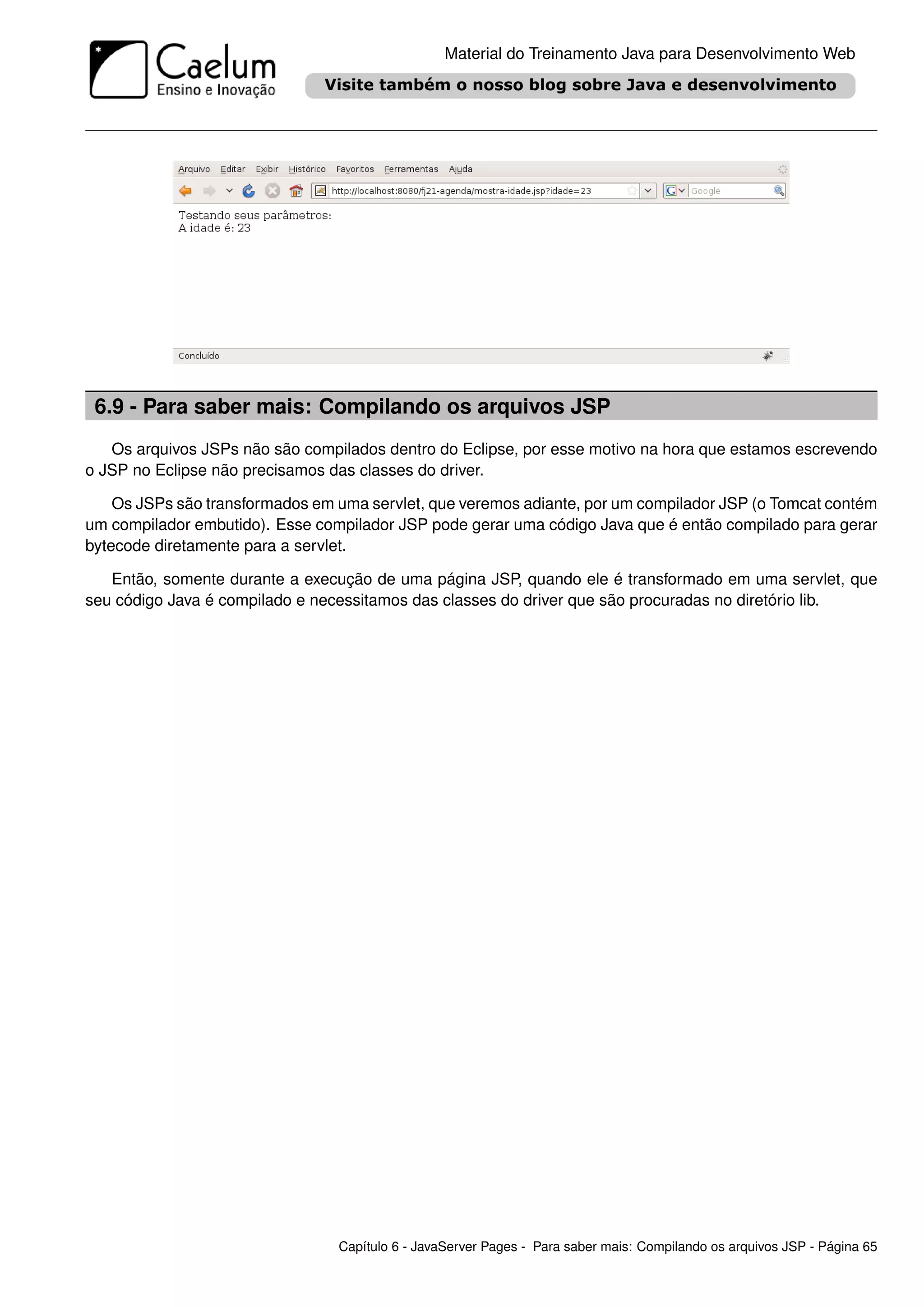 Material do Treinamento Java para Desenvolvimento Web




 6.9 - Para saber mais: Compilando os arquivos JSP
   Os arquivos JSPs não são compilados dentro do Eclipse, por esse motivo na hora que estamos escrevendo
o JSP no Eclipse não precisamos das classes do driver.

    Os JSPs são transformados em uma servlet, que veremos adiante, por um compilador JSP (o Tomcat contém
um compilador embutido). Esse compilador JSP pode gerar uma código Java que é então compilado para gerar
bytecode diretamente para a servlet.

   Então, somente durante a execução de uma página JSP, quando ele é transformado em uma servlet, que
seu código Java é compilado e necessitamos das classes do driver que são procuradas no diretório lib.




                                 Capítulo 6 - JavaServer Pages - Para saber mais: Compilando os arquivos JSP - Página 65
 