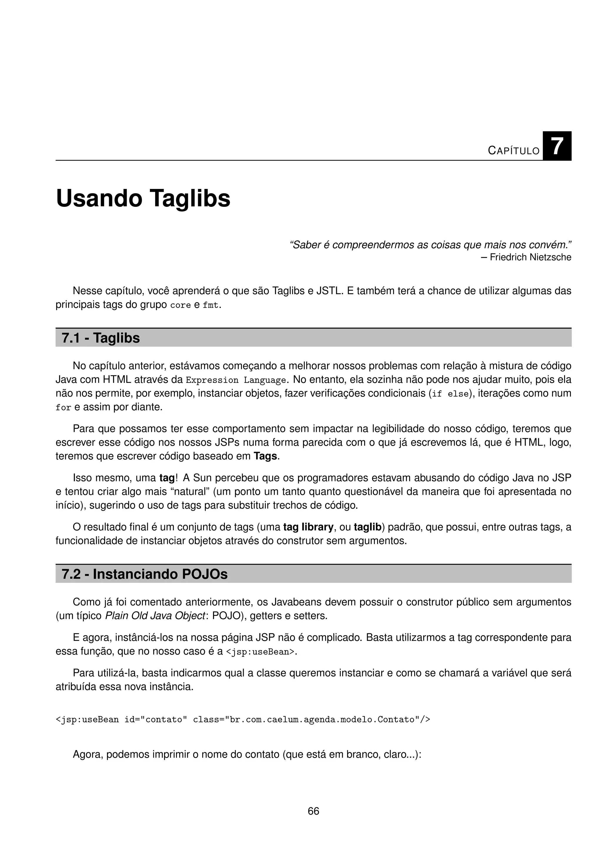 C APÍTULO     7

Usando Taglibs
                                                  “Saber é compreendermos as coisas que mais nos convém.”
                                                                                       – Friedrich Nietzsche


    Nesse capítulo, você aprenderá o que são Taglibs e JSTL. E também terá a chance de utilizar algumas das
principais tags do grupo core e fmt.


 7.1 - Taglibs
   No capítulo anterior, estávamos começando a melhorar nossos problemas com relação à mistura de código
Java com HTML através da Expression Language. No entanto, ela sozinha não pode nos ajudar muito, pois ela
não nos permite, por exemplo, instanciar objetos, fazer veriﬁcações condicionais (if else), iterações como num
for e assim por diante.

    Para que possamos ter esse comportamento sem impactar na legibilidade do nosso código, teremos que
escrever esse código nos nossos JSPs numa forma parecida com o que já escrevemos lá, que é HTML, logo,
teremos que escrever código baseado em Tags.

    Isso mesmo, uma tag! A Sun percebeu que os programadores estavam abusando do código Java no JSP
e tentou criar algo mais “natural” (um ponto um tanto quanto questionável da maneira que foi apresentada no
início), sugerindo o uso de tags para substituir trechos de código.

   O resultado ﬁnal é um conjunto de tags (uma tag library, ou taglib) padrão, que possui, entre outras tags, a
funcionalidade de instanciar objetos através do construtor sem argumentos.


 7.2 - Instanciando POJOs
   Como já foi comentado anteriormente, os Javabeans devem possuir o construtor público sem argumentos
(um típico Plain Old Java Object: POJO), getters e setters.

   E agora, instânciá-los na nossa página JSP não é complicado. Basta utilizarmos a tag correspondente para
essa função, que no nosso caso é a <jsp:useBean>.

    Para utilizá-la, basta indicarmos qual a classe queremos instanciar e como se chamará a variável que será
atribuída essa nova instância.


<jsp:useBean id="contato" class="br.com.caelum.agenda.modelo.Contato"/>


   Agora, podemos imprimir o nome do contato (que está em branco, claro...):




                                                      66
 