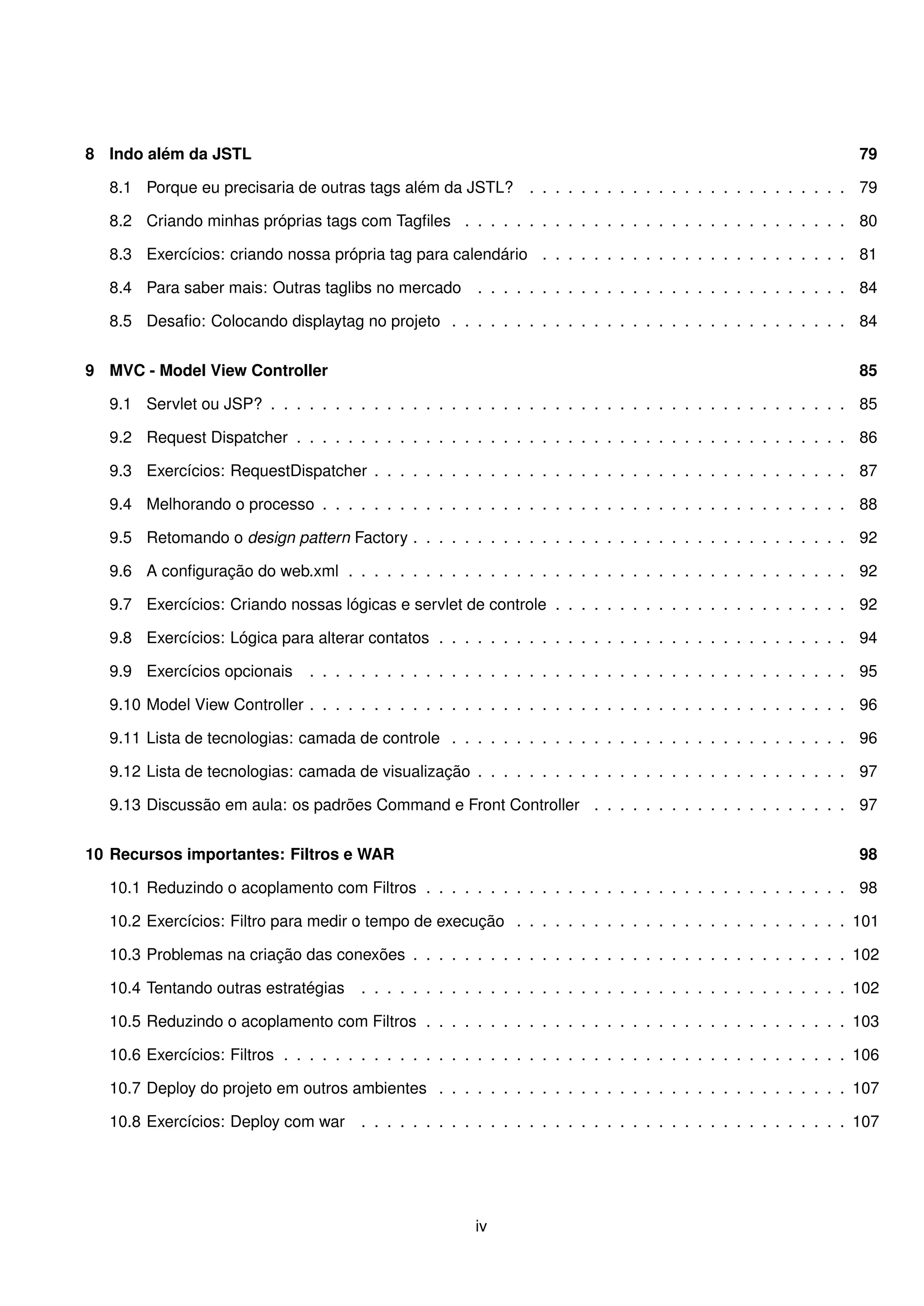 8 Indo além da JSTL                                                                                                79

  8.1 Porque eu precisaria de outras tags além da JSTL?          . . . . . . . . . . . . . . . . . . . . . . . . . 79

  8.2 Criando minhas próprias tags com Tagﬁles . . . . . . . . . . . . . . . . . . . . . . . . . . . . . . 80

  8.3 Exercícios: criando nossa própria tag para calendário . . . . . . . . . . . . . . . . . . . . . . . . 81

  8.4 Para saber mais: Outras taglibs no mercado         . . . . . . . . . . . . . . . . . . . . . . . . . . . . . 84

  8.5 Desaﬁo: Colocando displaytag no projeto . . . . . . . . . . . . . . . . . . . . . . . . . . . . . . . 84


9 MVC - Model View Controller                                                                                      85

  9.1 Servlet ou JSP? . . . . . . . . . . . . . . . . . . . . . . . . . . . . . . . . . . . . . . . . . . . . . 85

  9.2 Request Dispatcher . . . . . . . . . . . . . . . . . . . . . . . . . . . . . . . . . . . . . . . . . . . 86

  9.3 Exercícios: RequestDispatcher . . . . . . . . . . . . . . . . . . . . . . . . . . . . . . . . . . . . . 87

  9.4 Melhorando o processo . . . . . . . . . . . . . . . . . . . . . . . . . . . . . . . . . . . . . . . . . 88

  9.5 Retomando o design pattern Factory . . . . . . . . . . . . . . . . . . . . . . . . . . . . . . . . . . 92

  9.6 A conﬁguração do web.xml . . . . . . . . . . . . . . . . . . . . . . . . . . . . . . . . . . . . . . . 92

  9.7 Exercícios: Criando nossas lógicas e servlet de controle . . . . . . . . . . . . . . . . . . . . . . . 92

  9.8 Exercícios: Lógica para alterar contatos . . . . . . . . . . . . . . . . . . . . . . . . . . . . . . . . 94

  9.9 Exercícios opcionais      . . . . . . . . . . . . . . . . . . . . . . . . . . . . . . . . . . . . . . . . . . 95

  9.10 Model View Controller . . . . . . . . . . . . . . . . . . . . . . . . . . . . . . . . . . . . . . . . . . 96

  9.11 Lista de tecnologias: camada de controle . . . . . . . . . . . . . . . . . . . . . . . . . . . . . . . 96

  9.12 Lista de tecnologias: camada de visualização . . . . . . . . . . . . . . . . . . . . . . . . . . . . . 97

  9.13 Discussão em aula: os padrões Command e Front Controller . . . . . . . . . . . . . . . . . . . . 97


10 Recursos importantes: Filtros e WAR                                                                             98

  10.1 Reduzindo o acoplamento com Filtros . . . . . . . . . . . . . . . . . . . . . . . . . . . . . . . . . 98

  10.2 Exercícios: Filtro para medir o tempo de execução . . . . . . . . . . . . . . . . . . . . . . . . . . 101

  10.3 Problemas na criação das conexões . . . . . . . . . . . . . . . . . . . . . . . . . . . . . . . . . . 102

  10.4 Tentando outras estratégias     . . . . . . . . . . . . . . . . . . . . . . . . . . . . . . . . . . . . . . 102

  10.5 Reduzindo o acoplamento com Filtros . . . . . . . . . . . . . . . . . . . . . . . . . . . . . . . . . 103

  10.6 Exercícios: Filtros . . . . . . . . . . . . . . . . . . . . . . . . . . . . . . . . . . . . . . . . . . . . 106

  10.7 Deploy do projeto em outros ambientes . . . . . . . . . . . . . . . . . . . . . . . . . . . . . . . . 107

  10.8 Exercícios: Deploy com war      . . . . . . . . . . . . . . . . . . . . . . . . . . . . . . . . . . . . . . 107




                                                         iv
 