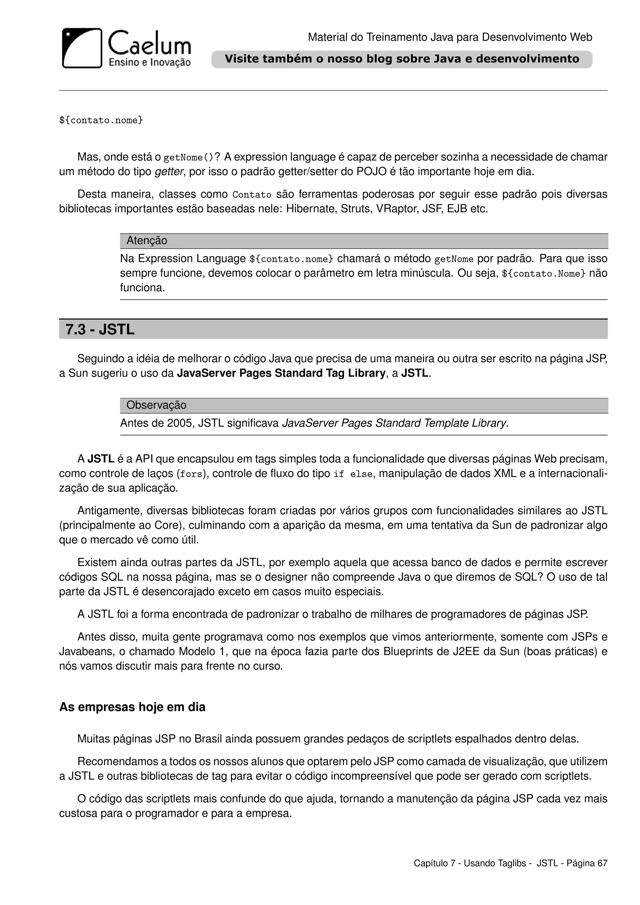 Material do Treinamento Java para Desenvolvimento Web




${contato.nome}


   Mas, onde está o getNome()? A expression language é capaz de perceber sozinha a necessidade de chamar
um método do tipo getter, por isso o padrão getter/setter do POJO é tão importante hoje em dia.

    Desta maneira, classes como Contato são ferramentas poderosas por seguir esse padrão pois diversas
bibliotecas importantes estão baseadas nele: Hibernate, Struts, VRaptor, JSF, EJB etc.

             Atenção
            Na Expression Language ${contato.nome} chamará o método getNome por padrão. Para que isso
            sempre funcione, devemos colocar o parâmetro em letra minúscula. Ou seja, ${contato.Nome} não
            funciona.


 7.3 - JSTL
   Seguindo a idéia de melhorar o código Java que precisa de uma maneira ou outra ser escrito na página JSP,
a Sun sugeriu o uso da JavaServer Pages Standard Tag Library, a JSTL.

             Observação
            Antes de 2005, JSTL signiﬁcava JavaServer Pages Standard Template Library.


   A JSTL é a API que encapsulou em tags simples toda a funcionalidade que diversas páginas Web precisam,
como controle de laços (fors), controle de ﬂuxo do tipo if else, manipulação de dados XML e a internacionali-
zação de sua aplicação.

    Antigamente, diversas bibliotecas foram criadas por vários grupos com funcionalidades similares ao JSTL
(principalmente ao Core), culminando com a aparição da mesma, em uma tentativa da Sun de padronizar algo
que o mercado vê como útil.

    Existem ainda outras partes da JSTL, por exemplo aquela que acessa banco de dados e permite escrever
códigos SQL na nossa página, mas se o designer não compreende Java o que diremos de SQL? O uso de tal
parte da JSTL é desencorajado exceto em casos muito especiais.

   A JSTL foi a forma encontrada de padronizar o trabalho de milhares de programadores de páginas JSP.

   Antes disso, muita gente programava como nos exemplos que vimos anteriormente, somente com JSPs e
Javabeans, o chamado Modelo 1, que na época fazia parte dos Blueprints de J2EE da Sun (boas práticas) e
nós vamos discutir mais para frente no curso.


As empresas hoje em dia

   Muitas páginas JSP no Brasil ainda possuem grandes pedaços de scriptlets espalhados dentro delas.

   Recomendamos a todos os nossos alunos que optarem pelo JSP como camada de visualização, que utilizem
a JSTL e outras bibliotecas de tag para evitar o código incompreensível que pode ser gerado com scriptlets.

   O código das scriptlets mais confunde do que ajuda, tornando a manutenção da página JSP cada vez mais
custosa para o programador e para a empresa.



                                                                      Capítulo 7 - Usando Taglibs - JSTL - Página 67
 