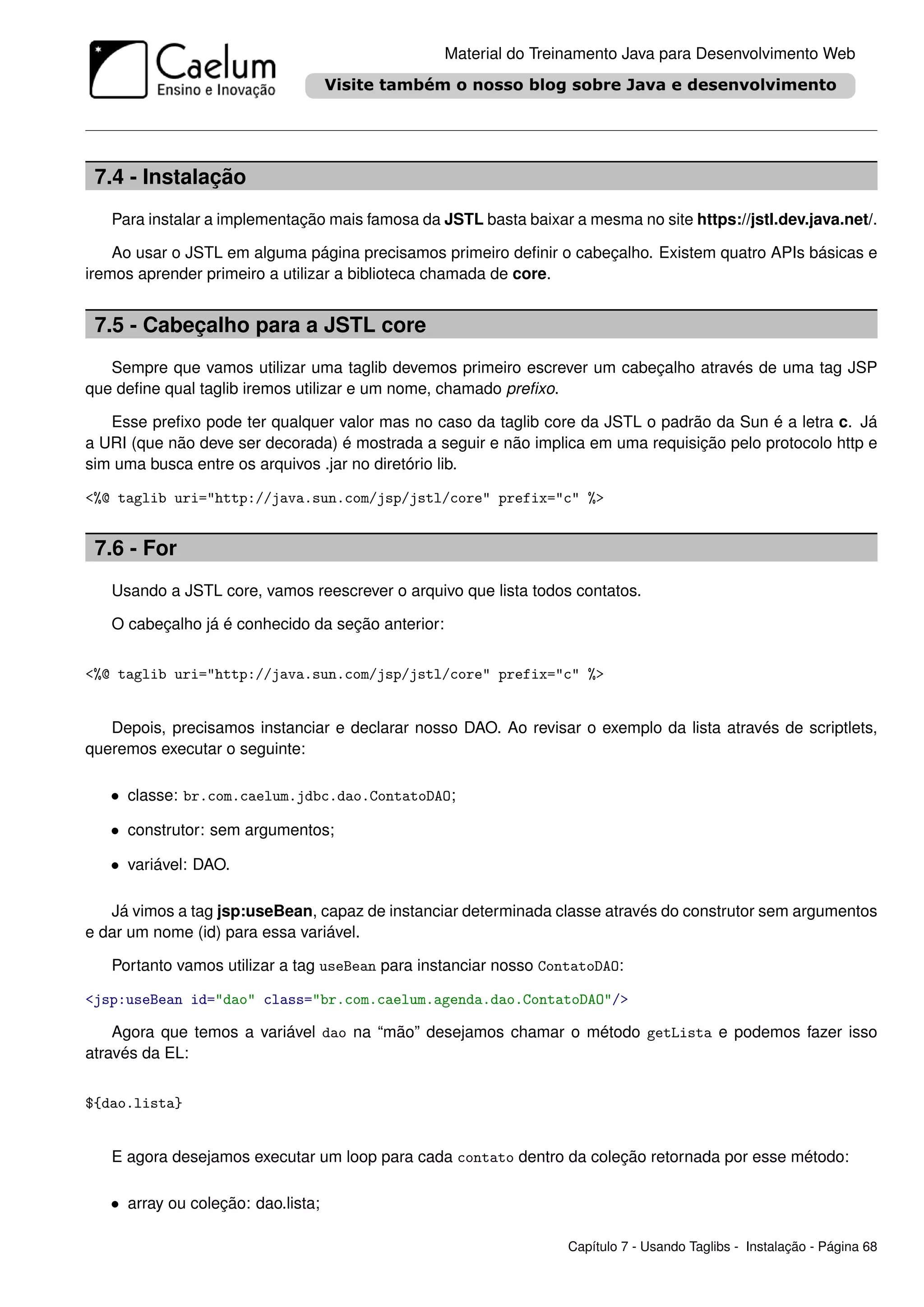 Material do Treinamento Java para Desenvolvimento Web




 7.4 - Instalação
   Para instalar a implementação mais famosa da JSTL basta baixar a mesma no site https://jstl.dev.java.net/.

    Ao usar o JSTL em alguma página precisamos primeiro deﬁnir o cabeçalho. Existem quatro APIs básicas e
iremos aprender primeiro a utilizar a biblioteca chamada de core.


 7.5 - Cabeçalho para a JSTL core
   Sempre que vamos utilizar uma taglib devemos primeiro escrever um cabeçalho através de uma tag JSP
que deﬁne qual taglib iremos utilizar e um nome, chamado preﬁxo.

   Esse preﬁxo pode ter qualquer valor mas no caso da taglib core da JSTL o padrão da Sun é a letra c. Já
a URI (que não deve ser decorada) é mostrada a seguir e não implica em uma requisição pelo protocolo http e
sim uma busca entre os arquivos .jar no diretório lib.

<%@ taglib uri="http://java.sun.com/jsp/jstl/core" prefix="c" %>


 7.6 - For
   Usando a JSTL core, vamos reescrever o arquivo que lista todos contatos.

   O cabeçalho já é conhecido da seção anterior:


<%@ taglib uri="http://java.sun.com/jsp/jstl/core" prefix="c" %>


   Depois, precisamos instanciar e declarar nosso DAO. Ao revisar o exemplo da lista através de scriptlets,
queremos executar o seguinte:

   • classe: br.com.caelum.jdbc.dao.ContatoDAO;

   • construtor: sem argumentos;

   • variável: DAO.

   Já vimos a tag jsp:useBean, capaz de instanciar determinada classe através do construtor sem argumentos
e dar um nome (id) para essa variável.

   Portanto vamos utilizar a tag useBean para instanciar nosso ContatoDAO:

<jsp:useBean id="dao" class="br.com.caelum.agenda.dao.ContatoDAO"/>

    Agora que temos a variável dao na “mão” desejamos chamar o método getLista e podemos fazer isso
através da EL:


${dao.lista}


   E agora desejamos executar um loop para cada contato dentro da coleção retornada por esse método:

   • array ou coleção: dao.lista;

                                                                  Capítulo 7 - Usando Taglibs - Instalação - Página 68
 