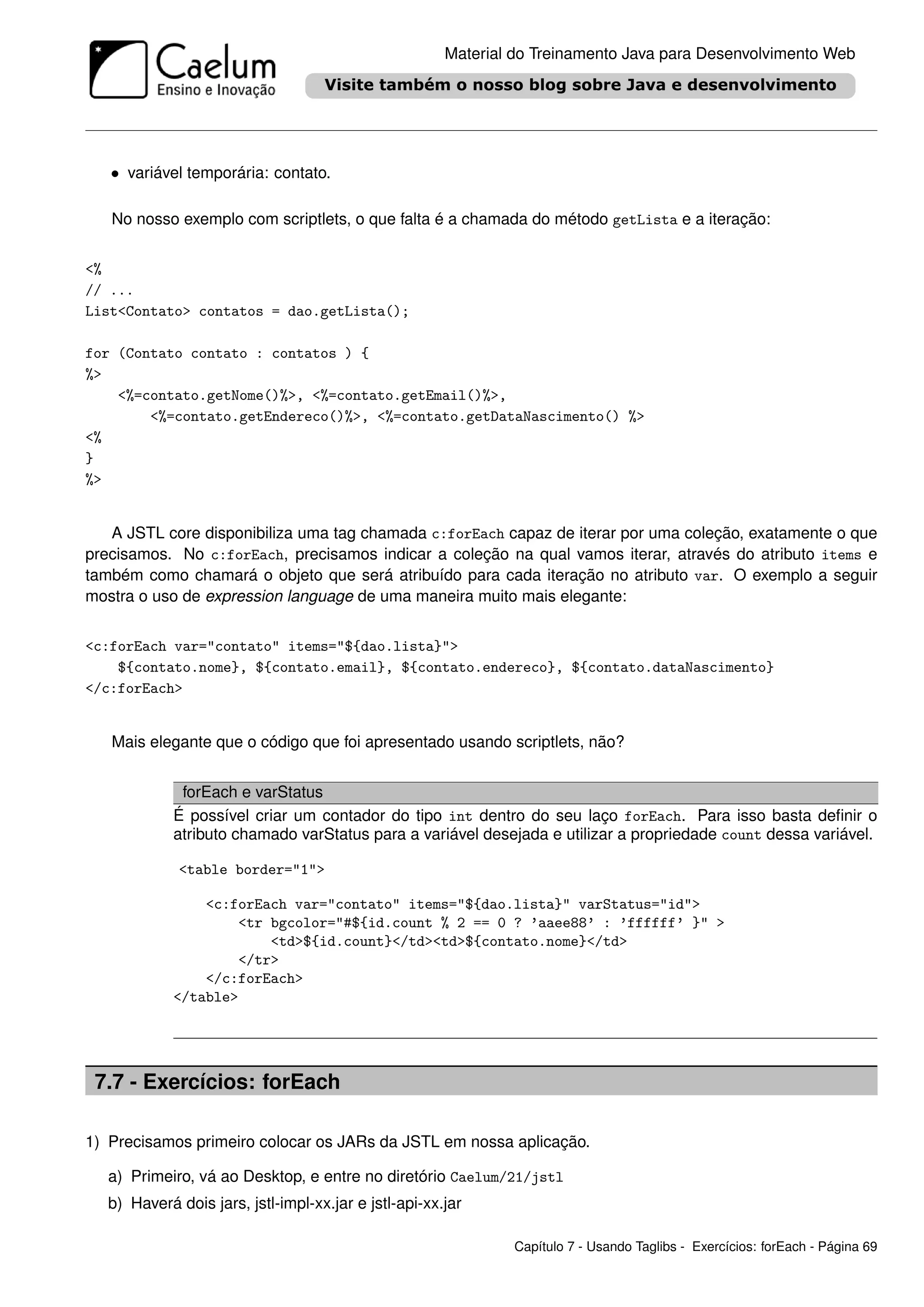 Material do Treinamento Java para Desenvolvimento Web




   • variável temporária: contato.

   No nosso exemplo com scriptlets, o que falta é a chamada do método getLista e a iteração:


<%
// ...
List<Contato> contatos = dao.getLista();

for (Contato contato : contatos ) {
%>
    <%=contato.getNome()%>, <%=contato.getEmail()%>,
        <%=contato.getEndereco()%>, <%=contato.getDataNascimento() %>
<%
}
%>


   A JSTL core disponibiliza uma tag chamada c:forEach capaz de iterar por uma coleção, exatamente o que
precisamos. No c:forEach, precisamos indicar a coleção na qual vamos iterar, através do atributo items e
também como chamará o objeto que será atribuído para cada iteração no atributo var. O exemplo a seguir
mostra o uso de expression language de uma maneira muito mais elegante:


<c:forEach var="contato" items="${dao.lista}">
    ${contato.nome}, ${contato.email}, ${contato.endereco}, ${contato.dataNascimento}
</c:forEach>


   Mais elegante que o código que foi apresentado usando scriptlets, não?


             forEach e varStatus
            É possível criar um contador do tipo int dentro do seu laço forEach. Para isso basta deﬁnir o
            atributo chamado varStatus para a variável desejada e utilizar a propriedade count dessa variável.

             <table border="1">

                <c:forEach var="contato" items="${dao.lista}" varStatus="id">
                    <tr bgcolor="#${id.count % 2 == 0 ? ’aaee88’ : ’ffffff’ }" >
                        <td>${id.count}</td><td>${contato.nome}</td>
                    </tr>
                </c:forEach>
            </table>




 7.7 - Exercícios: forEach

1) Precisamos primeiro colocar os JARs da JSTL em nossa aplicação.

  a) Primeiro, vá ao Desktop, e entre no diretório Caelum/21/jstl
  b) Haverá dois jars, jstl-impl-xx.jar e jstl-api-xx.jar

                                                              Capítulo 7 - Usando Taglibs - Exercícios: forEach - Página 69
 