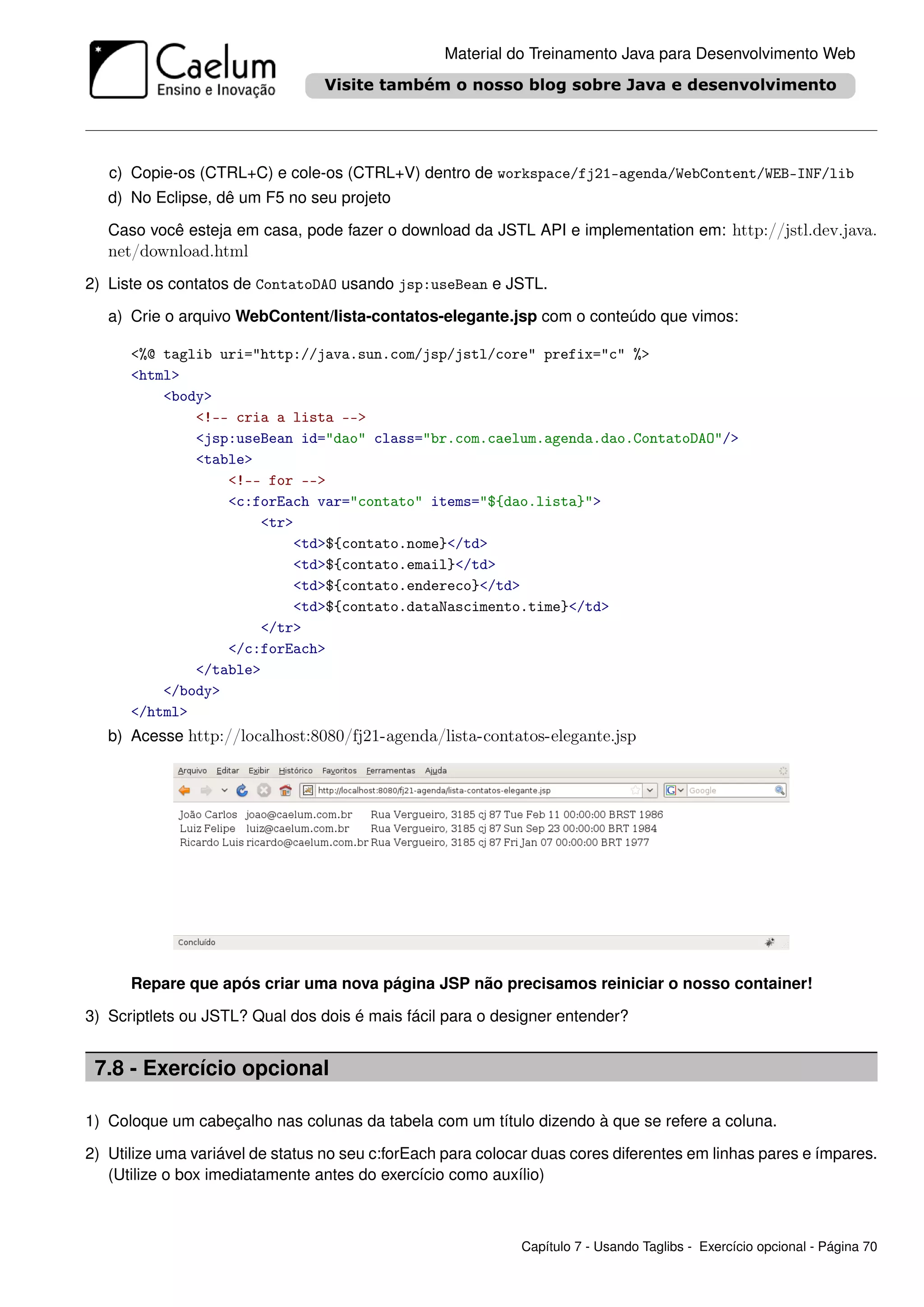 Material do Treinamento Java para Desenvolvimento Web




   c) Copie-os (CTRL+C) e cole-os (CTRL+V) dentro de workspace/fj21-agenda/WebContent/WEB-INF/lib
   d) No Eclipse, dê um F5 no seu projeto

   Caso você esteja em casa, pode fazer o download da JSTL API e implementation em: http://jstl.dev.java.
   net/download.html
2) Liste os contatos de ContatoDAO usando jsp:useBean e JSTL.

   a) Crie o arquivo WebContent/lista-contatos-elegante.jsp com o conteúdo que vimos:

      <%@ taglib uri="http://java.sun.com/jsp/jstl/core" prefix="c" %>
      <html>
          <body>
              <!-- cria a lista -->
              <jsp:useBean id="dao" class="br.com.caelum.agenda.dao.ContatoDAO"/>
              <table>
                  <!-- for -->
                  <c:forEach var="contato" items="${dao.lista}">
                      <tr>
                          <td>${contato.nome}</td>
                          <td>${contato.email}</td>
                          <td>${contato.endereco}</td>
                          <td>${contato.dataNascimento.time}</td>
                      </tr>
                  </c:forEach>
              </table>
          </body>
      </html>
   b) Acesse http://localhost:8080/fj21-agenda/lista-contatos-elegante.jsp




      Repare que após criar uma nova página JSP não precisamos reiniciar o nosso container!

3) Scriptlets ou JSTL? Qual dos dois é mais fácil para o designer entender?


 7.8 - Exercício opcional

1) Coloque um cabeçalho nas colunas da tabela com um título dizendo à que se refere a coluna.

2) Utilize uma variável de status no seu c:forEach para colocar duas cores diferentes em linhas pares e ímpares.
   (Utilize o box imediatamente antes do exercício como auxílio)



                                                             Capítulo 7 - Usando Taglibs - Exercício opcional - Página 70
 