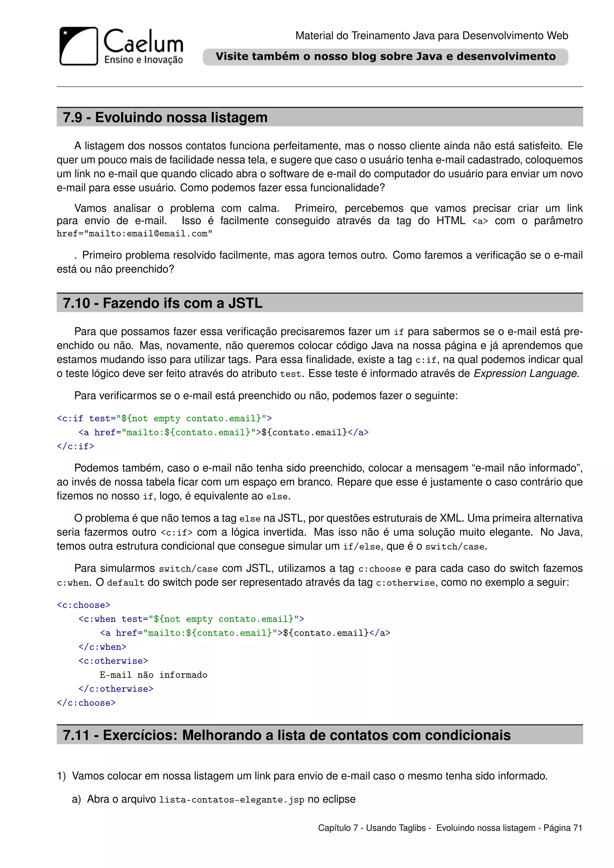 Material do Treinamento Java para Desenvolvimento Web




 7.9 - Evoluindo nossa listagem
   A listagem dos nossos contatos funciona perfeitamente, mas o nosso cliente ainda não está satisfeito. Ele
quer um pouco mais de facilidade nessa tela, e sugere que caso o usuário tenha e-mail cadastrado, coloquemos
um link no e-mail que quando clicado abra o software de e-mail do computador do usuário para enviar um novo
e-mail para esse usuário. Como podemos fazer essa funcionalidade?
   Vamos analisar o problema com calma. Primeiro, percebemos que vamos precisar criar um link
para envio de e-mail. Isso é facilmente conseguido através da tag do HTML <a> com o parâmetro
href="mailto:email@email.com"

    . Primeiro problema resolvido facilmente, mas agora temos outro. Como faremos a veriﬁcação se o e-mail
está ou não preenchido?


 7.10 - Fazendo ifs com a JSTL
    Para que possamos fazer essa veriﬁcação precisaremos fazer um if para sabermos se o e-mail está pre-
enchido ou não. Mas, novamente, não queremos colocar código Java na nossa página e já aprendemos que
estamos mudando isso para utilizar tags. Para essa ﬁnalidade, existe a tag c:if, na qual podemos indicar qual
o teste lógico deve ser feito através do atributo test. Esse teste é informado através de Expression Language.

   Para veriﬁcarmos se o e-mail está preenchido ou não, podemos fazer o seguinte:

<c:if test="${not empty contato.email}">
    <a href="mailto:${contato.email}">${contato.email}</a>
</c:if>

    Podemos também, caso o e-mail não tenha sido preenchido, colocar a mensagem “e-mail não informado”,
ao invés de nossa tabela ﬁcar com um espaço em branco. Repare que esse é justamente o caso contrário que
ﬁzemos no nosso if, logo, é equivalente ao else.

    O problema é que não temos a tag else na JSTL, por questões estruturais de XML. Uma primeira alternativa
seria fazermos outro <c:if> com a lógica invertida. Mas isso não é uma solução muito elegante. No Java,
temos outra estrutura condicional que consegue simular um if/else, que é o switch/case.

   Para simularmos switch/case com JSTL, utilizamos a tag c:choose e para cada caso do switch fazemos
c:when. O default do switch pode ser representado através da tag c:otherwise, como no exemplo a seguir:

<c:choose>
    <c:when test="${not empty contato.email}">
        <a href="mailto:${contato.email}">${contato.email}</a>
    </c:when>
    <c:otherwise>
        E-mail não informado
    </c:otherwise>
</c:choose>


 7.11 - Exercícios: Melhorando a lista de contatos com condicionais

1) Vamos colocar em nossa listagem um link para envio de e-mail caso o mesmo tenha sido informado.

   a) Abra o arquivo lista-contatos-elegante.jsp no eclipse

                                                      Capítulo 7 - Usando Taglibs - Evoluindo nossa listagem - Página 71
 