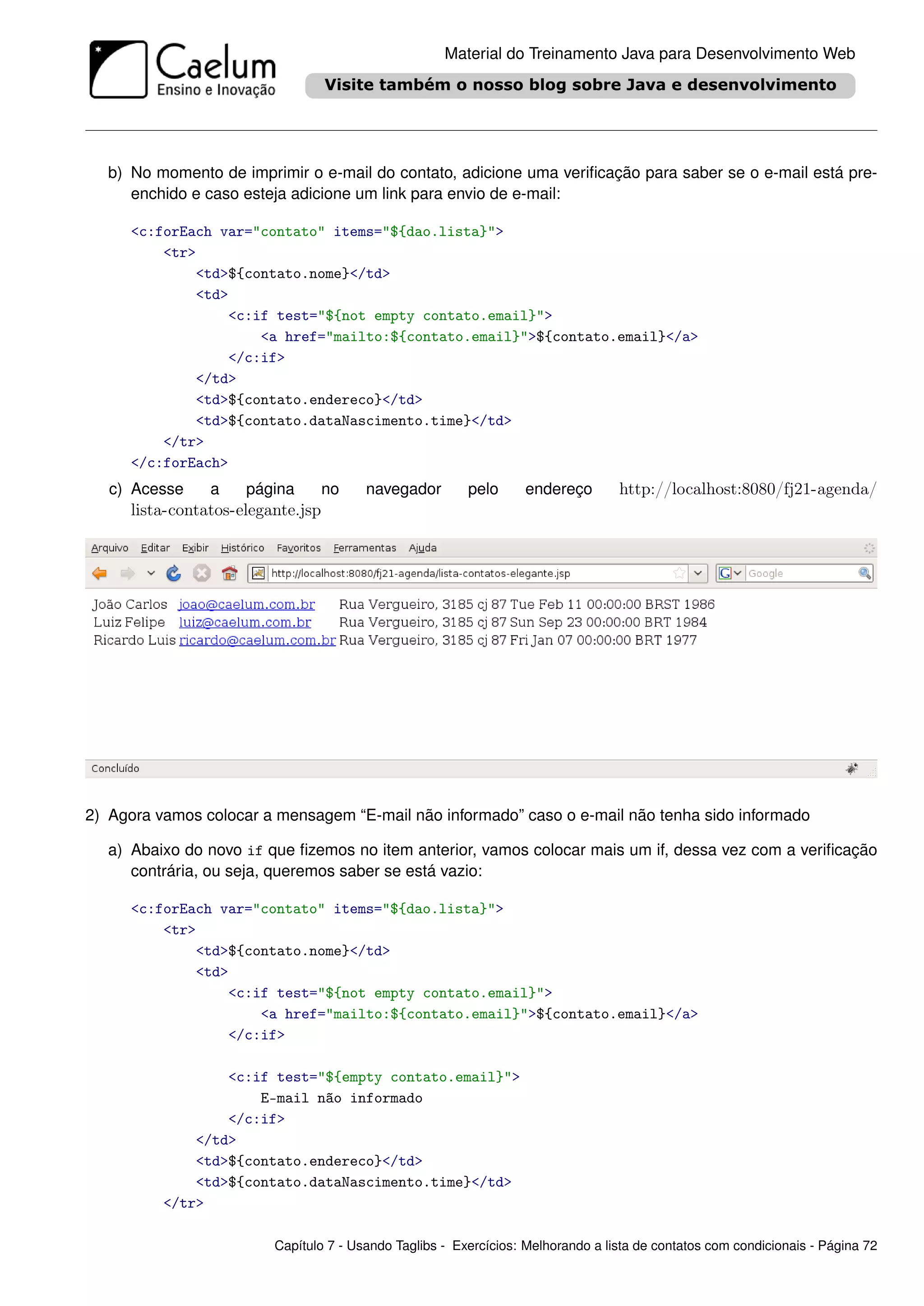 Material do Treinamento Java para Desenvolvimento Web




  b) No momento de imprimir o e-mail do contato, adicione uma veriﬁcação para saber se o e-mail está pre-
     enchido e caso esteja adicione um link para envio de e-mail:

     <c:forEach var="contato" items="${dao.lista}">
         <tr>
             <td>${contato.nome}</td>
             <td>
                 <c:if test="${not empty contato.email}">
                     <a href="mailto:${contato.email}">${contato.email}</a>
                 </c:if>
             </td>
             <td>${contato.endereco}</td>
             <td>${contato.dataNascimento.time}</td>
         </tr>
     </c:forEach>
   c) Acesse    a    página        no   navegador        pelo      endereço       http://localhost:8080/fj21-agenda/
     lista-contatos-elegante.jsp




2) Agora vamos colocar a mensagem “E-mail não informado” caso o e-mail não tenha sido informado

  a) Abaixo do novo if que ﬁzemos no item anterior, vamos colocar mais um if, dessa vez com a veriﬁcação
     contrária, ou seja, queremos saber se está vazio:

     <c:forEach var="contato" items="${dao.lista}">
         <tr>
             <td>${contato.nome}</td>
             <td>
                 <c:if test="${not empty contato.email}">
                     <a href="mailto:${contato.email}">${contato.email}</a>
                 </c:if>

                  <c:if test="${empty contato.email}">
                      E-mail não informado
                  </c:if>
              </td>
              <td>${contato.endereco}</td>
              <td>${contato.dataNascimento.time}</td>
          </tr>

                         Capítulo 7 - Usando Taglibs - Exercícios: Melhorando a lista de contatos com condicionais - Página 72
 