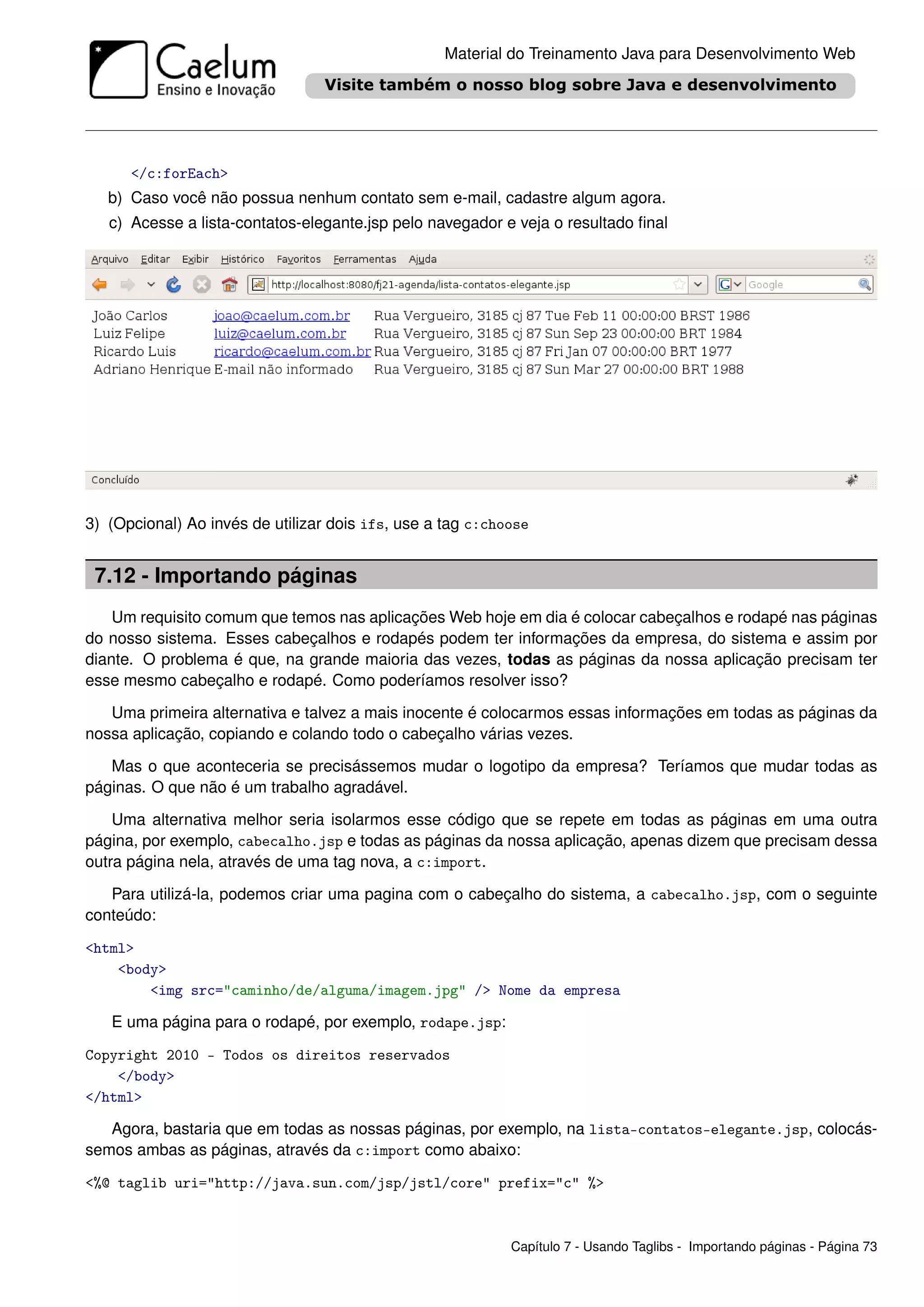 Material do Treinamento Java para Desenvolvimento Web




      </c:forEach>
   b) Caso você não possua nenhum contato sem e-mail, cadastre algum agora.
   c) Acesse a lista-contatos-elegante.jsp pelo navegador e veja o resultado ﬁnal




3) (Opcional) Ao invés de utilizar dois ifs, use a tag c:choose


 7.12 - Importando páginas
    Um requisito comum que temos nas aplicações Web hoje em dia é colocar cabeçalhos e rodapé nas páginas
do nosso sistema. Esses cabeçalhos e rodapés podem ter informações da empresa, do sistema e assim por
diante. O problema é que, na grande maioria das vezes, todas as páginas da nossa aplicação precisam ter
esse mesmo cabeçalho e rodapé. Como poderíamos resolver isso?

   Uma primeira alternativa e talvez a mais inocente é colocarmos essas informações em todas as páginas da
nossa aplicação, copiando e colando todo o cabeçalho várias vezes.

   Mas o que aconteceria se precisássemos mudar o logotipo da empresa? Teríamos que mudar todas as
páginas. O que não é um trabalho agradável.

    Uma alternativa melhor seria isolarmos esse código que se repete em todas as páginas em uma outra
página, por exemplo, cabecalho.jsp e todas as páginas da nossa aplicação, apenas dizem que precisam dessa
outra página nela, através de uma tag nova, a c:import.

   Para utilizá-la, podemos criar uma pagina com o cabeçalho do sistema, a cabecalho.jsp, com o seguinte
conteúdo:

<html>
    <body>
        <img src="caminho/de/alguma/imagem.jpg" /> Nome da empresa

   E uma página para o rodapé, por exemplo, rodape.jsp:

Copyright 2010 - Todos os direitos reservados
    </body>
</html>

   Agora, bastaria que em todas as nossas páginas, por exemplo, na lista-contatos-elegante.jsp, colocás-
semos ambas as páginas, através da c:import como abaixo:

<%@ taglib uri="http://java.sun.com/jsp/jstl/core" prefix="c" %>



                                                            Capítulo 7 - Usando Taglibs - Importando páginas - Página 73
 