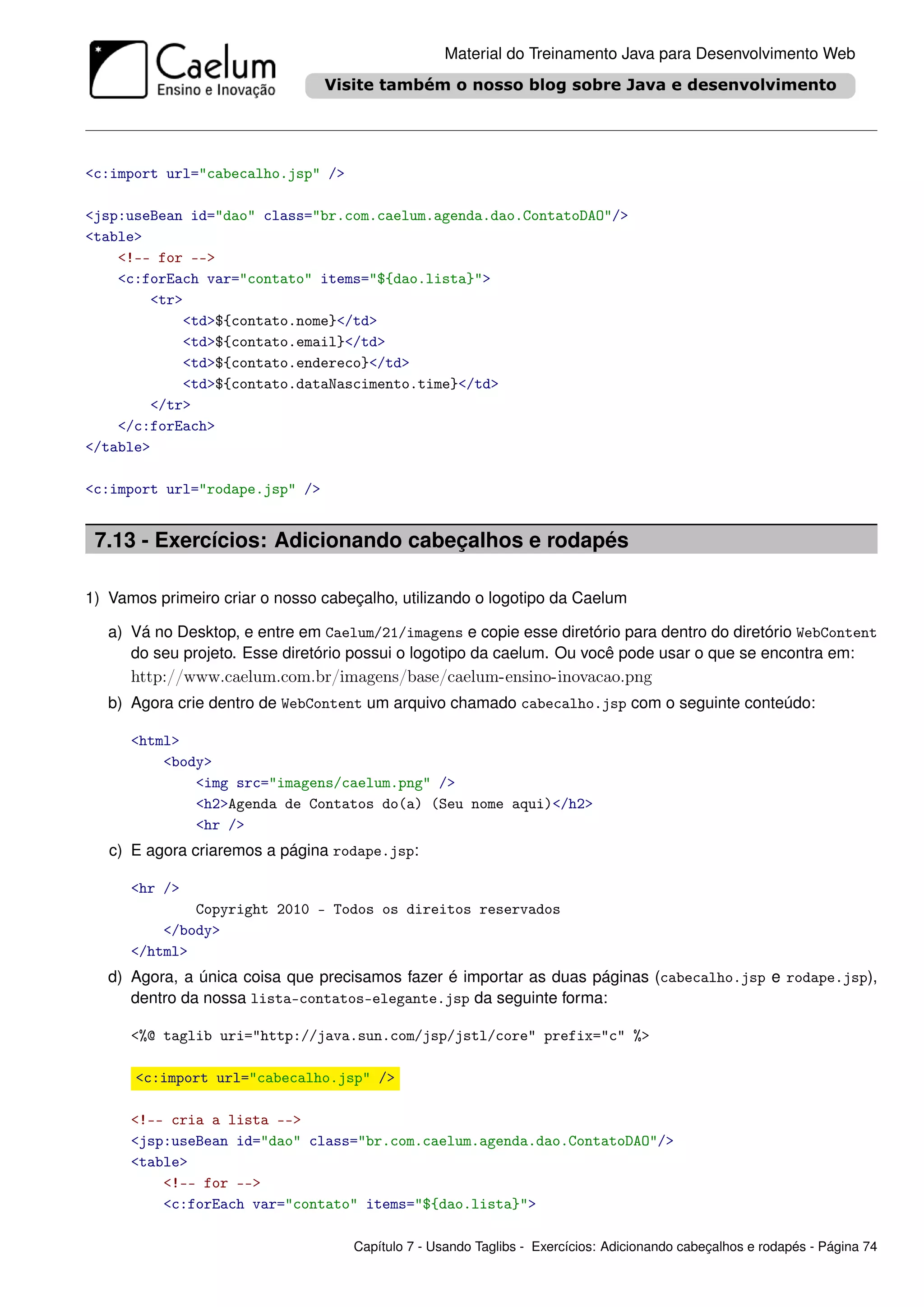 Material do Treinamento Java para Desenvolvimento Web




<c:import url="cabecalho.jsp" />

<jsp:useBean id="dao" class="br.com.caelum.agenda.dao.ContatoDAO"/>
<table>
    <!-- for -->
    <c:forEach var="contato" items="${dao.lista}">
        <tr>
            <td>${contato.nome}</td>
            <td>${contato.email}</td>
            <td>${contato.endereco}</td>
            <td>${contato.dataNascimento.time}</td>
        </tr>
    </c:forEach>
</table>

<c:import url="rodape.jsp" />


 7.13 - Exercícios: Adicionando cabeçalhos e rodapés

1) Vamos primeiro criar o nosso cabeçalho, utilizando o logotipo da Caelum

   a) Vá no Desktop, e entre em Caelum/21/imagens e copie esse diretório para dentro do diretório WebContent
      do seu projeto. Esse diretório possui o logotipo da caelum. Ou você pode usar o que se encontra em:
      http://www.caelum.com.br/imagens/base/caelum-ensino-inovacao.png
   b) Agora crie dentro de WebContent um arquivo chamado cabecalho.jsp com o seguinte conteúdo:

      <html>
          <body>
              <img src="imagens/caelum.png" />
              <h2>Agenda de Contatos do(a) (Seu nome aqui)</h2>
              <hr />
   c) E agora criaremos a página rodape.jsp:

      <hr />
              Copyright 2010 - Todos os direitos reservados
          </body>
      </html>
   d) Agora, a única coisa que precisamos fazer é importar as duas páginas (cabecalho.jsp e rodape.jsp),
      dentro da nossa lista-contatos-elegante.jsp da seguinte forma:

      <%@ taglib uri="http://java.sun.com/jsp/jstl/core" prefix="c" %>

      <c:import url="cabecalho.jsp" />

      <!-- cria a lista -->
      <jsp:useBean id="dao" class="br.com.caelum.agenda.dao.ContatoDAO"/>
      <table>
          <!-- for -->
          <c:forEach var="contato" items="${dao.lista}">

                                    Capítulo 7 - Usando Taglibs - Exercícios: Adicionando cabeçalhos e rodapés - Página 74
 