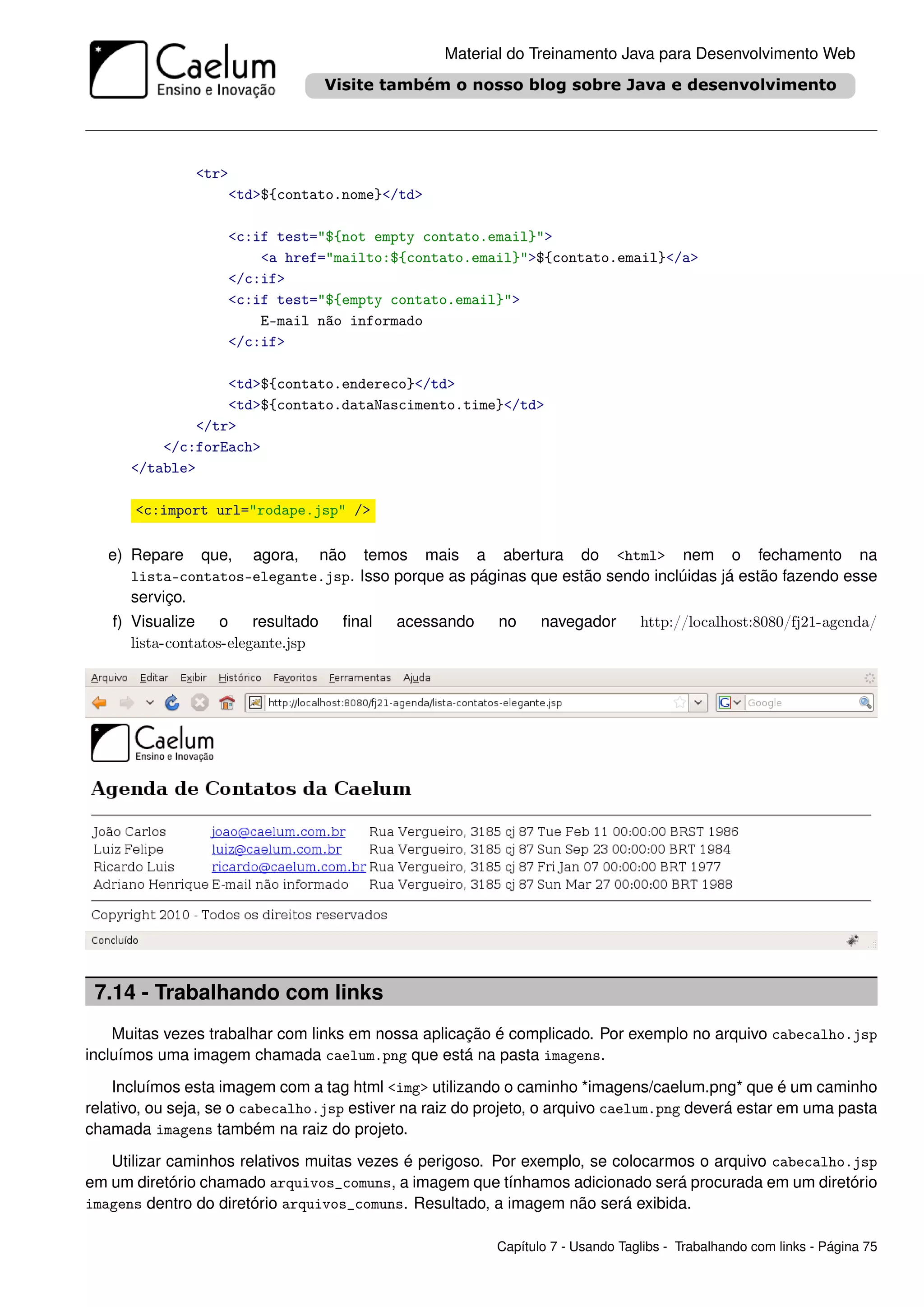 Material do Treinamento Java para Desenvolvimento Web




               <tr>
                   <td>${contato.nome}</td>

                    <c:if test="${not empty contato.email}">
                        <a href="mailto:${contato.email}">${contato.email}</a>
                    </c:if>
                    <c:if test="${empty contato.email}">
                        E-mail não informado
                    </c:if>

                  <td>${contato.endereco}</td>
                  <td>${contato.dataNascimento.time}</td>
              </tr>
          </c:forEach>
      </table>

       <c:import url="rodape.jsp" />

   e) Repare que, agora, não temos mais a abertura do <html> nem o fechamento na
      lista-contatos-elegante.jsp. Isso porque as páginas que estão sendo inclúidas já estão fazendo esse
      serviço.
   f) Visualize     o    resultado   ﬁnal   acessando     no     navegador       http://localhost:8080/fj21-agenda/
      lista-contatos-elegante.jsp




 7.14 - Trabalhando com links
    Muitas vezes trabalhar com links em nossa aplicação é complicado. Por exemplo no arquivo cabecalho.jsp
incluímos uma imagem chamada caelum.png que está na pasta imagens.
    Incluímos esta imagem com a tag html <img> utilizando o caminho *imagens/caelum.png* que é um caminho
relativo, ou seja, se o cabecalho.jsp estiver na raiz do projeto, o arquivo caelum.png deverá estar em uma pasta
chamada imagens também na raiz do projeto.
   Utilizar caminhos relativos muitas vezes é perigoso. Por exemplo, se colocarmos o arquivo cabecalho.jsp
em um diretório chamado arquivos_comuns, a imagem que tínhamos adicionado será procurada em um diretório
imagens dentro do diretório arquivos_comuns. Resultado, a imagem não será exibida.

                                                          Capítulo 7 - Usando Taglibs - Trabalhando com links - Página 75
 