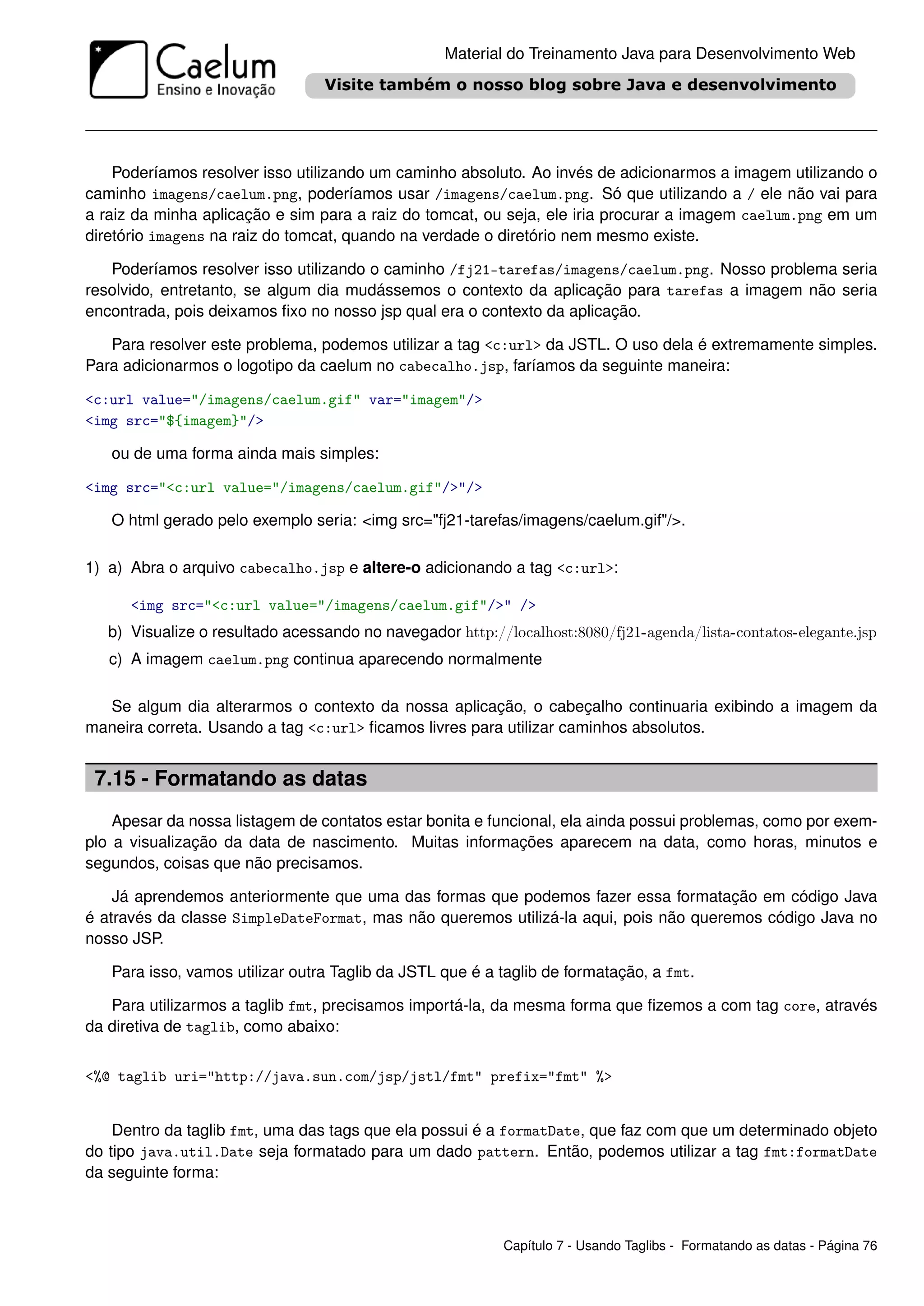 Material do Treinamento Java para Desenvolvimento Web




    Poderíamos resolver isso utilizando um caminho absoluto. Ao invés de adicionarmos a imagem utilizando o
caminho imagens/caelum.png, poderíamos usar /imagens/caelum.png. Só que utilizando a / ele não vai para
a raiz da minha aplicação e sim para a raiz do tomcat, ou seja, ele iria procurar a imagem caelum.png em um
diretório imagens na raiz do tomcat, quando na verdade o diretório nem mesmo existe.

   Poderíamos resolver isso utilizando o caminho /fj21-tarefas/imagens/caelum.png. Nosso problema seria
resolvido, entretanto, se algum dia mudássemos o contexto da aplicação para tarefas a imagem não seria
encontrada, pois deixamos ﬁxo no nosso jsp qual era o contexto da aplicação.

   Para resolver este problema, podemos utilizar a tag <c:url> da JSTL. O uso dela é extremamente simples.
Para adicionarmos o logotipo da caelum no cabecalho.jsp, faríamos da seguinte maneira:

<c:url value="/imagens/caelum.gif" var="imagem"/>
<img src="${imagem}"/>

   ou de uma forma ainda mais simples:

<img src="<c:url value="/imagens/caelum.gif"/>"/>

   O html gerado pelo exemplo seria: <img src="fj21-tarefas/imagens/caelum.gif"/>.

1) a) Abra o arquivo cabecalho.jsp e altere-o adicionando a tag <c:url>:

      <img src="<c:url value="/imagens/caelum.gif"/>" />
   b) Visualize o resultado acessando no navegador http://localhost:8080/fj21-agenda/lista-contatos-elegante.jsp
   c) A imagem caelum.png continua aparecendo normalmente

  Se algum dia alterarmos o contexto da nossa aplicação, o cabeçalho continuaria exibindo a imagem da
maneira correta. Usando a tag <c:url> ﬁcamos livres para utilizar caminhos absolutos.


 7.15 - Formatando as datas
    Apesar da nossa listagem de contatos estar bonita e funcional, ela ainda possui problemas, como por exem-
plo a visualização da data de nascimento. Muitas informações aparecem na data, como horas, minutos e
segundos, coisas que não precisamos.

    Já aprendemos anteriormente que uma das formas que podemos fazer essa formatação em código Java
é através da classe SimpleDateFormat, mas não queremos utilizá-la aqui, pois não queremos código Java no
nosso JSP.

   Para isso, vamos utilizar outra Taglib da JSTL que é a taglib de formatação, a fmt.

   Para utilizarmos a taglib fmt, precisamos importá-la, da mesma forma que ﬁzemos a com tag core, através
da diretiva de taglib, como abaixo:


<%@ taglib uri="http://java.sun.com/jsp/jstl/fmt" prefix="fmt" %>


    Dentro da taglib fmt, uma das tags que ela possui é a formatDate, que faz com que um determinado objeto
do tipo java.util.Date seja formatado para um dado pattern. Então, podemos utilizar a tag fmt:formatDate
da seguinte forma:



                                                           Capítulo 7 - Usando Taglibs - Formatando as datas - Página 76
 