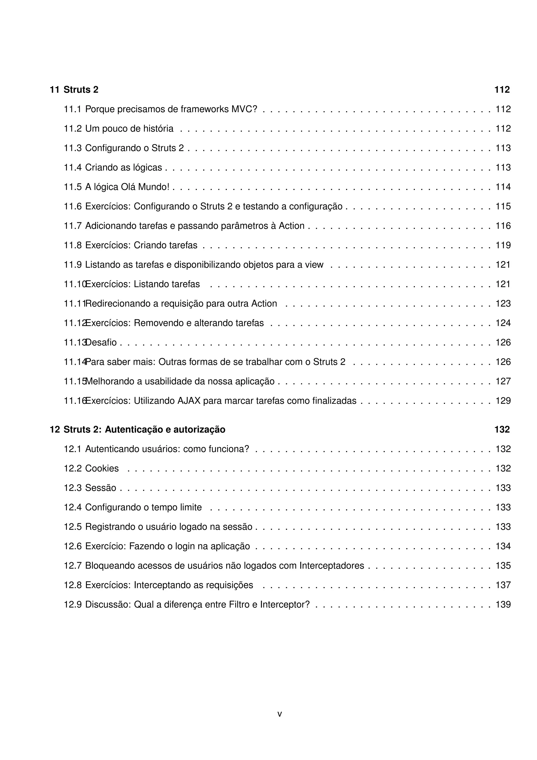 11 Struts 2                                                                                                       112

   11.1 Porque precisamos de frameworks MVC? . . . . . . . . . . . . . . . . . . . . . . . . . . . . . . . 112

   11.2 Um pouco de história . . . . . . . . . . . . . . . . . . . . . . . . . . . . . . . . . . . . . . . . . . 112

   11.3 Conﬁgurando o Struts 2 . . . . . . . . . . . . . . . . . . . . . . . . . . . . . . . . . . . . . . . . . 113

   11.4 Criando as lógicas . . . . . . . . . . . . . . . . . . . . . . . . . . . . . . . . . . . . . . . . . . . . 113

   11.5 A lógica Olá Mundo! . . . . . . . . . . . . . . . . . . . . . . . . . . . . . . . . . . . . . . . . . . . 114

   11.6 Exercícios: Conﬁgurando o Struts 2 e testando a conﬁguração . . . . . . . . . . . . . . . . . . . . 115

   11.7 Adicionando tarefas e passando parâmetros à Action . . . . . . . . . . . . . . . . . . . . . . . . . 116

   11.8 Exercícios: Criando tarefas . . . . . . . . . . . . . . . . . . . . . . . . . . . . . . . . . . . . . . . 119

   11.9 Listando as tarefas e disponibilizando objetos para a view . . . . . . . . . . . . . . . . . . . . . . 121

   11.10Exercícios: Listando tarefas    . . . . . . . . . . . . . . . . . . . . . . . . . . . . . . . . . . . . . . 121

   11.11Redirecionando a requisição para outra Action . . . . . . . . . . . . . . . . . . . . . . . . . . . . 123

   11.12Exercícios: Removendo e alterando tarefas . . . . . . . . . . . . . . . . . . . . . . . . . . . . . . 124

   11.13Desaﬁo . . . . . . . . . . . . . . . . . . . . . . . . . . . . . . . . . . . . . . . . . . . . . . . . . . 126

   11.14Para saber mais: Outras formas de se trabalhar com o Struts 2 . . . . . . . . . . . . . . . . . . . 126

   11.15Melhorando a usabilidade da nossa aplicação . . . . . . . . . . . . . . . . . . . . . . . . . . . . . 127

   11.16Exercícios: Utilizando AJAX para marcar tarefas como ﬁnalizadas . . . . . . . . . . . . . . . . . . 129


12 Struts 2: Autenticação e autorização                                                                           132

   12.1 Autenticando usuários: como funciona? . . . . . . . . . . . . . . . . . . . . . . . . . . . . . . . . 132

   12.2 Cookies . . . . . . . . . . . . . . . . . . . . . . . . . . . . . . . . . . . . . . . . . . . . . . . . . 132

   12.3 Sessão . . . . . . . . . . . . . . . . . . . . . . . . . . . . . . . . . . . . . . . . . . . . . . . . . . 133

   12.4 Conﬁgurando o tempo limite . . . . . . . . . . . . . . . . . . . . . . . . . . . . . . . . . . . . . . 133

   12.5 Registrando o usuário logado na sessão . . . . . . . . . . . . . . . . . . . . . . . . . . . . . . . . 133

   12.6 Exercício: Fazendo o login na aplicação . . . . . . . . . . . . . . . . . . . . . . . . . . . . . . . . 134

   12.7 Bloqueando acessos de usuários não logados com Interceptadores . . . . . . . . . . . . . . . . . 135

   12.8 Exercícios: Interceptando as requisições . . . . . . . . . . . . . . . . . . . . . . . . . . . . . . . 137

   12.9 Discussão: Qual a diferença entre Filtro e Interceptor? . . . . . . . . . . . . . . . . . . . . . . . . 139




                                                         v
 