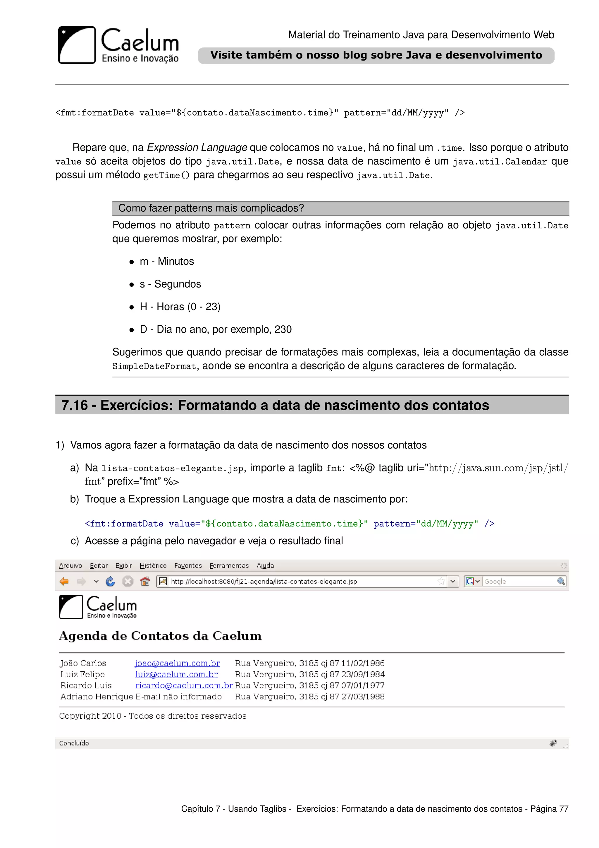 Material do Treinamento Java para Desenvolvimento Web




<fmt:formatDate value="${contato.dataNascimento.time}" pattern="dd/MM/yyyy" />


   Repare que, na Expression Language que colocamos no value, há no ﬁnal um .time. Isso porque o atributo
value só aceita objetos do tipo java.util.Date, e nossa data de nascimento é um java.util.Calendar que
possui um método getTime() para chegarmos ao seu respectivo java.util.Date.


            Como fazer patterns mais complicados?
           Podemos no atributo pattern colocar outras informações com relação ao objeto java.util.Date
           que queremos mostrar, por exemplo:

               • m - Minutos

               • s - Segundos

               • H - Horas (0 - 23)

               • D - Dia no ano, por exemplo, 230

           Sugerimos que quando precisar de formatações mais complexas, leia a documentação da classe
           SimpleDateFormat, aonde se encontra a descrição de alguns caracteres de formatação.



 7.16 - Exercícios: Formatando a data de nascimento dos contatos

1) Vamos agora fazer a formatação da data de nascimento dos nossos contatos

   a) Na lista-contatos-elegante.jsp, importe a taglib fmt: <%@ taglib uri="http://java.sun.com/jsp/jstl/
      fmt” preﬁx="fmt” %>
   b) Troque a Expression Language que mostra a data de nascimento por:

      <fmt:formatDate value="${contato.dataNascimento.time}" pattern="dd/MM/yyyy" />
   c) Acesse a página pelo navegador e veja o resultado ﬁnal




                          Capítulo 7 - Usando Taglibs - Exercícios: Formatando a data de nascimento dos contatos - Página 77
 