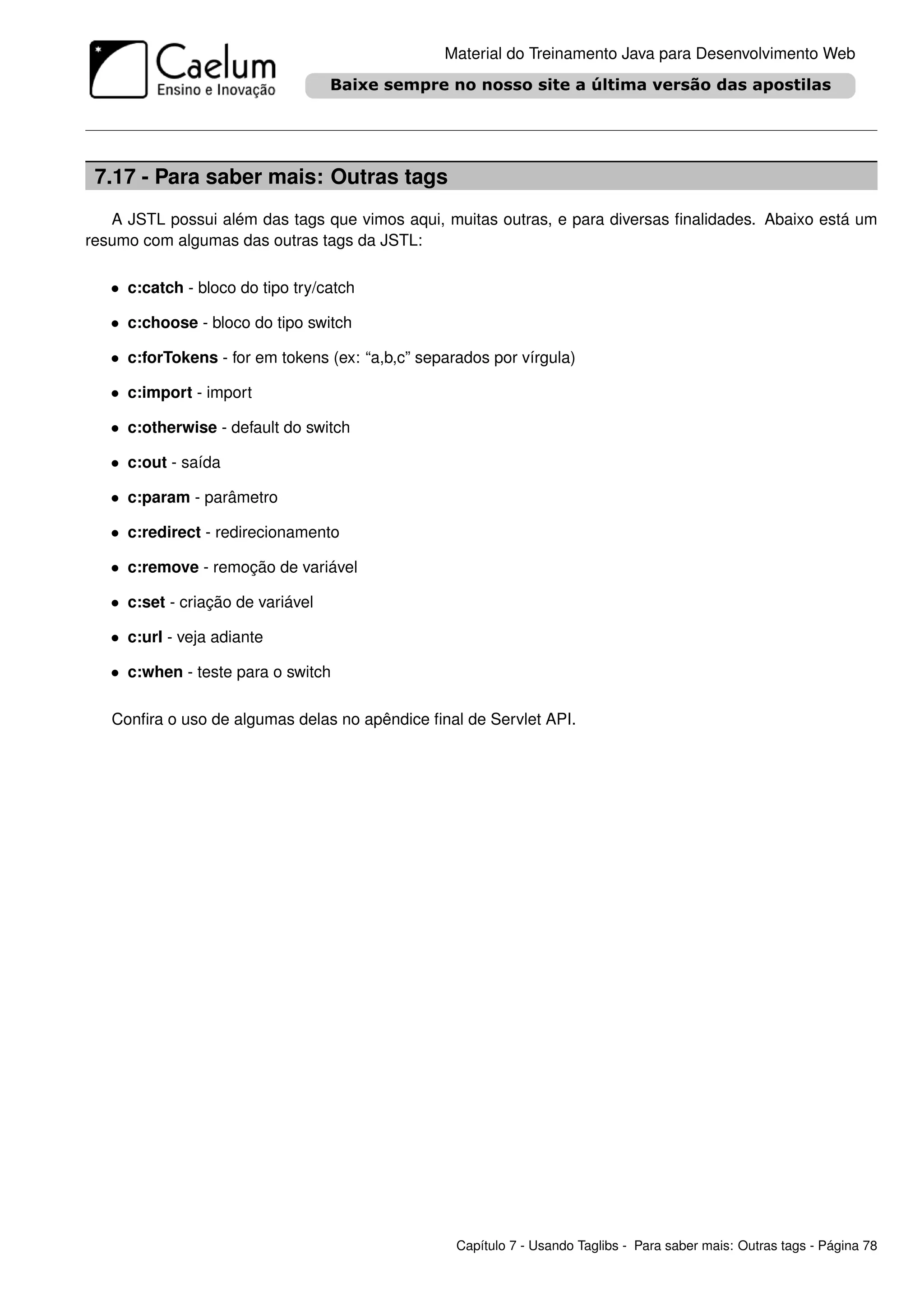 Material do Treinamento Java para Desenvolvimento Web




 7.17 - Para saber mais: Outras tags
   A JSTL possui além das tags que vimos aqui, muitas outras, e para diversas ﬁnalidades. Abaixo está um
resumo com algumas das outras tags da JSTL:

   • c:catch - bloco do tipo try/catch

   • c:choose - bloco do tipo switch

   • c:forTokens - for em tokens (ex: “a,b,c” separados por vírgula)

   • c:import - import

   • c:otherwise - default do switch

   • c:out - saída

   • c:param - parâmetro

   • c:redirect - redirecionamento

   • c:remove - remoção de variável

   • c:set - criação de variável

   • c:url - veja adiante

   • c:when - teste para o switch

   Conﬁra o uso de algumas delas no apêndice ﬁnal de Servlet API.




                                                   Capítulo 7 - Usando Taglibs - Para saber mais: Outras tags - Página 78
 