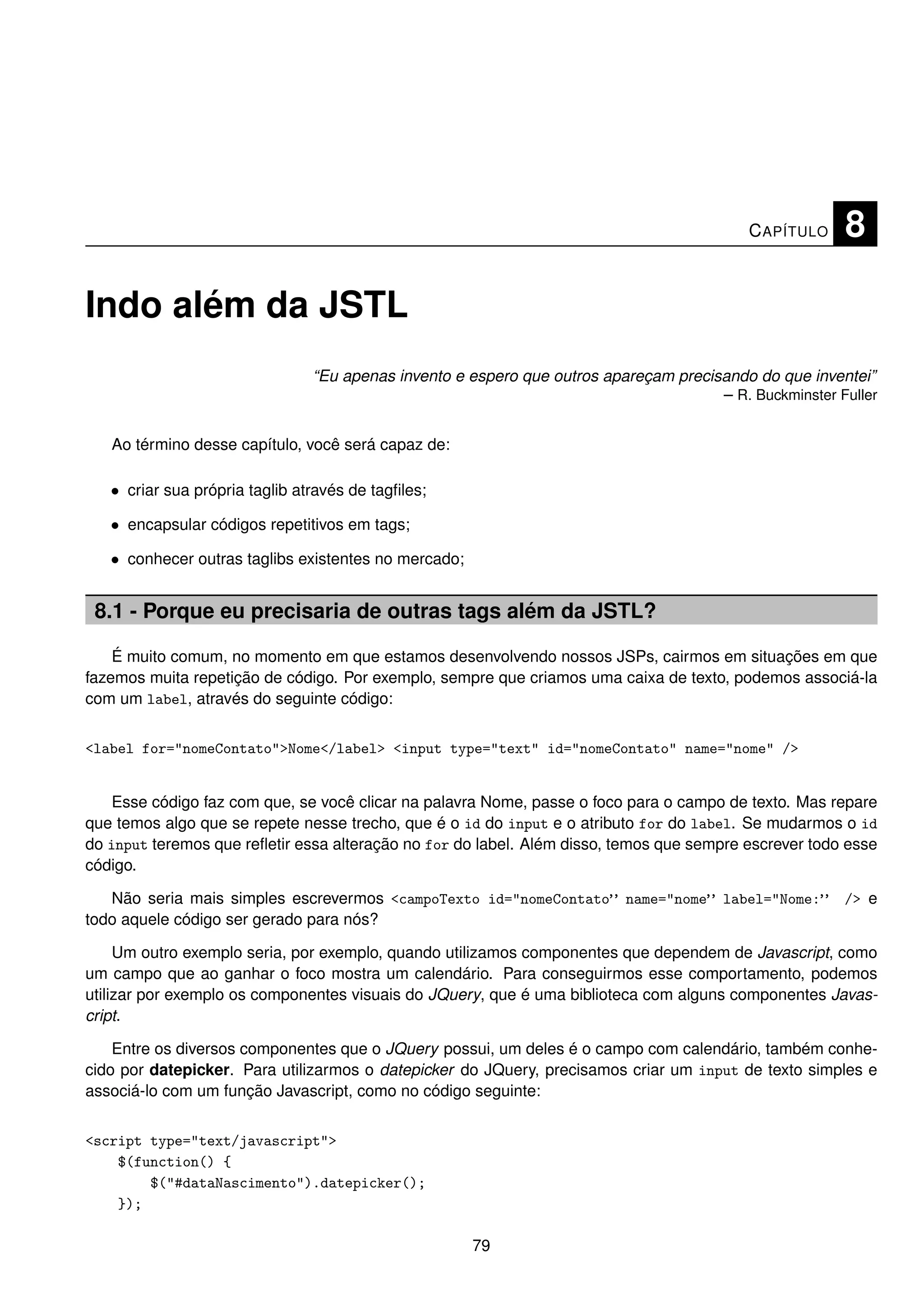 C APÍTULO    8

Indo além da JSTL
                                “Eu apenas invento e espero que outros apareçam precisando do que inventei”
                                                                                      – R. Buckminster Fuller


   Ao término desse capítulo, você será capaz de:

   • criar sua própria taglib através de tagﬁles;

   • encapsular códigos repetitivos em tags;

   • conhecer outras taglibs existentes no mercado;


 8.1 - Porque eu precisaria de outras tags além da JSTL?

    É muito comum, no momento em que estamos desenvolvendo nossos JSPs, cairmos em situações em que
fazemos muita repetição de código. Por exemplo, sempre que criamos uma caixa de texto, podemos associá-la
com um label, através do seguinte código:


<label for="nomeContato">Nome</label> <input type="text" id="nomeContato" name="nome" />


    Esse código faz com que, se você clicar na palavra Nome, passe o foco para o campo de texto. Mas repare
que temos algo que se repete nesse trecho, que é o id do input e o atributo for do label. Se mudarmos o id
do input teremos que reﬂetir essa alteração no for do label. Além disso, temos que sempre escrever todo esse
código.

   Não seria mais simples escrevermos <campoTexto id="nomeContato” name="nome” label="Nome:”            /> e
todo aquele código ser gerado para nós?

     Um outro exemplo seria, por exemplo, quando utilizamos componentes que dependem de Javascript, como
um campo que ao ganhar o foco mostra um calendário. Para conseguirmos esse comportamento, podemos
utilizar por exemplo os componentes visuais do JQuery, que é uma biblioteca com alguns componentes Javas-
cript.

    Entre os diversos componentes que o JQuery possui, um deles é o campo com calendário, também conhe-
cido por datepicker. Para utilizarmos o datepicker do JQuery, precisamos criar um input de texto simples e
associá-lo com um função Javascript, como no código seguinte:


<script type="text/javascript">
    $(function() {
        $("#dataNascimento").datepicker();
    });

                                                      79
 