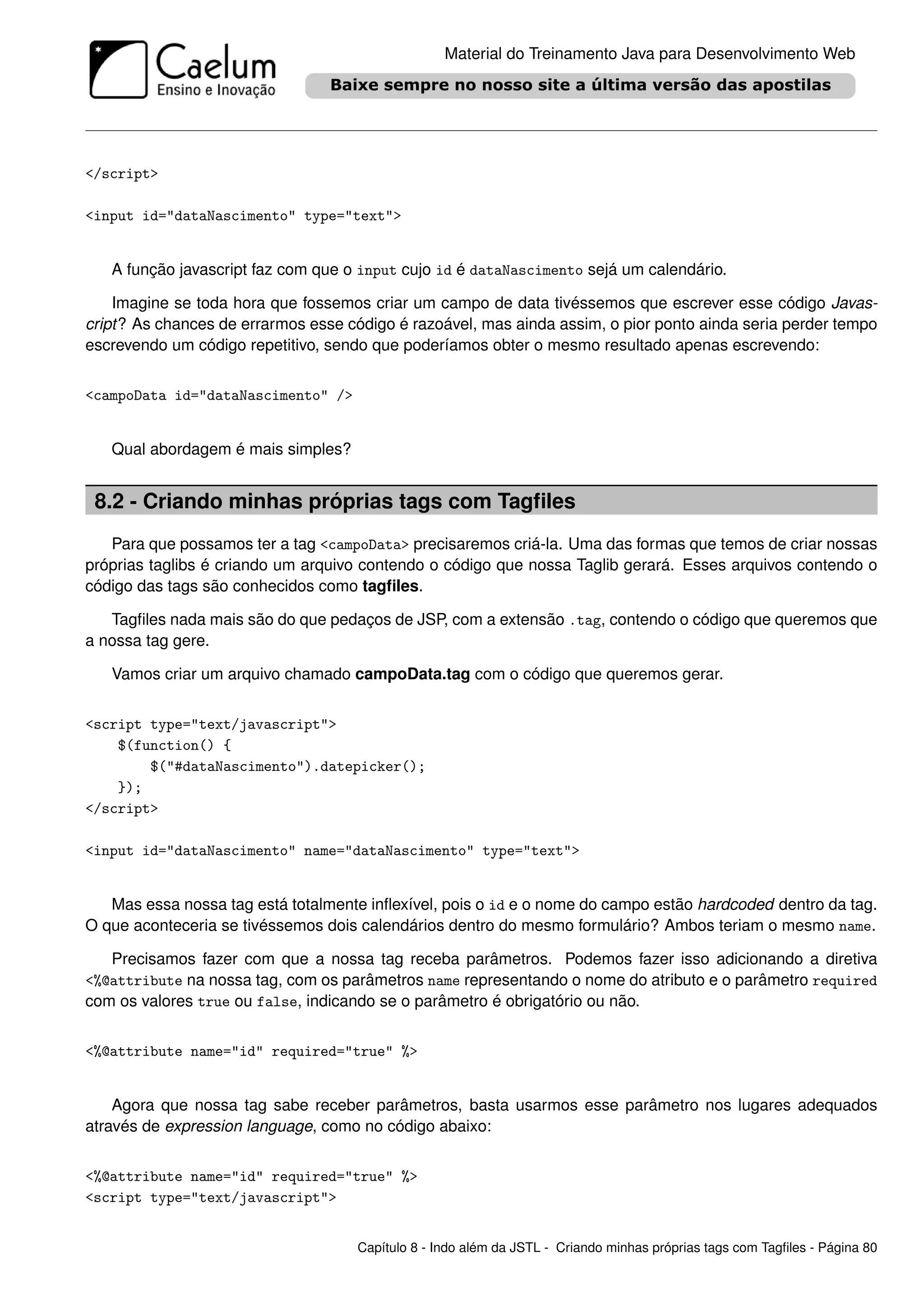 Material do Treinamento Java para Desenvolvimento Web




</script>

<input id="dataNascimento" type="text">


   A função javascript faz com que o input cujo id é dataNascimento sejá um calendário.

    Imagine se toda hora que fossemos criar um campo de data tivéssemos que escrever esse código Javas-
cript? As chances de errarmos esse código é razoável, mas ainda assim, o pior ponto ainda seria perder tempo
escrevendo um código repetitivo, sendo que poderíamos obter o mesmo resultado apenas escrevendo:


<campoData id="dataNascimento" />


   Qual abordagem é mais simples?


 8.2 - Criando minhas próprias tags com Tagﬁles
   Para que possamos ter a tag <campoData> precisaremos criá-la. Uma das formas que temos de criar nossas
próprias taglibs é criando um arquivo contendo o código que nossa Taglib gerará. Esses arquivos contendo o
código das tags são conhecidos como tagﬁles.

   Tagﬁles nada mais são do que pedaços de JSP, com a extensão .tag, contendo o código que queremos que
a nossa tag gere.

   Vamos criar um arquivo chamado campoData.tag com o código que queremos gerar.


<script type="text/javascript">
    $(function() {
        $("#dataNascimento").datepicker();
    });
</script>

<input id="dataNascimento" name="dataNascimento" type="text">


   Mas essa nossa tag está totalmente inﬂexível, pois o id e o nome do campo estão hardcoded dentro da tag.
O que aconteceria se tivéssemos dois calendários dentro do mesmo formulário? Ambos teriam o mesmo name.

   Precisamos fazer com que a nossa tag receba parâmetros. Podemos fazer isso adicionando a diretiva
<%@attribute na nossa tag, com os parâmetros name representando o nome do atributo e o parâmetro required
com os valores true ou false, indicando se o parâmetro é obrigatório ou não.


<%@attribute name="id" required="true" %>


    Agora que nossa tag sabe receber parâmetros, basta usarmos esse parâmetro nos lugares adequados
através de expression language, como no código abaixo:


<%@attribute name="id" required="true" %>
<script type="text/javascript">


                                     Capítulo 8 - Indo além da JSTL - Criando minhas próprias tags com Tagﬁles - Página 80
 