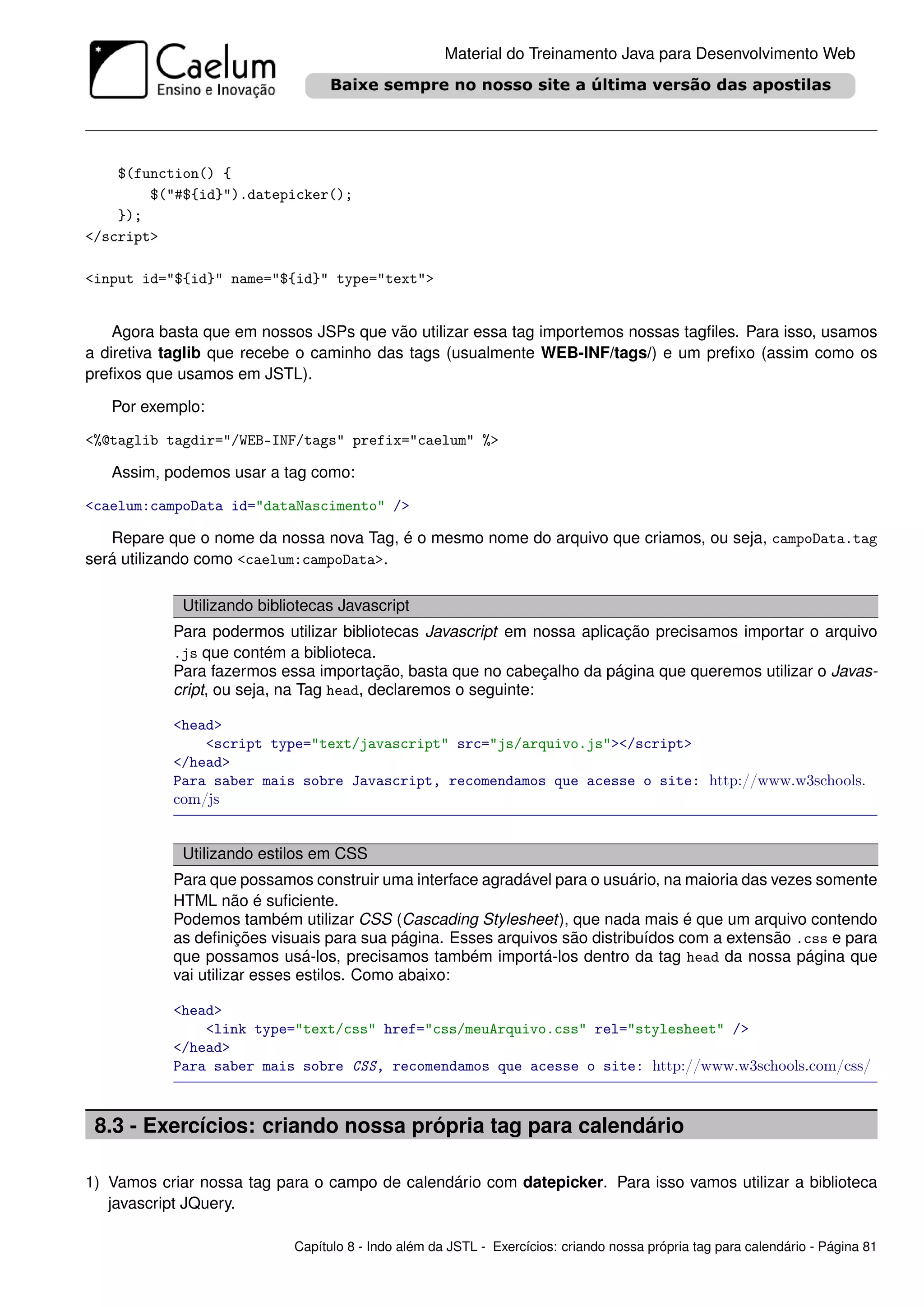 Material do Treinamento Java para Desenvolvimento Web




    $(function() {
        $("#${id}").datepicker();
    });
</script>

<input id="${id}" name="${id}" type="text">


    Agora basta que em nossos JSPs que vão utilizar essa tag importemos nossas tagﬁles. Para isso, usamos
a diretiva taglib que recebe o caminho das tags (usualmente WEB-INF/tags/) e um preﬁxo (assim como os
preﬁxos que usamos em JSTL).

   Por exemplo:

<%@taglib tagdir="/WEB-INF/tags" prefix="caelum" %>

   Assim, podemos usar a tag como:

<caelum:campoData id="dataNascimento" />

   Repare que o nome da nossa nova Tag, é o mesmo nome do arquivo que criamos, ou seja, campoData.tag
será utilizando como <caelum:campoData>.

            Utilizando bibliotecas Javascript
           Para podermos utilizar bibliotecas Javascript em nossa aplicação precisamos importar o arquivo
           .js que contém a biblioteca.
           Para fazermos essa importação, basta que no cabeçalho da página que queremos utilizar o Javas-
           cript, ou seja, na Tag head, declaremos o seguinte:

           <head>
               <script type="text/javascript" src="js/arquivo.js"></script>
           </head>
           Para saber mais sobre Javascript, recomendamos que acesse o site: http://www.w3schools.
           com/js


            Utilizando estilos em CSS
           Para que possamos construir uma interface agradável para o usuário, na maioria das vezes somente
           HTML não é suﬁciente.
           Podemos também utilizar CSS (Cascading Stylesheet), que nada mais é que um arquivo contendo
           as deﬁnições visuais para sua página. Esses arquivos são distribuídos com a extensão .css e para
           que possamos usá-los, precisamos também importá-los dentro da tag head da nossa página que
           vai utilizar esses estilos. Como abaixo:

           <head>
               <link type="text/css" href="css/meuArquivo.css" rel="stylesheet" />
           </head>
           Para saber mais sobre CSS, recomendamos que acesse o site: http://www.w3schools.com/css/



 8.3 - Exercícios: criando nossa própria tag para calendário

1) Vamos criar nossa tag para o campo de calendário com datepicker. Para isso vamos utilizar a biblioteca
   javascript JQuery.

                            Capítulo 8 - Indo além da JSTL - Exercícios: criando nossa própria tag para calendário - Página 81
 