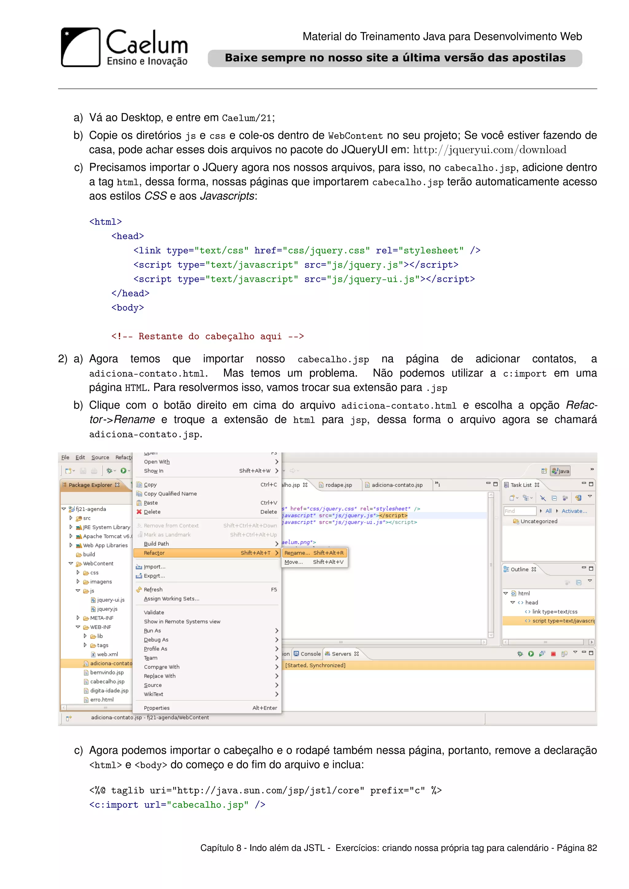 Material do Treinamento Java para Desenvolvimento Web




  a) Vá ao Desktop, e entre em Caelum/21;
  b) Copie os diretórios js e css e cole-os dentro de WebContent no seu projeto; Se você estiver fazendo de
     casa, pode achar esses dois arquivos no pacote do JQueryUI em: http://jqueryui.com/download
  c) Precisamos importar o JQuery agora nos nossos arquivos, para isso, no cabecalho.jsp, adicione dentro
     a tag html, dessa forma, nossas páginas que importarem cabecalho.jsp terão automaticamente acesso
     aos estilos CSS e aos Javascripts:

     <html>
         <head>
             <link type="text/css" href="css/jquery.css" rel="stylesheet" />
             <script type="text/javascript" src="js/jquery.js"></script>
             <script type="text/javascript" src="js/jquery-ui.js"></script>
         </head>
         <body>

         <!-- Restante do cabeçalho aqui -->

2) a) Agora temos que importar nosso cabecalho.jsp na página de adicionar contatos, a
      adiciona-contato.html. Mas temos um problema. Não podemos utilizar a c:import em uma
      página HTML. Para resolvermos isso, vamos trocar sua extensão para .jsp
  b) Clique com o botão direito em cima do arquivo adiciona-contato.html e escolha a opção Refac-
     tor ->Rename e troque a extensão de html para jsp, dessa forma o arquivo agora se chamará
     adiciona-contato.jsp.




  c) Agora podemos importar o cabeçalho e o rodapé também nessa página, portanto, remove a declaração
     <html> e <body> do começo e do ﬁm do arquivo e inclua:

     <%@ taglib uri="http://java.sun.com/jsp/jstl/core" prefix="c" %>
     <c:import url="cabecalho.jsp" />



                           Capítulo 8 - Indo além da JSTL - Exercícios: criando nossa própria tag para calendário - Página 82
 