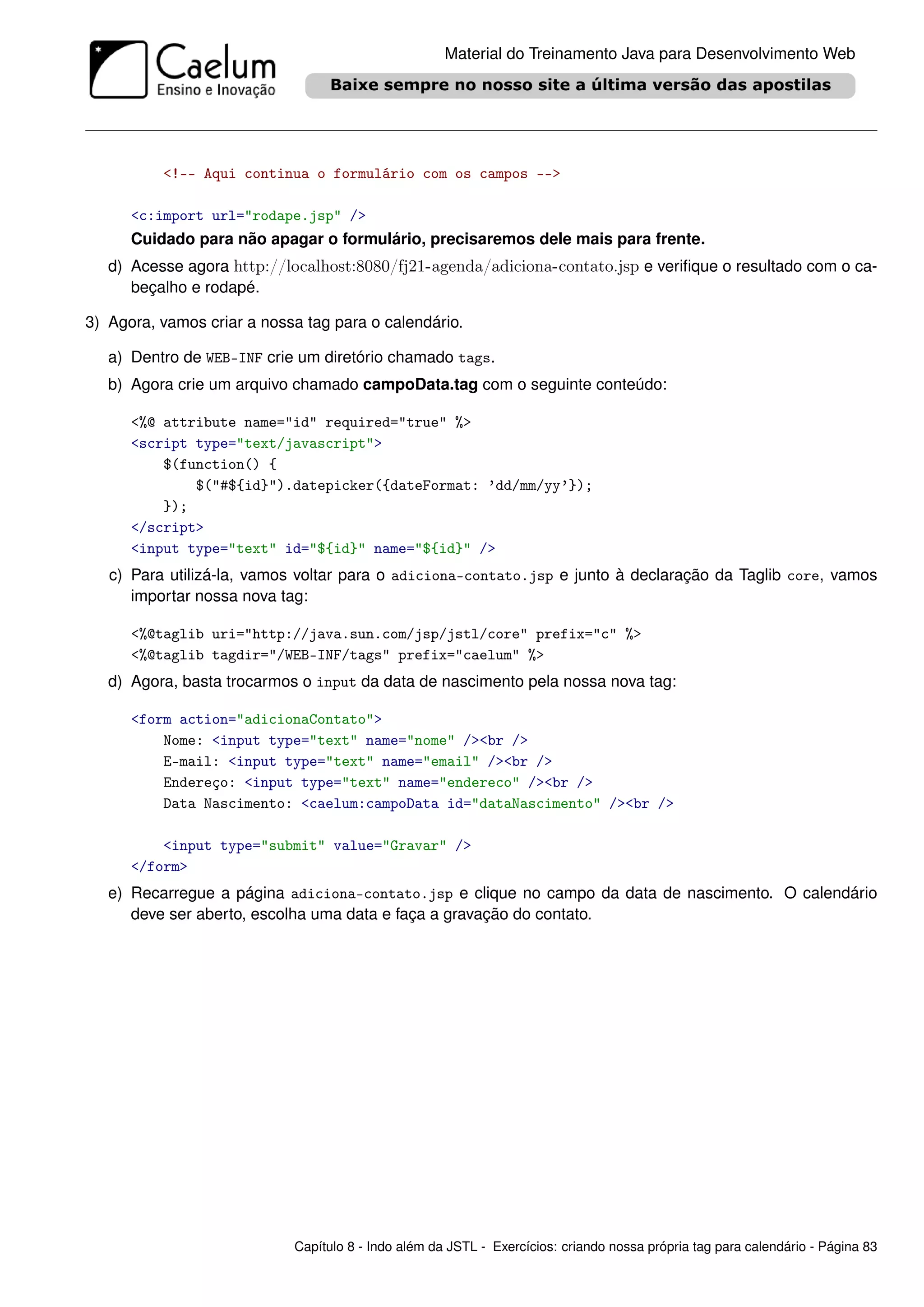Material do Treinamento Java para Desenvolvimento Web




          <!-- Aqui continua o formulário com os campos -->

      <c:import url="rodape.jsp" />
      Cuidado para não apagar o formulário, precisaremos dele mais para frente.
   d) Acesse agora http://localhost:8080/fj21-agenda/adiciona-contato.jsp e veriﬁque o resultado com o ca-
      beçalho e rodapé.

3) Agora, vamos criar a nossa tag para o calendário.

   a) Dentro de WEB-INF crie um diretório chamado tags.
   b) Agora crie um arquivo chamado campoData.tag com o seguinte conteúdo:

      <%@ attribute name="id" required="true" %>
      <script type="text/javascript">
          $(function() {
              $("#${id}").datepicker({dateFormat: ’dd/mm/yy’});
          });
      </script>
      <input type="text" id="${id}" name="${id}" />
   c) Para utilizá-la, vamos voltar para o adiciona-contato.jsp e junto à declaração da Taglib core, vamos
      importar nossa nova tag:

      <%@taglib uri="http://java.sun.com/jsp/jstl/core" prefix="c" %>
      <%@taglib tagdir="/WEB-INF/tags" prefix="caelum" %>
   d) Agora, basta trocarmos o input da data de nascimento pela nossa nova tag:

      <form action="adicionaContato">
          Nome: <input type="text" name="nome" /><br />
          E-mail: <input type="text" name="email" /><br />
          Endereço: <input type="text" name="endereco" /><br />
          Data Nascimento: <caelum:campoData id="dataNascimento" /><br />

          <input type="submit" value="Gravar" />
      </form>
   e) Recarregue a página adiciona-contato.jsp e clique no campo da data de nascimento. O calendário
      deve ser aberto, escolha uma data e faça a gravação do contato.




                            Capítulo 8 - Indo além da JSTL - Exercícios: criando nossa própria tag para calendário - Página 83
 