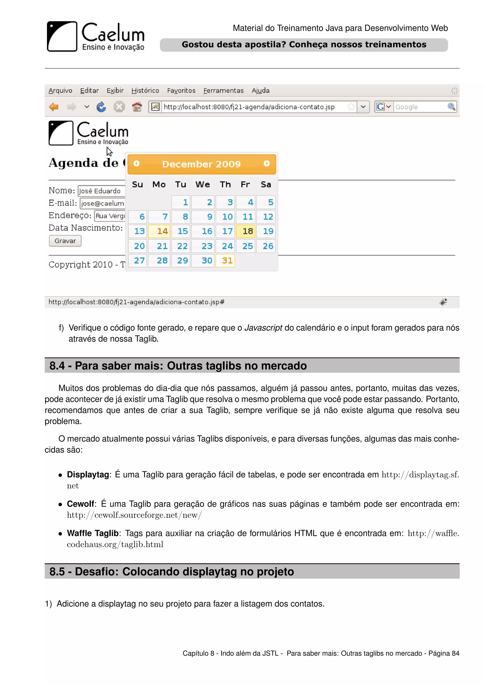 Material do Treinamento Java para Desenvolvimento Web




   f) Veriﬁque o código fonte gerado, e repare que o Javascript do calendário e o input foram gerados para nós
      através de nossa Taglib.


 8.4 - Para saber mais: Outras taglibs no mercado
   Muitos dos problemas do dia-dia que nós passamos, alguém já passou antes, portanto, muitas das vezes,
pode acontecer de já existir uma Taglib que resolva o mesmo problema que você pode estar passando. Portanto,
recomendamos que antes de criar a sua Taglib, sempre veriﬁque se já não existe alguma que resolva seu
problema.

    O mercado atualmente possui várias Taglibs disponíveis, e para diversas funções, algumas das mais conhe-
cidas são:

   • Displaytag: É uma Taglib para geração fácil de tabelas, e pode ser encontrada em http://displaytag.sf.
     net

   • Cewolf: É uma Taglib para geração de gráﬁcos nas suas páginas e também pode ser encontrada em:
     http://cewolf.sourceforge.net/new/

   • Wafﬂe Taglib: Tags para auxiliar na criação de formulários HTML que é encontrada em: http://waﬄe.
     codehaus.org/taglib.html


 8.5 - Desaﬁo: Colocando displaytag no projeto

1) Adicione a displaytag no seu projeto para fazer a listagem dos contatos.




                                    Capítulo 8 - Indo além da JSTL - Para saber mais: Outras taglibs no mercado - Página 84
 