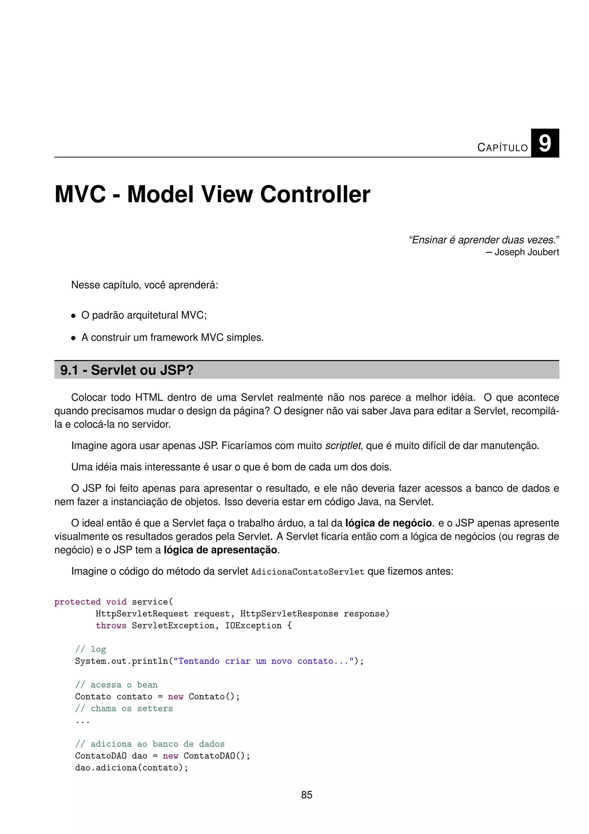 C APÍTULO    9

MVC - Model View Controller
                                                                            “Ensinar é aprender duas vezes.”
                                                                                            – Joseph Joubert


   Nesse capítulo, você aprenderá:

   • O padrão arquitetural MVC;

   • A construir um framework MVC simples.


 9.1 - Servlet ou JSP?
    Colocar todo HTML dentro de uma Servlet realmente não nos parece a melhor idéia. O que acontece
quando precisamos mudar o design da página? O designer não vai saber Java para editar a Servlet, recompilá-
la e colocá-la no servidor.

   Imagine agora usar apenas JSP. Ficaríamos com muito scriptlet, que é muito difícil de dar manutenção.

   Uma idéia mais interessante é usar o que é bom de cada um dos dois.

   O JSP foi feito apenas para apresentar o resultado, e ele não deveria fazer acessos a banco de dados e
nem fazer a instanciação de objetos. Isso deveria estar em código Java, na Servlet.

    O ideal então é que a Servlet faça o trabalho árduo, a tal da lógica de negócio. e o JSP apenas apresente
visualmente os resultados gerados pela Servlet. A Servlet ﬁcaria então com a lógica de negócios (ou regras de
negócio) e o JSP tem a lógica de apresentação.

   Imagine o código do método da servlet AdicionaContatoServlet que ﬁzemos antes:

protected void service(
        HttpServletRequest request, HttpServletResponse response)
        throws ServletException, IOException {

    // log
    System.out.println("Tentando criar um novo contato...");

    // acessa o bean
    Contato contato = new Contato();
    // chama os setters
    ...

    // adiciona ao banco de dados
    ContatoDAO dao = new ContatoDAO();
    dao.adiciona(contato);

                                                     85
 